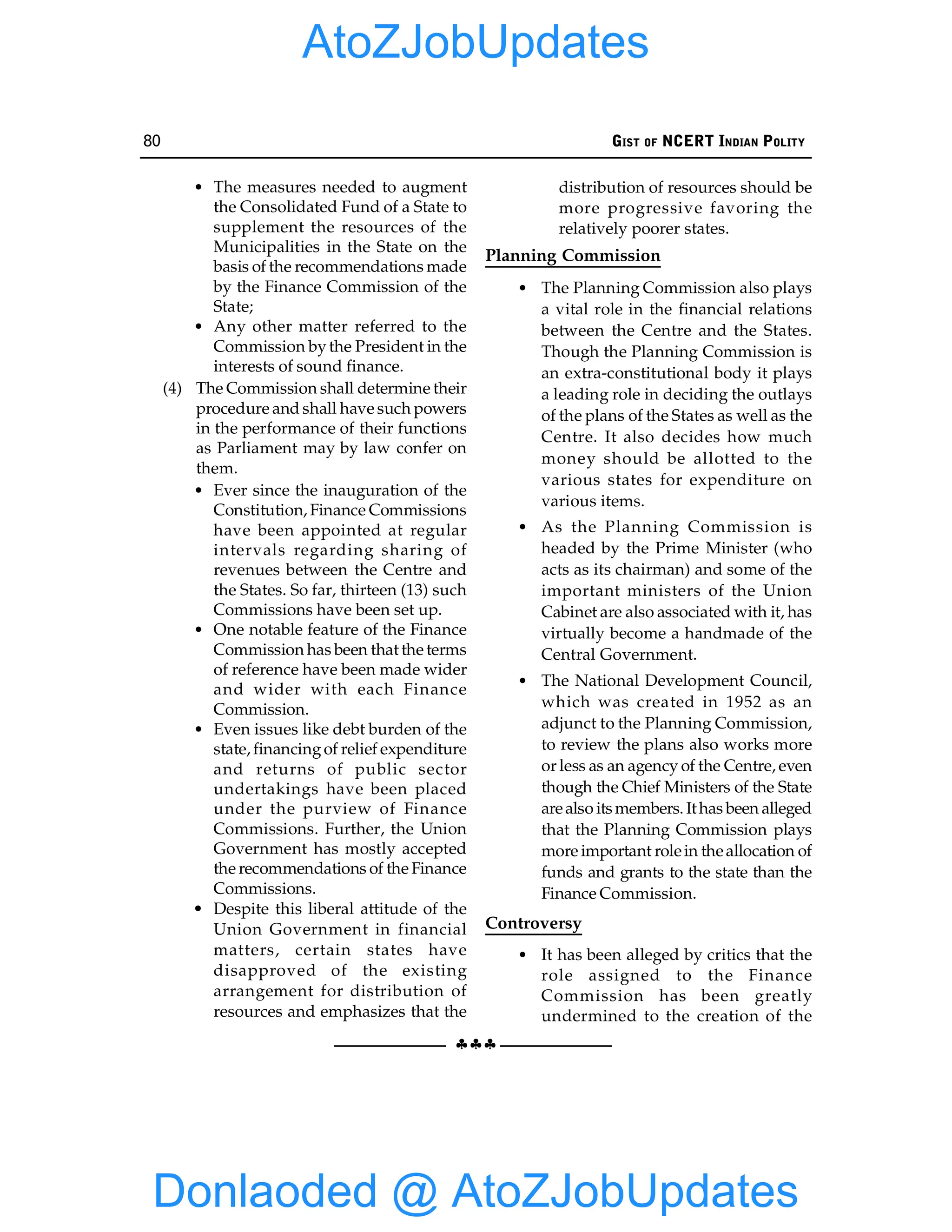 80 GIST OF NCERT INDIAN POLITY
§§§
• The measures needed to augment
the Consolidated Fund of a State to
supplement the resources of the
Municipalities in the State on the
basis of the recommendations made
by the Finance Commission of the
State;
• Any other matter referred to the
Commission bythe President in the
interests of sound finance.
(4) The Commission shall determine their
procedure and shall have such powers
in the performance of their functions
as Parliament may by law confer on
them.
• Ever since the inauguration of the
Constitution, Finance Commissions
have been appointed at regular
intervals regarding sharing of
revenues between the Centre and
the States. So far, thirteen (13) such
Commissions have been set up.
• One notable feature of the Finance
Commission has been that the terms
of reference have been made wider
and wider with each Finance
Commission.
• Even issues like debt burden of the
state, financingof relief expenditure
and returns of public sector
undertakings have been placed
under the purview of Finance
Commissions. Further, the Union
Government has mostly accepted
the recommendations of the Finance
Commissions.
• Despite this liberal attitude of the
Union Government in financial
matters, certain states have
disapproved of the existing
arrangement for distribution of
resources and emphasizes that the
distribution of resources should be
more progressive favoring the
relatively poorer states.
Planning Commission
• The Planning Commission also plays
a vital role in the financial relations
between the Centre and the States.
Though the Planning Commission is
an extra-constitutional body it plays
a leading role in deciding the outlays
of the plans of the States as well as the
Centre. It also decides how much
money should be allotted to the
various states for expenditure on
various items.
• As the Planning Commission is
headed by the Prime Minister (who
acts as its chairman) and some of the
important ministers of the Union
Cabinet are also associated with it, has
virtually become a handmade of the
Central Government.
• The National Development Council,
which was created in 1952 as an
adjunct to the Planning Commission,
to review the plans also works more
or less as an agency of the Centre, even
though the Chief Ministers of the State
arealso itsmembers. Ithas been alleged
that the Planning Commission plays
more important rolein theallocation of
funds and grants to the state than the
Finance Commission.
Controversy
• It has been alleged by critics that the
role assigned to the Finance
Commission has been greatly
undermined to the creation of the
Donlaoded @ AtoZJobUpdates
AtoZJobUpdates
 