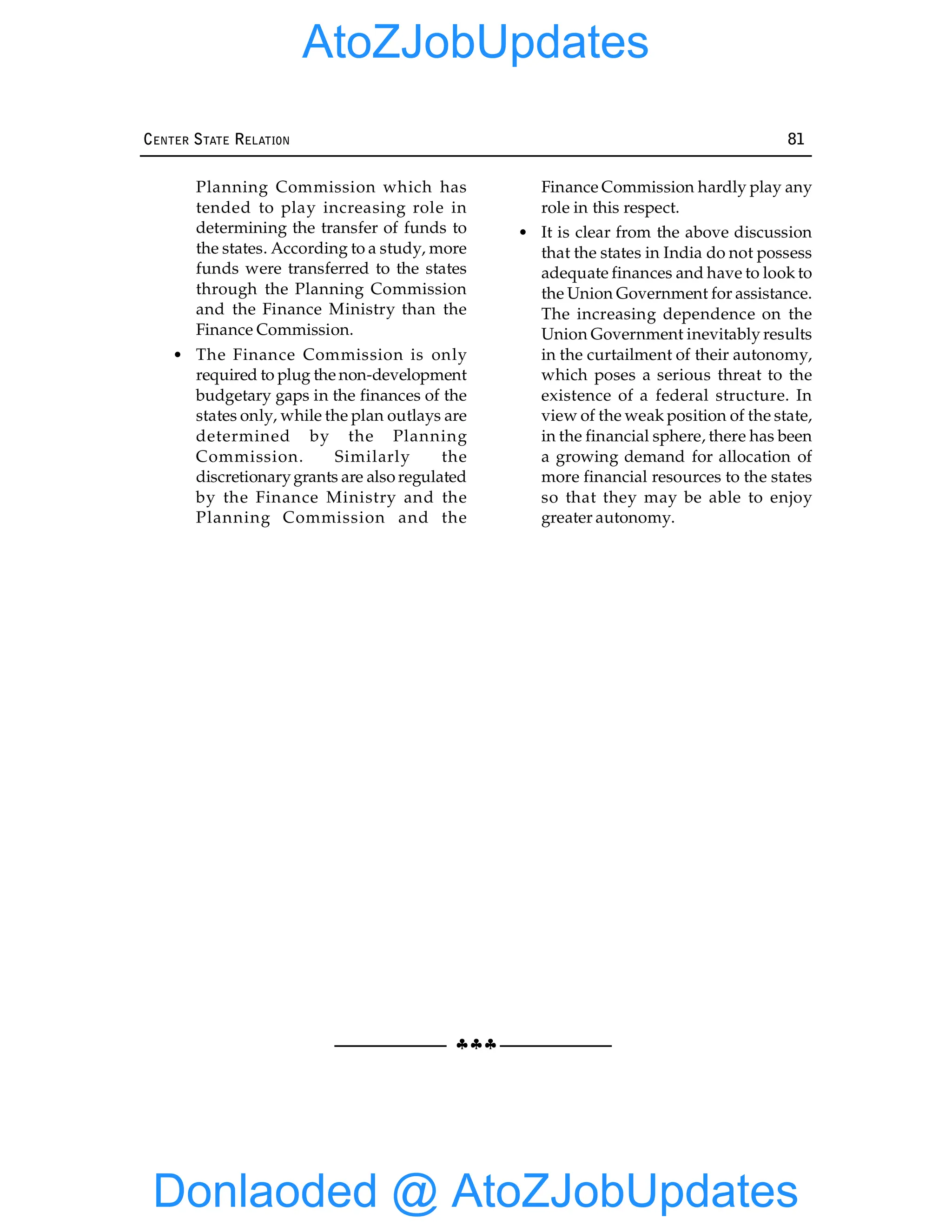 §§§
CENTER STATE RELATION 81
Planning Commission which has
tended to play increasing role in
determining the transfer of funds to
the states. According to a study, more
funds were transferred to the states
through the Planning Commission
and the Finance Ministry than the
Finance Commission.
• The Finance Commission is only
required to plug the non-development
budgetary gaps in the finances of the
states only, while the plan outlays are
determined by the Planning
Commission. Similarly the
discretionarygrants are also regulated
by the Finance Ministry and the
Planning Commission and the
Finance Commission hardly play any
role in this respect.
• It is clear from the above discussion
that the states in India do not possess
adequate finances and have to look to
the Union Government for assistance.
The increasing dependence on the
Union Government inevitably results
in the curtailment of their autonomy,
which poses a serious threat to the
existence of a federal structure. In
view of the weak position of the state,
in the financial sphere, there has been
a growing demand for allocation of
more financial resources to the states
so that they may be able to enjoy
greater autonomy.
Donlaoded @ AtoZJobUpdates
AtoZJobUpdates
 