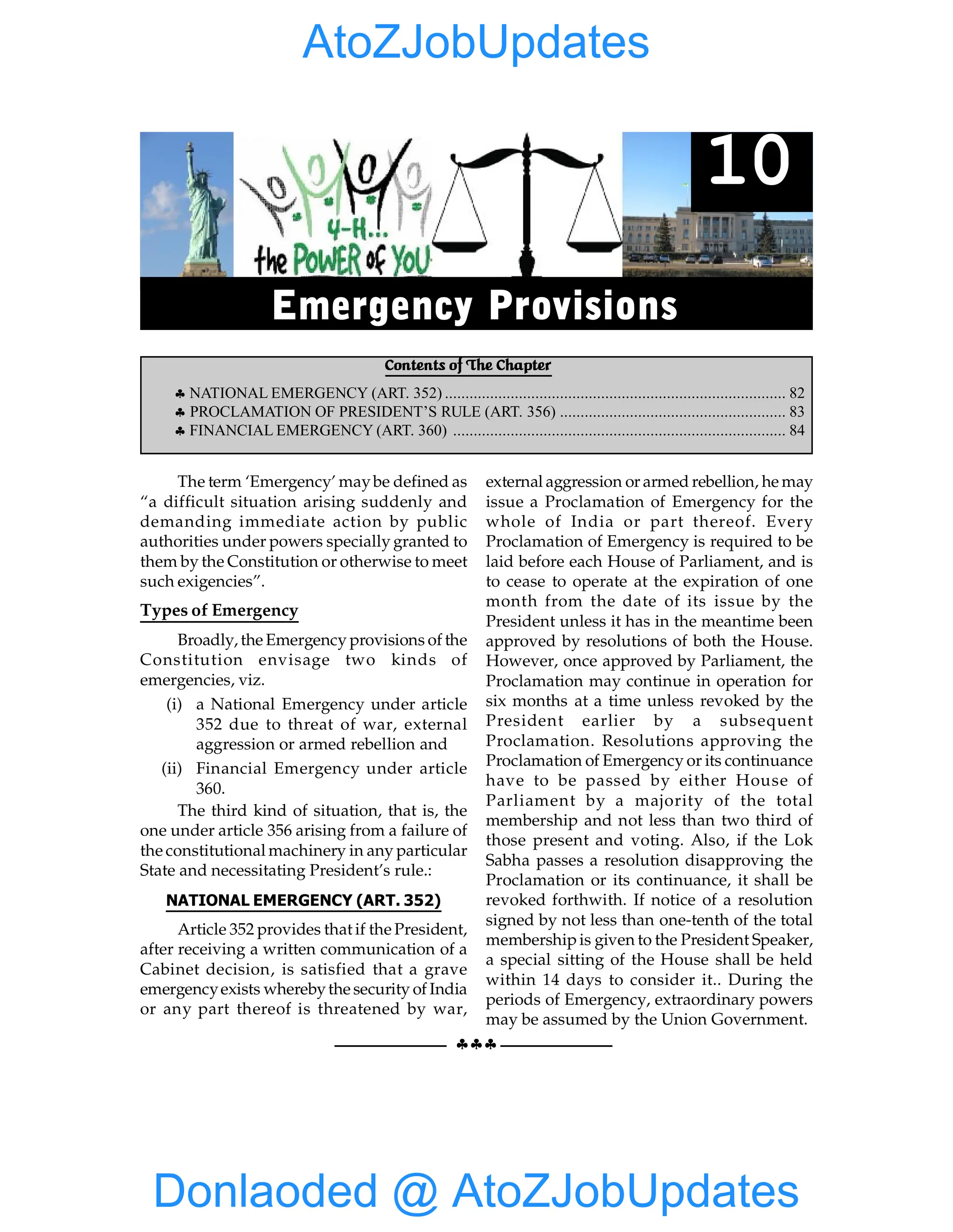 82 GIST OF NCERT INDIAN POLITY
§§§
The term ‘Emergency’ maybe defined as
“a difficult situation arising suddenly and
demanding immediate action by public
authorities under powers specially granted to
them by the Constitution or otherwise to meet
such exigencies”.
Types of Emergency
Broadly, the Emergency provisions of the
Constitution envisage two kinds of
emergencies, viz.
(i) a National Emergency under article
352 due to threat of war, external
aggression or armed rebellion and
(ii) Financial Emergency under article
360.
The third kind of situation, that is, the
one under article 356 arising from a failure of
the constitutional machinery in any particular
State and necessitating President’s rule.:
NATIONAL EMERGENCY (ART. 352)
Article 352 provides that if the President,
after receiving a written communication of a
Cabinet decision, is satisfied that a grave
emergencyexists wherebythe security of India
or any part thereof is threatened by war,
external aggression or armed rebellion, he may
issue a Proclamation of Emergency for the
whole of India or part thereof. Every
Proclamation of Emergency is required to be
laid before each House of Parliament, and is
to cease to operate at the expiration of one
month from the date of its issue by the
President unless it has in the meantime been
approved by resolutions of both the House.
However, once approved by Parliament, the
Proclamation may continue in operation for
six months at a time unless revoked by the
President earlier by a subsequent
Proclamation. Resolutions approving the
Proclamation of Emergency or its continuance
have to be passed by either House of
Parliament by a majority of the total
membership and not less than two third of
those present and voting. Also, if the Lok
Sabha passes a resolution disapproving the
Proclamation or its continuance, it shall be
revoked forthwith. If notice of a resolution
signed by not less than one-tenth of the total
membershipis given to the President Speaker,
a special sitting of the House shall be held
within 14 days to consider it.. During the
periods of Emergency, extraordinary powers
may be assumed by the Union Government.
Contents of The Chapter
§ NATIONAL EMERGENCY (ART. 352) ................................................................................... 82
§ PROCLAMATION OF PRESIDENT’S RULE (ART. 356) ....................................................... 83
§ FINANCIAL EMERGENCY (ART. 360) ................................................................................. 84
10
Emergency Provisions
Donlaoded @ AtoZJobUpdates
AtoZJobUpdates
 
