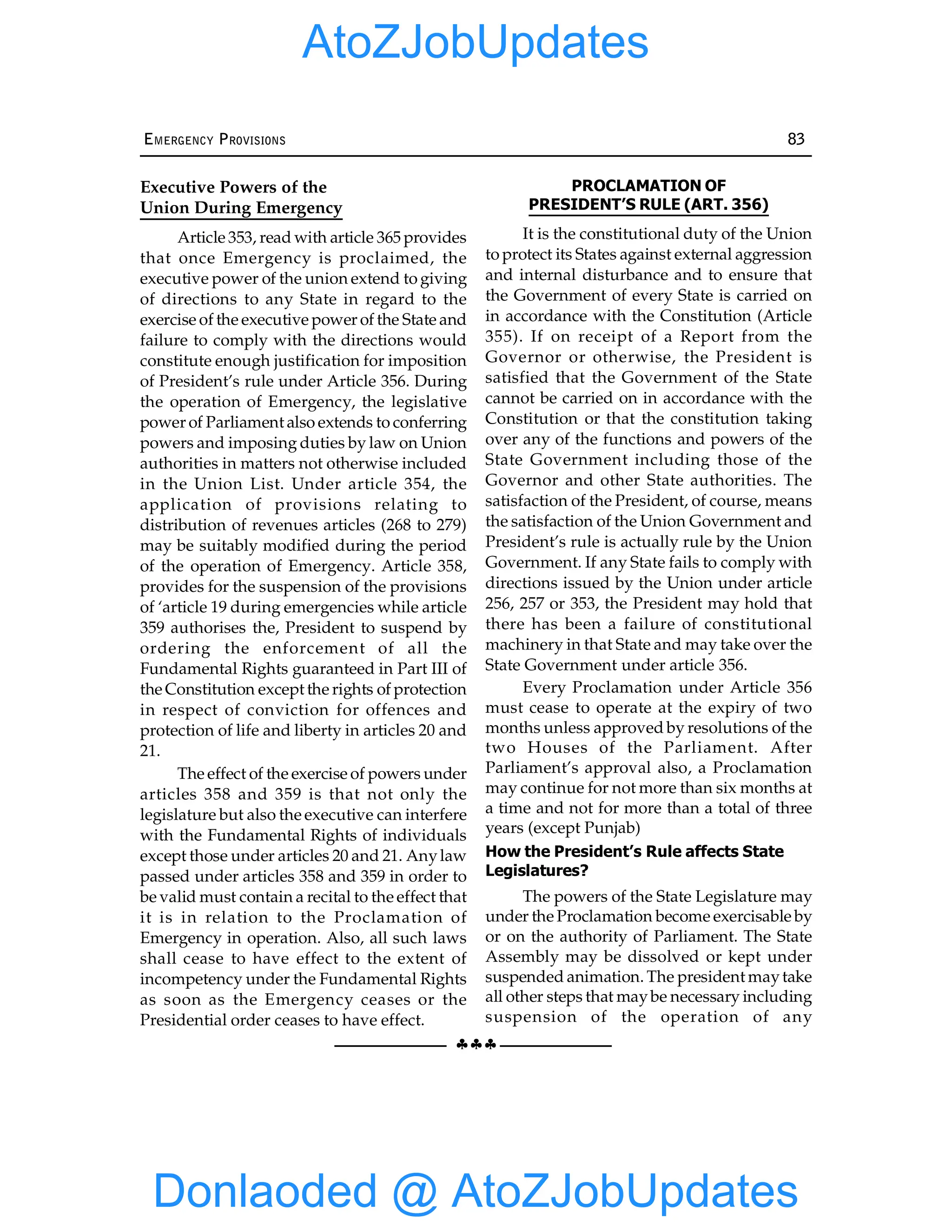 §§§
EMERGENCY PROVISIONS 83
Executive Powers of the
Union During Emergency
Article 353, read with article 365 provides
that once Emergency is proclaimed, the
executive power of the union extend to giving
of directions to any State in regard to the
exercise of the executive power of the State and
failure to comply with the directions would
constitute enough justification for imposition
of President’s rule under Article 356. During
the operation of Emergency, the legislative
power of Parliament also extends to conferring
powers and imposing duties by law on Union
authorities in matters not otherwise included
in the Union List. Under article 354, the
application of provisions relating to
distribution of revenues articles (268 to 279)
may be suitably modified during the period
of the operation of Emergency. Article 358,
provides for the suspension of the provisions
of ‘article 19 during emergencies while article
359 authorises the, President to suspend by
ordering the enforcement of all the
Fundamental Rights guaranteed in Part III of
the Constitution except the rights of protection
in respect of conviction for offences and
protection of life and liberty in articles 20 and
21.
The effect of the exercise of powers under
articles 358 and 359 is that not only the
legislature but also the executive can interfere
with the Fundamental Rights of individuals
except those under articles 20 and 21. Anylaw
passed under articles 358 and 359 in order to
be valid must contain a recital to the effect that
it is in relation to the Proclamation of
Emergency in operation. Also, all such laws
shall cease to have effect to the extent of
incompetency under the Fundamental Rights
as soon as the Emergency ceases or the
Presidential order ceases to have effect.
PROCLAMATION OF
PRESIDENT’S RULE (ART. 356)
It is the constitutional duty of the Union
to protect its States against external aggression
and internal disturbance and to ensure that
the Government of every State is carried on
in accordance with the Constitution (Article
355). If on receipt of a Report from the
Governor or otherwise, the President is
satisfied that the Government of the State
cannot be carried on in accordance with the
Constitution or that the constitution taking
over any of the functions and powers of the
State Government including those of the
Governor and other State authorities. The
satisfaction of the President, of course, means
the satisfaction of the Union Government and
President’s rule is actually rule by the Union
Government. If any State fails to comply with
directions issued by the Union under article
256, 257 or 353, the President may hold that
there has been a failure of constitutional
machinery in that State and may take over the
State Government under article 356.
Every Proclamation under Article 356
must cease to operate at the expiry of two
months unless approved by resolutions of the
two Houses of the Parliament. After
Parliament’s approval also, a Proclamation
may continue for not more than six months at
a time and not for more than a total of three
years (except Punjab)
How the President’s Rule affects State
Legislatures?
The powers of the State Legislature may
under the Proclamation become exercisable by
or on the authority of Parliament. The State
Assembly may be dissolved or kept under
suspended animation. The president maytake
all other steps that maybe necessary including
suspension of the operation of any
Donlaoded @ AtoZJobUpdates
AtoZJobUpdates
 