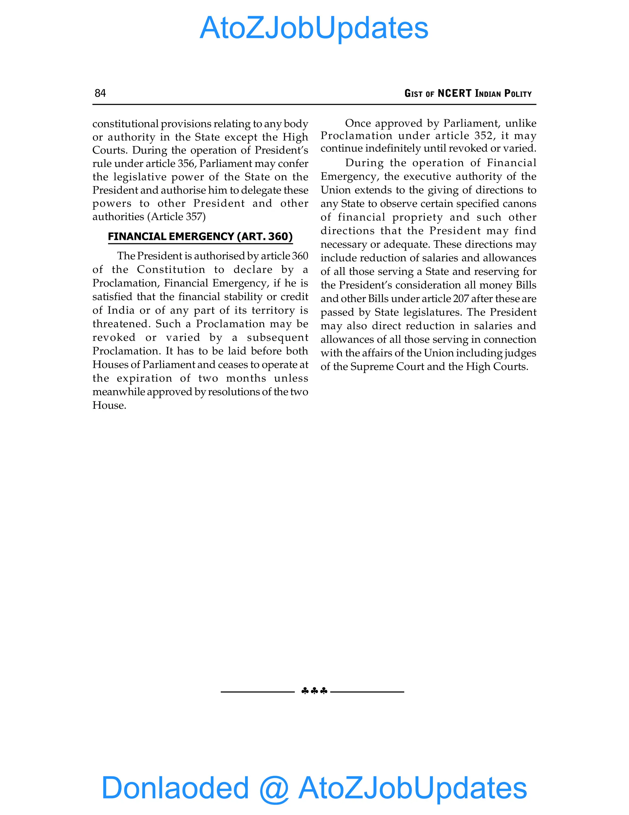 84 GIST OF NCERT INDIAN POLITY
§§§
constitutional provisions relating to any body
or authority in the State except the High
Courts. During the operation of President’s
rule under article 356, Parliament may confer
the legislative power of the State on the
President and authorise him to delegate these
powers to other President and other
authorities (Article 357)
FINANCIAL EMERGENCY (ART. 360)
The President is authorised by article 360
of the Constitution to declare by a
Proclamation, Financial Emergency, if he is
satisfied that the financial stability or credit
of India or of any part of its territory is
threatened. Such a Proclamation may be
revoked or varied by a subsequent
Proclamation. It has to be laid before both
Houses of Parliament and ceases to operate at
the expiration of two months unless
meanwhile approved byresolutions of the two
House.
Once approved by Parliament, unlike
Proclamation under article 352, it may
continue indefinitely until revoked or varied.
During the operation of Financial
Emergency, the executive authority of the
Union extends to the giving of directions to
any State to observe certain specified canons
of financial propriety and such other
directions that the President may find
necessary or adequate. These directions may
include reduction of salaries and allowances
of all those serving a State and reserving for
the President’s consideration all money Bills
and other Bills under article 207 after these are
passed by State legislatures. The President
may also direct reduction in salaries and
allowances of all those serving in connection
with the affairs of the Union including judges
of the Supreme Court and the High Courts.
Donlaoded @ AtoZJobUpdates
AtoZJobUpdates
 