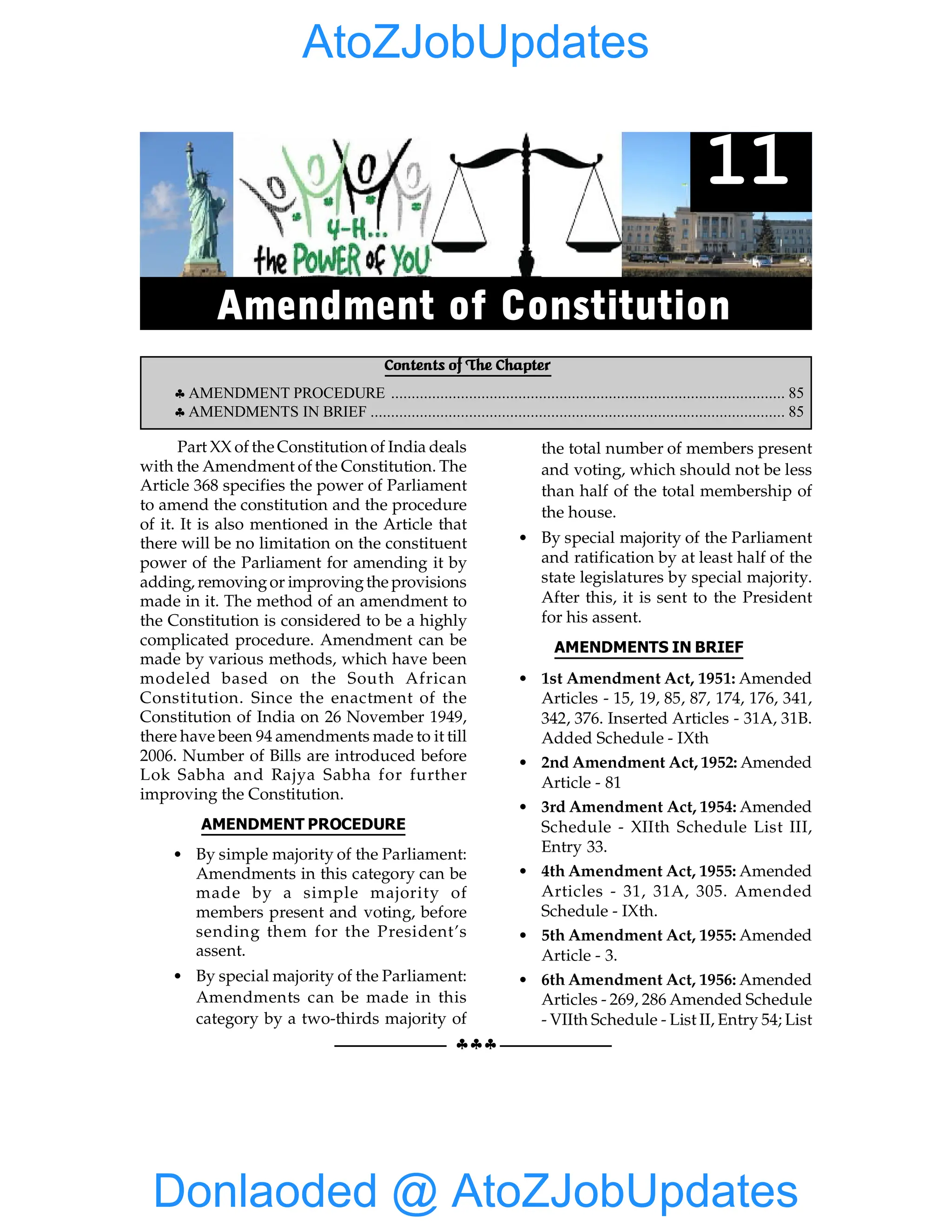 §§§
EMERGENCY PROVISIONS 85
Part XX of the Constitution of India deals
with the Amendment of the Constitution. The
Article 368 specifies the power of Parliament
to amend the constitution and the procedure
of it. It is also mentioned in the Article that
there will be no limitation on the constituent
power of the Parliament for amending it by
adding, removingor improvingthe provisions
made in it. The method of an amendment to
the Constitution is considered to be a highly
complicated procedure. Amendment can be
made by various methods, which have been
modeled based on the South African
Constitution. Since the enactment of the
Constitution of India on 26 November 1949,
there have been 94 amendments made to it till
2006. Number of Bills are introduced before
Lok Sabha and Rajya Sabha for further
improving the Constitution.
AMENDMENT PROCEDURE
• By simple majority of the Parliament:
Amendments in this category can be
made by a simple majority of
members present and voting, before
sending them for the President’s
assent.
• By special majority of the Parliament:
Amendments can be made in this
category by a two-thirds majority of
the total number of members present
and voting, which should not be less
than half of the total membership of
the house.
• By special majority of the Parliament
and ratification by at least half of the
state legislatures by special majority.
After this, it is sent to the President
for his assent.
AMENDMENTS IN BRIEF
• 1st Amendment Act, 1951: Amended
Articles - 15, 19, 85, 87, 174, 176, 341,
342, 376. Inserted Articles - 31A, 31B.
Added Schedule - IXth
• 2nd Amendment Act, 1952: Amended
Article - 81
• 3rd Amendment Act, 1954: Amended
Schedule - XIIth Schedule List III,
Entry 33.
• 4th Amendment Act, 1955: Amended
Articles - 31, 31A, 305. Amended
Schedule - IXth.
• 5th Amendment Act, 1955: Amended
Article - 3.
• 6th Amendment Act, 1956: Amended
Articles - 269, 286 Amended Schedule
- VIIth Schedule - List II, Entry 54; List
Contents of The Chapter
§ AMENDMENT PROCEDURE ................................................................................................ 85
§ AMENDMENTS IN BRIEF ..................................................................................................... 85
11
Amendment of Constitution
Donlaoded @ AtoZJobUpdates
AtoZJobUpdates
 