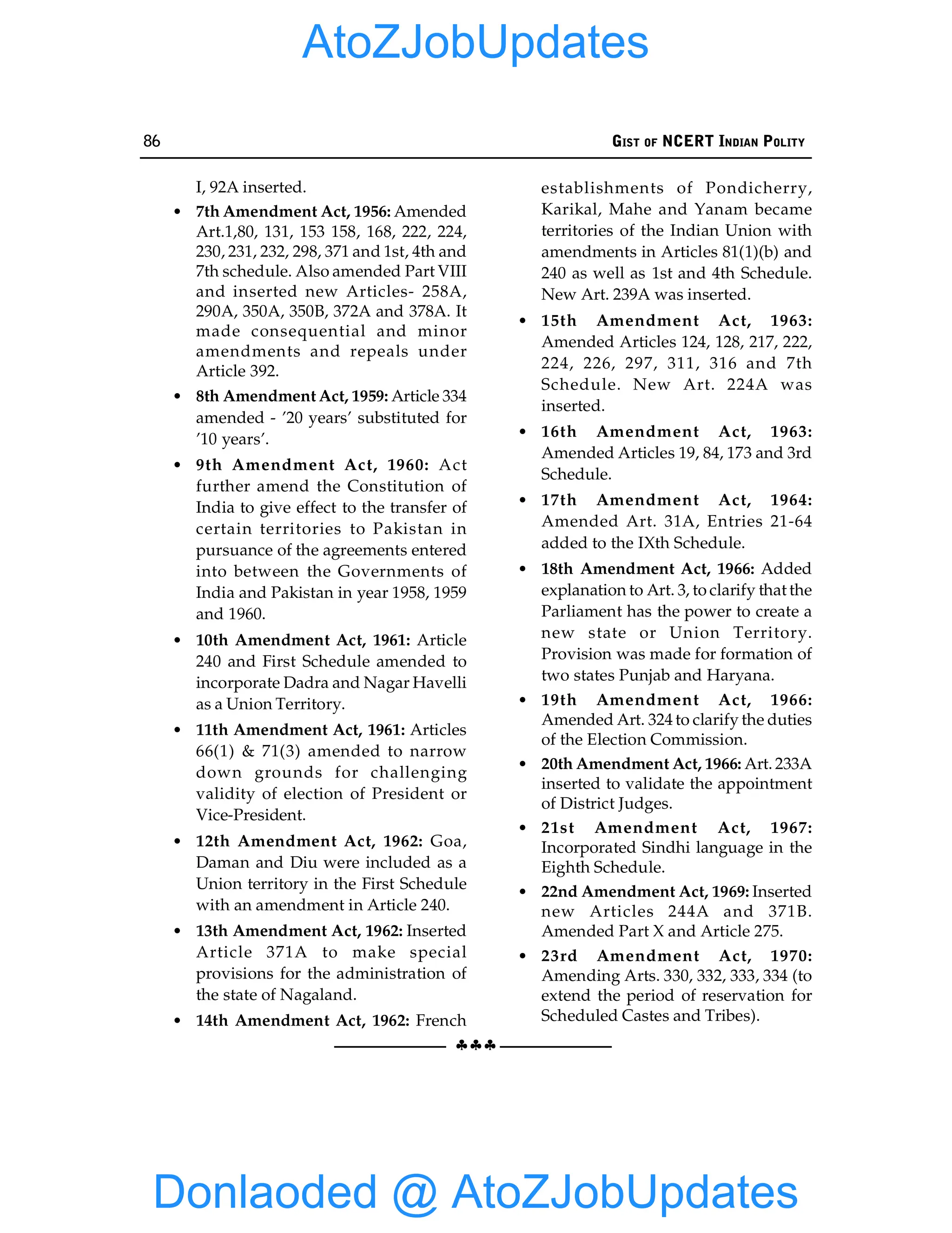 86 GIST OF NCERT INDIAN POLITY
§§§
I, 92A inserted.
• 7th Amendment Act, 1956: Amended
Art.1,80, 131, 153 158, 168, 222, 224,
230, 231, 232, 298, 371 and 1st, 4th and
7th schedule. Also amended Part VIII
and inserted new Articles- 258A,
290A, 350A, 350B, 372A and 378A. It
made consequential and minor
amendments and repeals under
Article 392.
• 8th Amendment Act, 1959: Article 334
amended - ’20 years’ substituted for
’10 years’.
• 9th Amendment Act, 1960: Act
further amend the Constitution of
India to give effect to the transfer of
certain territories to Pakistan in
pursuance of the agreements entered
into between the Governments of
India and Pakistan in year 1958, 1959
and 1960.
• 10th Amendment Act, 1961: Article
240 and First Schedule amended to
incorporate Dadra and Nagar Havelli
as a Union Territory.
• 11th Amendment Act, 1961: Articles
66(1) & 71(3) amended to narrow
down grounds for challenging
validity of election of President or
Vice-President.
• 12th Amendment Act, 1962: Goa,
Daman and Diu were included as a
Union territory in the First Schedule
with an amendment in Article 240.
• 13th Amendment Act, 1962: Inserted
Article 371A to make special
provisions for the administration of
the state of Nagaland.
• 14th Amendment Act, 1962: French
establishments of Pondicherry,
Karikal, Mahe and Yanam became
territories of the Indian Union with
amendments in Articles 81(1)(b) and
240 as well as 1st and 4th Schedule.
New Art. 239A was inserted.
• 15th Amendment Act, 1963:
Amended Articles 124, 128, 217, 222,
224, 226, 297, 311, 316 and 7th
Schedule. New Art. 224A was
inserted.
• 16th Amendment Act, 1963:
Amended Articles 19, 84, 173 and 3rd
Schedule.
• 17th Amendment Act, 1964:
Amended Art. 31A, Entries 21-64
added to the IXth Schedule.
• 18th Amendment Act, 1966: Added
explanation to Art. 3, to clarify that the
Parliament has the power to create a
new state or Union Territory.
Provision was made for formation of
two states Punjab and Haryana.
• 19th Amendment Act, 1966:
Amended Art. 324 to clarify the duties
of the Election Commission.
• 20th Amendment Act, 1966: Art. 233A
inserted to validate the appointment
of District Judges.
• 21st Amendment Act, 1967:
Incorporated Sindhi language in the
Eighth Schedule.
• 22nd Amendment Act, 1969: Inserted
new Articles 244A and 371B.
Amended Part X and Article 275.
• 23rd Amendment Act, 1970:
Amending Arts. 330, 332, 333, 334 (to
extend the period of reservation for
Scheduled Castes and Tribes).
Donlaoded @ AtoZJobUpdates
AtoZJobUpdates
 