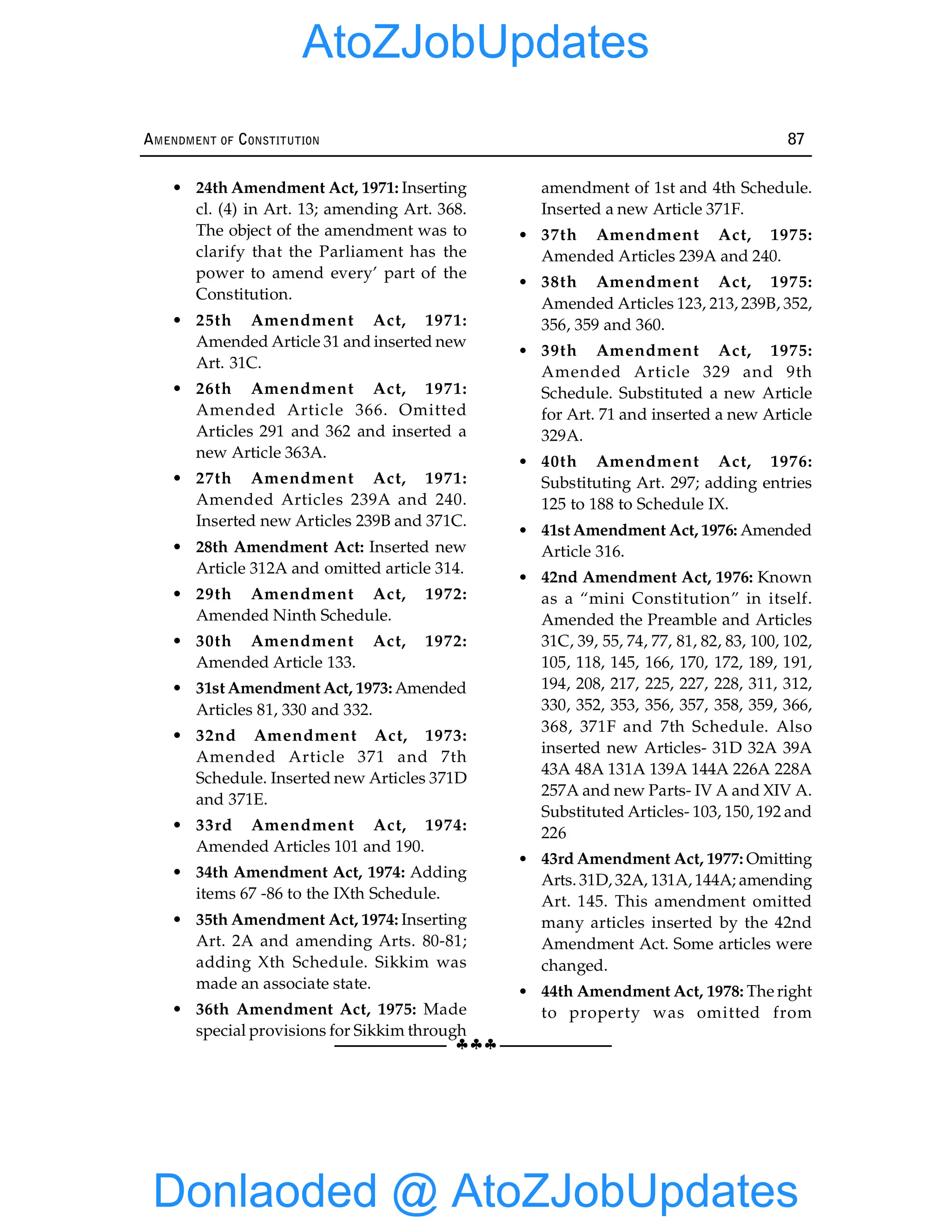 §§§
AMENDMENT OF CONSTITUTION 87
• 24th Amendment Act, 1971: Inserting
cl. (4) in Art. 13; amending Art. 368.
The object of the amendment was to
clarify that the Parliament has the
power to amend every’ part of the
Constitution.
• 25th Amendment Act, 1971:
Amended Article 31 and inserted new
Art. 31C.
• 26th Amendment Act, 1971:
Amended Article 366. Omitted
Articles 291 and 362 and inserted a
new Article 363A.
• 27th Amendment Act, 1971:
Amended Articles 239A and 240.
Inserted new Articles 239B and 371C.
• 28th Amendment Act: Inserted new
Article 312A and omitted article 314.
• 29th Amendment Act, 1972:
Amended Ninth Schedule.
• 30th Amendment Act, 1972:
Amended Article 133.
• 31st Amendment Act, 1973: Amended
Articles 81, 330 and 332.
• 32nd Amendment Act, 1973:
Amended Article 371 and 7th
Schedule. Inserted new Articles 371D
and 371E.
• 33rd Amendment Act, 1974:
Amended Articles 101 and 190.
• 34th Amendment Act, 1974: Adding
items 67 -86 to the IXth Schedule.
• 35th Amendment Act, 1974: Inserting
Art. 2A and amending Arts. 80-81;
adding Xth Schedule. Sikkim was
made an associate state.
• 36th Amendment Act, 1975: Made
special provisions for Sikkim through
amendment of 1st and 4th Schedule.
Inserted a new Article 371F.
• 37th Amendment Act, 1975:
Amended Articles 239A and 240.
• 38th Amendment Act, 1975:
Amended Articles 123, 213, 239B, 352,
356, 359 and 360.
• 39th Amendment Act, 1975:
Amended Article 329 and 9th
Schedule. Substituted a new Article
for Art. 71 and inserted a new Article
329A.
• 40th Amendment Act, 1976:
Substituting Art. 297; adding entries
125 to 188 to Schedule IX.
• 41st Amendment Act, 1976: Amended
Article 316.
• 42nd Amendment Act, 1976: Known
as a “mini Constitution” in itself.
Amended the Preamble and Articles
31C, 39, 55, 74, 77, 81, 82, 83, 100, 102,
105, 118, 145, 166, 170, 172, 189, 191,
194, 208, 217, 225, 227, 228, 311, 312,
330, 352, 353, 356, 357, 358, 359, 366,
368, 371F and 7th Schedule. Also
inserted new Articles- 31D 32A 39A
43A 48A 131A 139A 144A 226A 228A
257A and new Parts- IV A and XIV A.
Substituted Articles- 103, 150, 192 and
226
• 43rd Amendment Act, 1977: Omitting
Arts. 31D, 32A, 131A, 144A; amending
Art. 145. This amendment omitted
many articles inserted by the 42nd
Amendment Act. Some articles were
changed.
• 44th Amendment Act, 1978: The right
to property was omitted from
Donlaoded @ AtoZJobUpdates
AtoZJobUpdates
 
