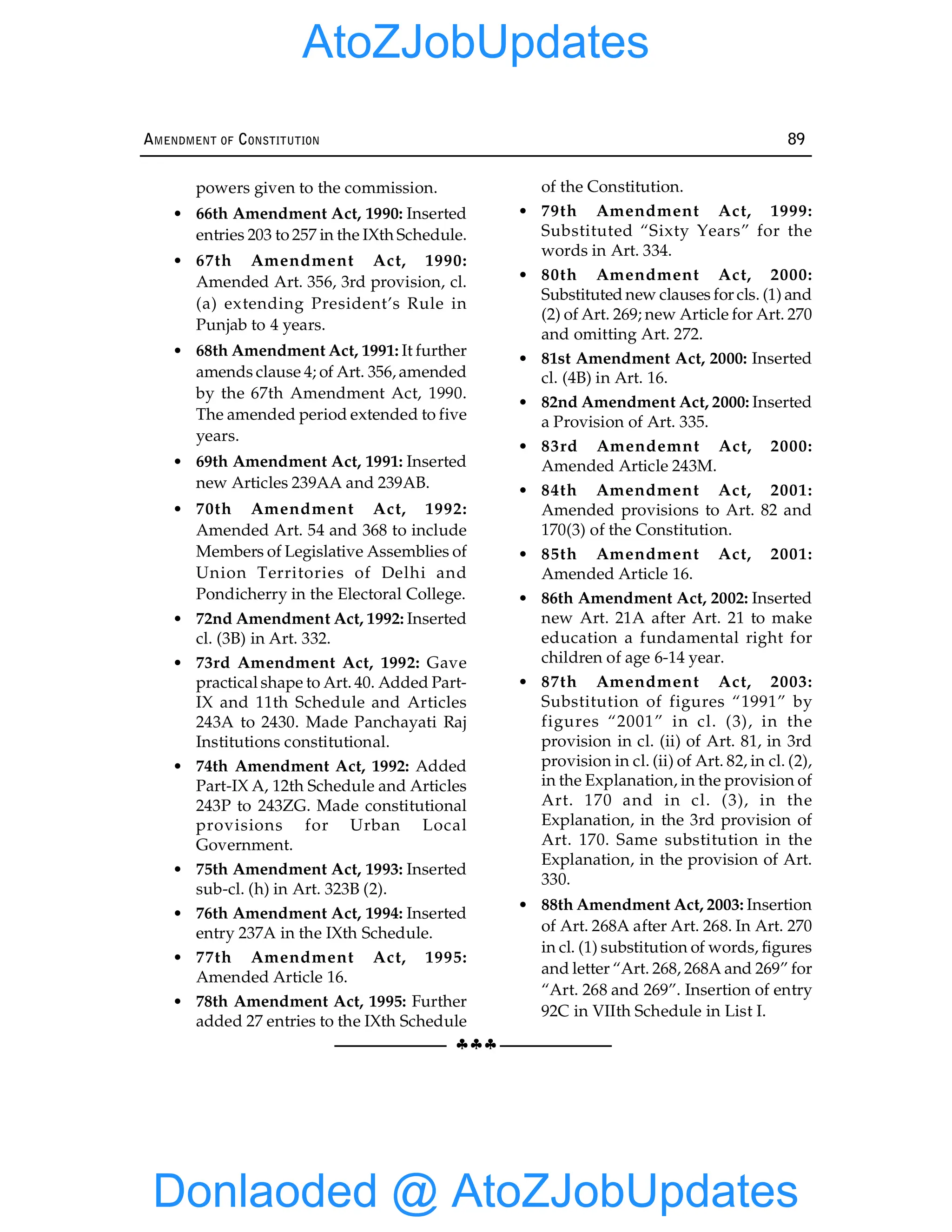 §§§
AMENDMENT OF CONSTITUTION 89
powers given to the commission.
• 66th Amendment Act, 1990: Inserted
entries 203 to 257 in the IXth Schedule.
• 67th Amendment Act, 1990:
Amended Art. 356, 3rd provision, cl.
(a) extending President’s Rule in
Punjab to 4 years.
• 68th Amendment Act, 1991: It further
amends clause 4; of Art. 356, amended
by the 67th Amendment Act, 1990.
The amended period extended to five
years.
• 69th Amendment Act, 1991: Inserted
new Articles 239AA and 239AB.
• 70th Amendment Act, 1992:
Amended Art. 54 and 368 to include
Members of Legislative Assemblies of
Union Territories of Delhi and
Pondicherry in the Electoral College.
• 72nd Amendment Act, 1992: Inserted
cl. (3B) in Art. 332.
• 73rd Amendment Act, 1992: Gave
practical shape to Art. 40. Added Part-
IX and 11th Schedule and Articles
243A to 2430. Made Panchayati Raj
Institutions constitutional.
• 74th Amendment Act, 1992: Added
Part-IX A, 12th Schedule and Articles
243P to 243ZG. Made constitutional
provisions for Urban Local
Government.
• 75th Amendment Act, 1993: Inserted
sub-cl. (h) in Art. 323B (2).
• 76th Amendment Act, 1994: Inserted
entry 237A in the IXth Schedule.
• 77th Amendment Act, 1995:
Amended Article 16.
• 78th Amendment Act, 1995: Further
added 27 entries to the IXth Schedule
of the Constitution.
• 79th Amendment Act, 1999:
Substituted “Sixty Years” for the
words in Art. 334.
• 80th Amendment Act, 2000:
Substituted new clauses for cls. (1) and
(2) of Art. 269; new Article for Art. 270
and omitting Art. 272.
• 81st Amendment Act, 2000: Inserted
cl. (4B) in Art. 16.
• 82nd Amendment Act, 2000: Inserted
a Provision of Art. 335.
• 83rd Amendemnt Act, 2000:
Amended Article 243M.
• 84th Amendment Act, 2001:
Amended provisions to Art. 82 and
170(3) of the Constitution.
• 85th Amendment Act, 2001:
Amended Article 16.
• 86th Amendment Act, 2002: Inserted
new Art. 21A after Art. 21 to make
education a fundamental right for
children of age 6-14 year.
• 87th Amendment Act, 2003:
Substitution of figures “1991” by
figures “2001” in cl. (3), in the
provision in cl. (ii) of Art. 81, in 3rd
provision in cl. (ii) of Art. 82, in cl. (2),
in the Explanation, in the provision of
Art. 170 and in cl. (3), in the
Explanation, in the 3rd provision of
Art. 170. Same substitution in the
Explanation, in the provision of Art.
330.
• 88th Amendment Act, 2003: Insertion
of Art. 268A after Art. 268. In Art. 270
in cl. (1) substitution of words, figures
and letter “Art. 268, 268A and 269” for
“Art. 268 and 269”. Insertion of entry
92C in VIIth Schedule in List I.
Donlaoded @ AtoZJobUpdates
AtoZJobUpdates
 