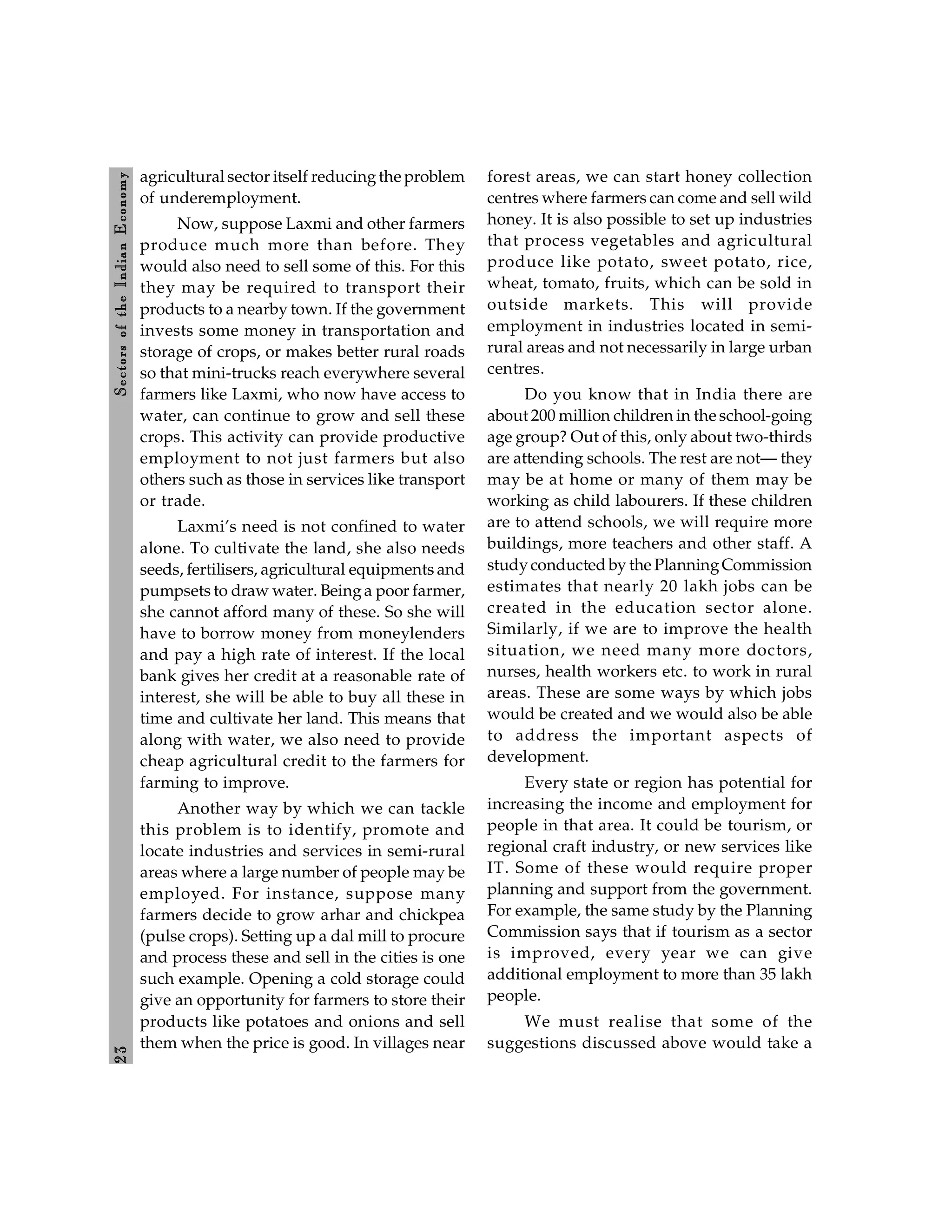 2
3
Sectors
of
the
Indian
E
conomy
agricultural sector itself reducingthe problem
of underemployment.
Now, suppose Laxmi and other farmers
produce much more than before. They
would also need to sell some of this. For this
they may be required to transport their
products to a nearby town. If the government
invests some money in transportation and
storage of crops, or makes better rural roads
so that mini-trucks reach everywhere several
farmers like Laxmi, who now have access to
water, can continue to grow and sell these
crops. This activity can provide productive
employment to not just farmers but also
others such as those in services like transport
or trade.
Laxmi’s need is not confined to water
alone. To cultivate the land, she also needs
seeds, fertilisers, agricultural equipments and
pumpsets to draw water. Beinga poor farmer,
she cannot afford many of these. So she will
have to borrow money from moneylenders
and pay a high rate of interest. If the local
bank gives her credit at a reasonable rate of
interest, she will be able to buy all these in
time and cultivate her land. This means that
along with water, we also need to provide
cheap agricultural credit to the farmers for
farming to improve.
Another way by which we can tackle
this problem is to identify, promote and
locate industries and services in semi-rural
areas where a large number of people may be
employed. For instance, suppose many
farmers decide to grow arhar and chickpea
(pulse crops). Setting up a dal mill to procure
and process these and sell in the cities is one
such example. Opening a cold storage could
give an opportunity for farmers to store their
products like potatoes and onions and sell
them when the price is good. In villages near
forest areas, we can start honey collection
centres where farmers can come and sell wild
honey. It is also possible to set up industries
that process vegetables and agricultural
produce like potato, sweet potato, rice,
wheat, tomato, fruits, which can be sold in
outside markets. This will provide
employment in industries located in semi-
rural areas and not necessarily in large urban
centres.
Do you know that in India there are
about 200 million children in the school-going
age group? Out of this, only about two-thirds
are attending schools. The rest are not— they
may be at home or many of them may be
working as child labourers. If these children
are to attend schools, we will require more
buildings, more teachers and other staff. A
studyconducted by the PlanningCommission
estimates that nearly 20 lakh jobs can be
created in the education sector alone.
Similarly, if we are to improve the health
situation, we need many more doctors,
nurses, health workers etc. to work in rural
areas. These are some ways by which jobs
would be created and we would also be able
to address the important aspects of
development.
Every state or region has potential for
increasing the income and employment for
people in that area. It could be tourism, or
regional craft industry, or new services like
IT. Some of these would require proper
planning and support from the government.
For example, the same study by the Planning
Commission says that if tourism as a sector
is improved, every year we can give
additional employment to more than 35 lakh
people.
We must realise that some of the
suggestions discussed above would take a
 