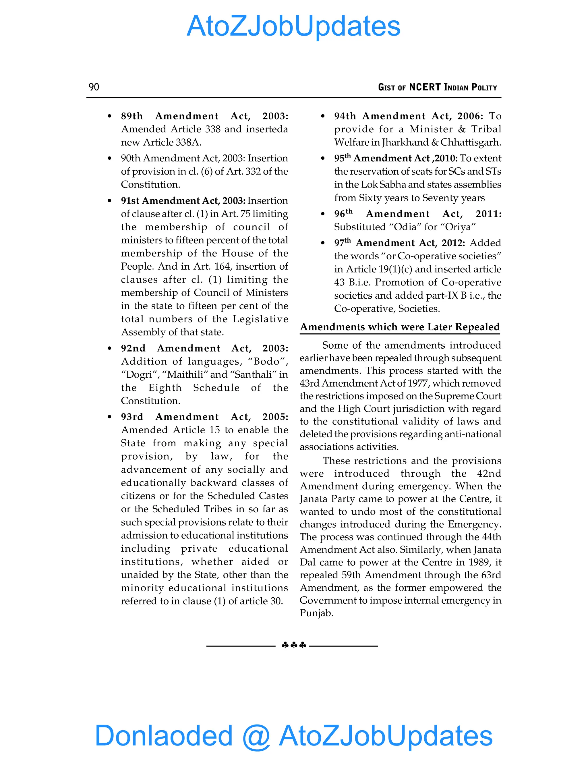 90 GIST OF NCERT INDIAN POLITY
§§§
• 89th Amendment Act, 2003:
Amended Article 338 and inserteda
new Article 338A.
• 90th Amendment Act, 2003: Insertion
of provision in cl. (6) of Art. 332 of the
Constitution.
• 91st Amendment Act, 2003: Insertion
of clause after cl. (1) in Art. 75 limiting
the membership of council of
ministers to fifteen percent of the total
membership of the House of the
People. And in Art. 164, insertion of
clauses after cl. (1) limiting the
membership of Council of Ministers
in the state to fifteen per cent of the
total numbers of the Legislative
Assembly of that state.
• 92nd Amendment Act, 2003:
Addition of languages, “Bodo”,
“Dogri”, “Maithili” and “Santhali” in
the Eighth Schedule of the
Constitution.
• 93rd Amendment Act, 2005:
Amended Article 15 to enable the
State from making any special
provision, by law, for the
advancement of any socially and
educationally backward classes of
citizens or for the Scheduled Castes
or the Scheduled Tribes in so far as
such special provisions relate to their
admission to educational institutions
including private educational
institutions, whether aided or
unaided by the State, other than the
minority educational institutions
referred to in clause (1) of article 30.
• 94th Amendment Act, 2006: To
provide for a Minister & Tribal
Welfare in Jharkhand & Chhattisgarh.
• 95th Amendment Act ,2010: To extent
the reservation of seats for SCs and STs
in the Lok Sabha and states assemblies
from Sixty years to Seventy years
• 96th Amendment Act, 2011:
Substituted “Odia” for “Oriya”
• 97th Amendment Act, 2012: Added
the words “or Co-operative societies”
in Article 19(1)(c) and inserted article
43 B.i.e. Promotion of Co-operative
societies and added part-IX B i.e., the
Co-operative, Societies.
Amendments which were Later Repealed
Some of the amendments introduced
earlierhave been repealed through subsequent
amendments. This process started with the
43rd Amendment Act of 1977, which removed
the restrictions imposed on the Supreme Court
and the High Court jurisdiction with regard
to the constitutional validity of laws and
deleted the provisions regarding anti-national
associations activities.
These restrictions and the provisions
were introduced through the 42nd
Amendment during emergency. When the
Janata Party came to power at the Centre, it
wanted to undo most of the constitutional
changes introduced during the Emergency.
The process was continued through the 44th
Amendment Act also. Similarly, when Janata
Dal came to power at the Centre in 1989, it
repealed 59th Amendment through the 63rd
Amendment, as the former empowered the
Government to impose internal emergency in
Punjab.
Donlaoded @ AtoZJobUpdates
AtoZJobUpdates
 