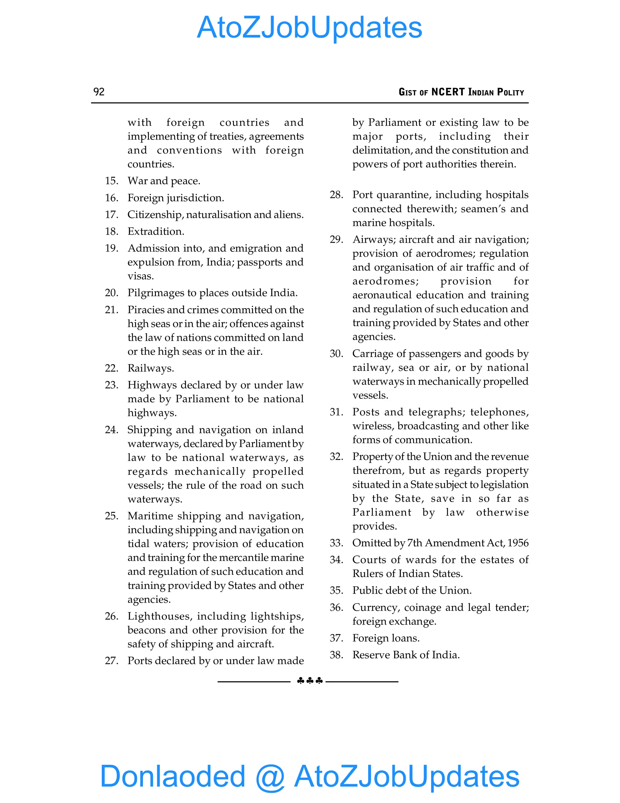 92 GIST OF NCERT INDIAN POLITY
§§§
with foreign countries and
implementing of treaties, agreements
and conventions with foreign
countries.
15. War and peace.
16. Foreign jurisdiction.
17. Citizenship, naturalisation and aliens.
18. Extradition.
19. Admission into, and emigration and
expulsion from, India; passports and
visas.
20. Pilgrimages to places outside India.
21. Piracies and crimes committed on the
high seas or in the air; offences against
the law of nations committed on land
or the high seas or in the air.
22. Railways.
23. Highways declared by or under law
made by Parliament to be national
highways.
24. Shipping and navigation on inland
waterways, declared by Parliament by
law to be national waterways, as
regards mechanically propelled
vessels; the rule of the road on such
waterways.
25. Maritime shipping and navigation,
including shipping and navigation on
tidal waters; provision of education
and training for the mercantile marine
and regulation of such education and
training provided by States and other
agencies.
26. Lighthouses, including lightships,
beacons and other provision for the
safety of shipping and aircraft.
27. Ports declared by or under law made
by Parliament or existing law to be
major ports, including their
delimitation, and the constitution and
powers of port authorities therein.
28. Port quarantine, including hospitals
connected therewith; seamen’s and
marine hospitals.
29. Airways; aircraft and air navigation;
provision of aerodromes; regulation
and organisation of air traffic and of
aerodromes; provision for
aeronautical education and training
and regulation of such education and
training provided by States and other
agencies.
30. Carriage of passengers and goods by
railway, sea or air, or by national
waterways in mechanically propelled
vessels.
31. Posts and telegraphs; telephones,
wireless, broadcasting and other like
forms of communication.
32. Propertyof the Union and the revenue
therefrom, but as regards property
situated in a State subject to legislation
by the State, save in so far as
Parliament by law otherwise
provides.
33. Omitted by 7th Amendment Act, 1956
34. Courts of wards for the estates of
Rulers of Indian States.
35. Public debt of the Union.
36. Currency, coinage and legal tender;
foreign exchange.
37. Foreign loans.
38. Reserve Bank of India.
Donlaoded @ AtoZJobUpdates
AtoZJobUpdates
 