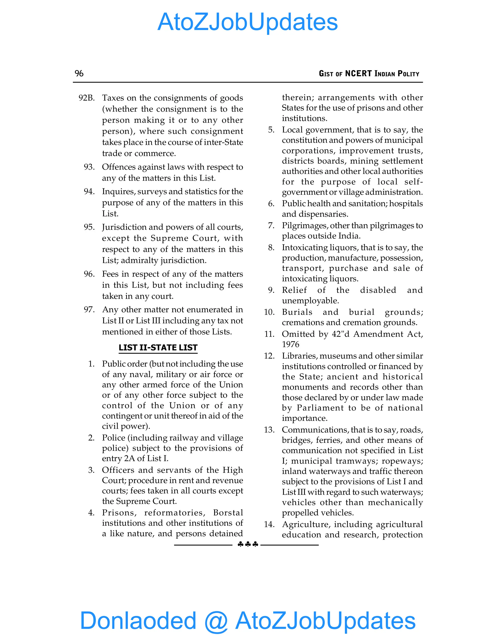 96 GIST OF NCERT INDIAN POLITY
§§§
92B. Taxes on the consignments of goods
(whether the consignment is to the
person making it or to any other
person), where such consignment
takes place in the course of inter-State
trade or commerce.
93. Offences against laws with respect to
any of the matters in this List.
94. Inquires, surveys and statistics for the
purpose of any of the matters in this
List.
95. Jurisdiction and powers of all courts,
except the Supreme Court, with
respect to any of the matters in this
List; admiralty jurisdiction.
96. Fees in respect of any of the matters
in this List, but not including fees
taken in any court.
97. Any other matter not enumerated in
List II or List III including any tax not
mentioned in either of those Lists.
LIST II-STATE LIST
1. Public order (but not including the use
of any naval, military or air force or
any other armed force of the Union
or of any other force subject to the
control of the Union or of any
contingent or unit thereof in aid of the
civil power).
2. Police (including railway and village
police) subject to the provisions of
entry 2A of List I.
3. Officers and servants of the High
Court; procedure in rent and revenue
courts; fees taken in all courts except
the Supreme Court.
4. Prisons, reformatories, Borstal
institutions and other institutions of
a like nature, and persons detained
therein; arrangements with other
States for the use of prisons and other
institutions.
5. Local government, that is to say, the
constitution and powers of municipal
corporations, improvement trusts,
districts boards, mining settlement
authorities and other local authorities
for the purpose of local self-
government or village administration.
6. Public health and sanitation; hospitals
and dispensaries.
7. Pilgrimages, other than pilgrimages to
places outside India.
8. Intoxicating liquors, that is to say, the
production, manufacture, possession,
transport, purchase and sale of
intoxicating liquors.
9. Relief of the disabled and
unemployable.
10. Burials and burial grounds;
cremations and cremation grounds.
11. Omitted by 42"d Amendment Act,
1976
12. Libraries, museums and other similar
institutions controlled or financed by
the State; ancient and historical
monuments and records other than
those declared by or under law made
by Parliament to be of national
importance.
13. Communications, that is to say, roads,
bridges, ferries, and other means of
communication not specified in List
I; municipal tramways; ropeways;
inland waterways and traffic thereon
subject to the provisions of List I and
List III with regard to such waterways;
vehicles other than mechanically
propelled vehicles.
14. Agriculture, including agricultural
education and research, protection
Donlaoded @ AtoZJobUpdates
AtoZJobUpdates
 