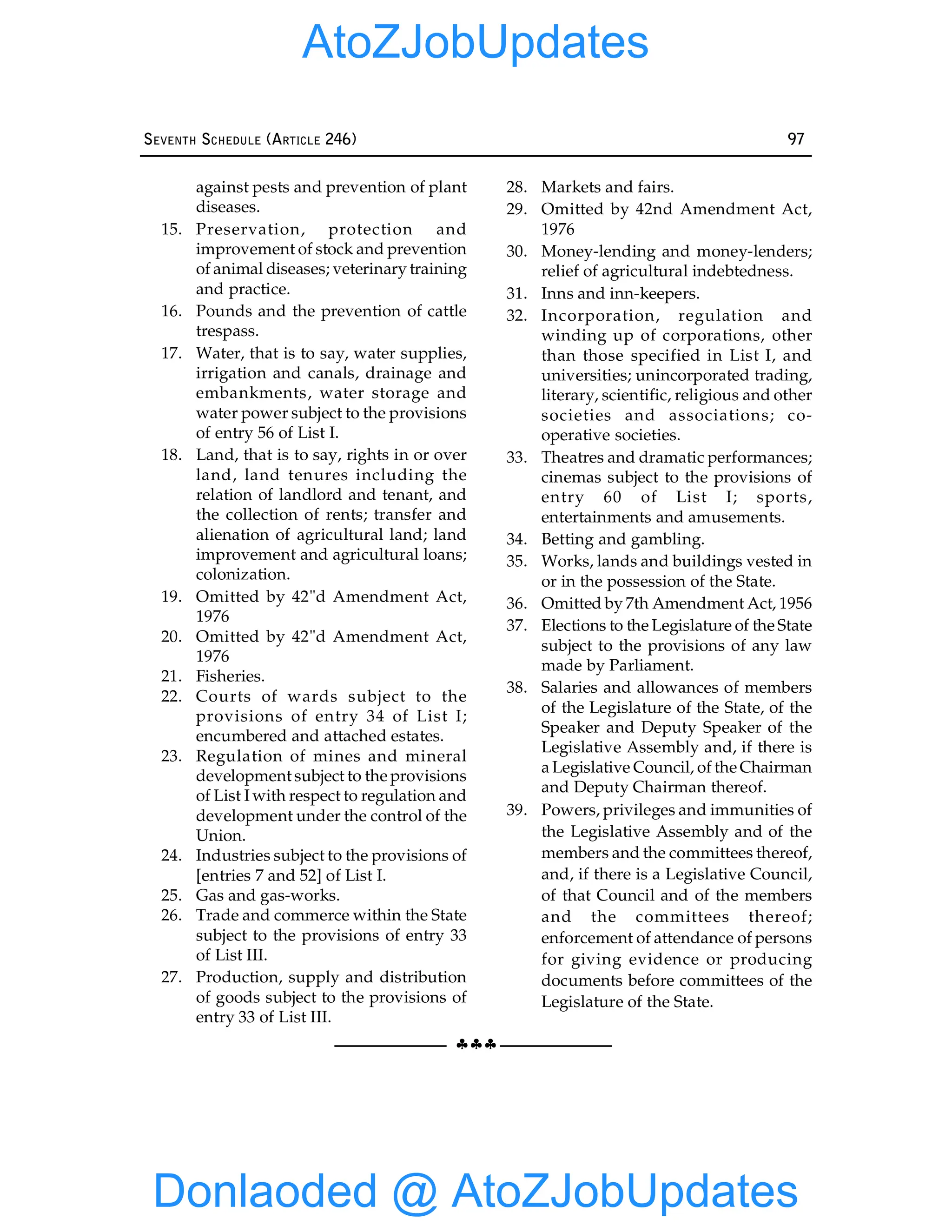 §§§
SEVENTH SCHEDULE (ARTICLE 246) 97
against pests and prevention of plant
diseases.
15. Preservation, protection and
improvement of stock and prevention
of animal diseases; veterinary training
and practice.
16. Pounds and the prevention of cattle
trespass.
17. Water, that is to say, water supplies,
irrigation and canals, drainage and
embankments, water storage and
water power subject to the provisions
of entry 56 of List I.
18. Land, that is to say, rights in or over
land, land tenures including the
relation of landlord and tenant, and
the collection of rents; transfer and
alienation of agricultural land; land
improvement and agricultural loans;
colonization.
19. Omitted by 42"d Amendment Act,
1976
20. Omitted by 42"d Amendment Act,
1976
21. Fisheries.
22. Courts of wards subject to the
provisions of entry 34 of List I;
encumbered and attached estates.
23. Regulation of mines and mineral
development subject to the provisions
of List I with respect to regulation and
development under the control of the
Union.
24. Industries subject to the provisions of
[entries 7 and 52] of List I.
25. Gas and gas-works.
26. Trade and commerce within the State
subject to the provisions of entry 33
of List III.
27. Production, supply and distribution
of goods subject to the provisions of
entry 33 of List III.
28. Markets and fairs.
29. Omitted by 42nd Amendment Act,
1976
30. Money-lending and money-lenders;
relief of agricultural indebtedness.
31. Inns and inn-keepers.
32. Incorporation, regulation and
winding up of corporations, other
than those specified in List I, and
universities; unincorporated trading,
literary, scientific, religious and other
societies and associations; co-
operative societies.
33. Theatres and dramatic performances;
cinemas subject to the provisions of
entry 60 of List I; sports,
entertainments and amusements.
34. Betting and gambling.
35. Works, lands and buildings vested in
or in the possession of the State.
36. Omitted by 7th Amendment Act, 1956
37. Elections to the Legislature of the State
subject to the provisions of any law
made by Parliament.
38. Salaries and allowances of members
of the Legislature of the State, of the
Speaker and Deputy Speaker of the
Legislative Assembly and, if there is
a Legislative Council, of the Chairman
and Deputy Chairman thereof.
39. Powers, privileges and immunities of
the Legislative Assembly and of the
members and the committees thereof,
and, if there is a Legislative Council,
of that Council and of the members
and the committees thereof;
enforcement of attendance of persons
for giving evidence or producing
documents before committees of the
Legislature of the State.
Donlaoded @ AtoZJobUpdates
AtoZJobUpdates
 