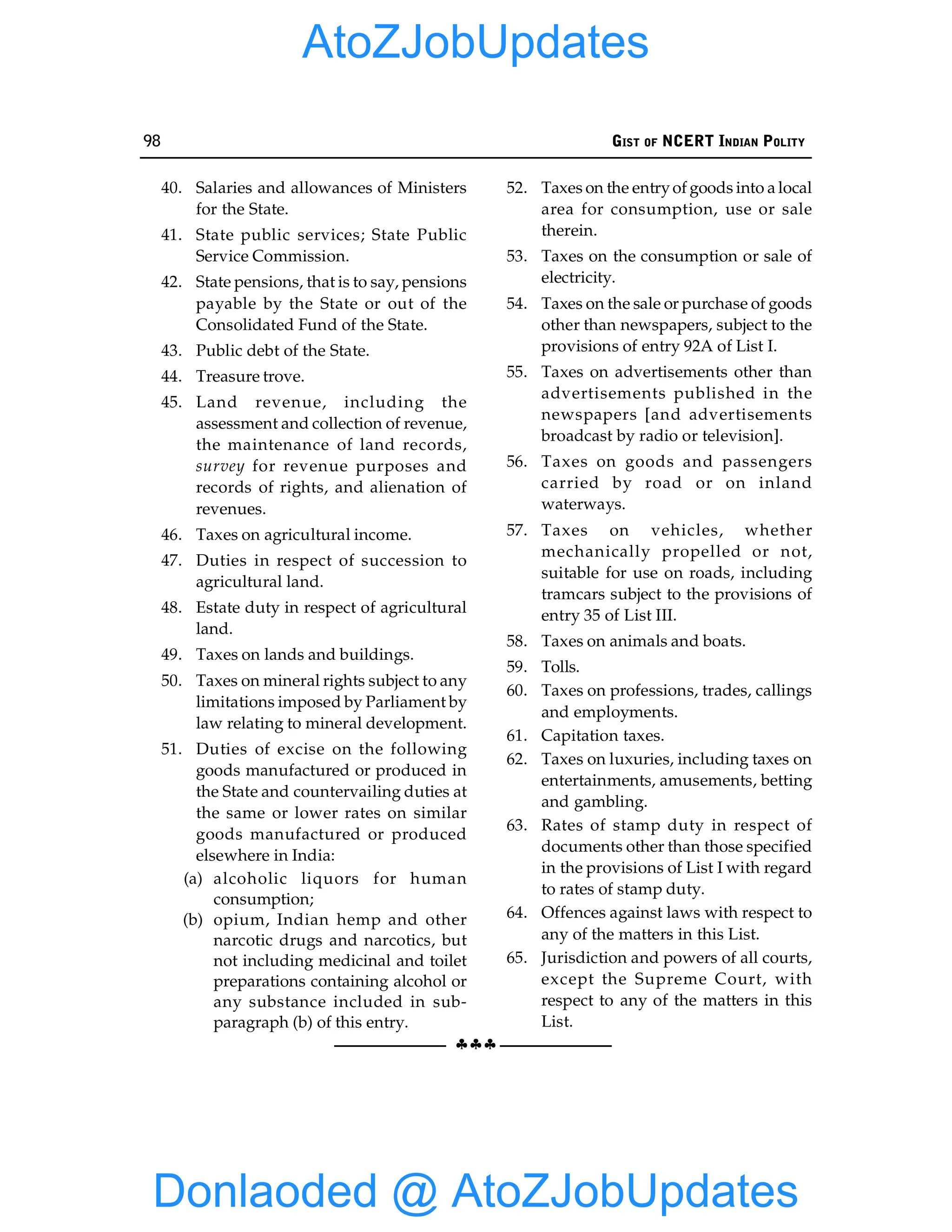 98 GIST OF NCERT INDIAN POLITY
§§§
40. Salaries and allowances of Ministers
for the State.
41. State public services; State Public
Service Commission.
42. State pensions, that is to say, pensions
payable by the State or out of the
Consolidated Fund of the State.
43. Public debt of the State.
44. Treasure trove.
45. Land revenue, including the
assessment and collection of revenue,
the maintenance of land records,
survey for revenue purposes and
records of rights, and alienation of
revenues.
46. Taxes on agricultural income.
47. Duties in respect of succession to
agricultural land.
48. Estate duty in respect of agricultural
land.
49. Taxes on lands and buildings.
50. Taxes on mineral rights subject to any
limitations imposed by Parliament by
law relating to mineral development.
51. Duties of excise on the following
goods manufactured or produced in
the State and countervailing duties at
the same or lower rates on similar
goods manufactured or produced
elsewhere in India:
(a) alcoholic liquors for human
consumption;
(b) opium, Indian hemp and other
narcotic drugs and narcotics, but
not including medicinal and toilet
preparations containing alcohol or
any substance included in sub-
paragraph (b) of this entry.
52. Taxes on the entryof goods into a local
area for consumption, use or sale
therein.
53. Taxes on the consumption or sale of
electricity.
54. Taxes on the sale or purchase of goods
other than newspapers, subject to the
provisions of entry 92A of List I.
55. Taxes on advertisements other than
advertisements published in the
newspapers [and advertisements
broadcast by radio or television].
56. Taxes on goods and passengers
carried by road or on inland
waterways.
57. Taxes on vehicles, whether
mechanically propelled or not,
suitable for use on roads, including
tramcars subject to the provisions of
entry 35 of List III.
58. Taxes on animals and boats.
59. Tolls.
60. Taxes on professions, trades, callings
and employments.
61. Capitation taxes.
62. Taxes on luxuries, including taxes on
entertainments, amusements, betting
and gambling.
63. Rates of stamp duty in respect of
documents other than those specified
in the provisions of List I with regard
to rates of stamp duty.
64. Offences against laws with respect to
any of the matters in this List.
65. Jurisdiction and powers of all courts,
except the Supreme Court, with
respect to any of the matters in this
List.
Donlaoded @ AtoZJobUpdates
AtoZJobUpdates
 