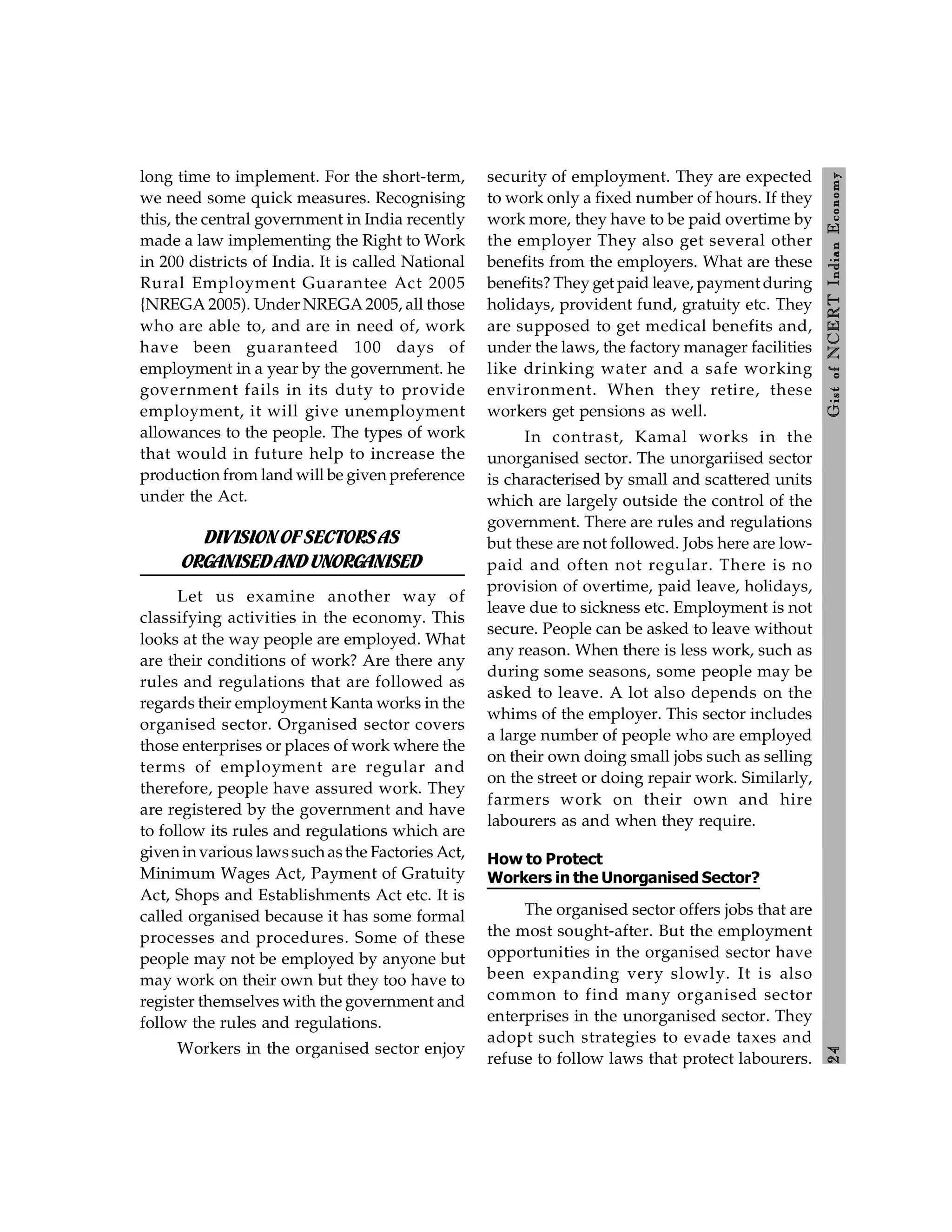 2
4
Gist
of
NCERT
Indian
Economy
long time to implement. For the short-term,
we need some quick measures. Recognising
this, the central government in India recently
made a law implementing the Right to Work
in 200 districts of India. It is called National
Rural Employment Guarantee Act 2005
{NREGA 2005). Under NREGA 2005, all those
who are able to, and are in need of, work
have been guaranteed 100 days of
employment in a year by the government. he
government fails in its duty to provide
employment, it will give unemployment
allowances to the people. The types of work
that would in future help to increase the
production from land will be given preference
under the Act.
DIVISIONOFSECTORSAS
ORGANISEDANDUNORGANISED
Let us examine another way of
classifying activities in the economy. This
looks at the way people are employed. What
are their conditions of work? Are there any
rules and regulations that are followed as
regards their employment Kanta works in the
organised sector. Organised sector covers
those enterprises or places of work where the
terms of employment are regular and
therefore, people have assured work. They
are registered by the government and have
to follow its rules and regulations which are
giveninvarious lawssuchasthe Factories Act,
Minimum Wages Act, Payment of Gratuity
Act, Shops and Establishments Act etc. It is
called organised because it has some formal
processes and procedures. Some of these
people may not be employed by anyone but
may work on their own but they too have to
register themselves with the government and
follow the rules and regulations.
Workers in the organised sector enjoy
security of employment. They are expected
to work only a fixed number of hours. If they
work more, they have to be paid overtime by
the employer They also get several other
benefits from the employers. What are these
benefits? They get paid leave, payment during
holidays, provident fund, gratuity etc. They
are supposed to get medical benefits and,
under the laws, the factory manager facilities
like drinking water and a safe working
environment. When they retire, these
workers get pensions as well.
In contrast, Kamal works in the
unorganised sector. The unorgariised sector
is characterised by small and scattered units
which are largely outside the control of the
government. There are rules and regulations
but these are not followed. Jobs here are low-
paid and often not regular. There is no
provision of overtime, paid leave, holidays,
leave due to sickness etc. Employment is not
secure. People can be asked to leave without
any reason. When there is less work, such as
during some seasons, some people may be
asked to leave. A lot also depends on the
whims of the employer. This sector includes
a large number of people who are employed
on their own doing small jobs such as selling
on the street or doing repair work. Similarly,
farmers work on their own and hire
labourers as and when they require.
How to Protect
Workers in the Unorganised Sector?
The organised sector offers jobs that are
the most sought-after. But the employment
opportunities in the organised sector have
been expanding very slowly. It is also
common to find many organised sector
enterprises in the unorganised sector. They
adopt such strategies to evade taxes and
refuse to follow laws that protect labourers.
 