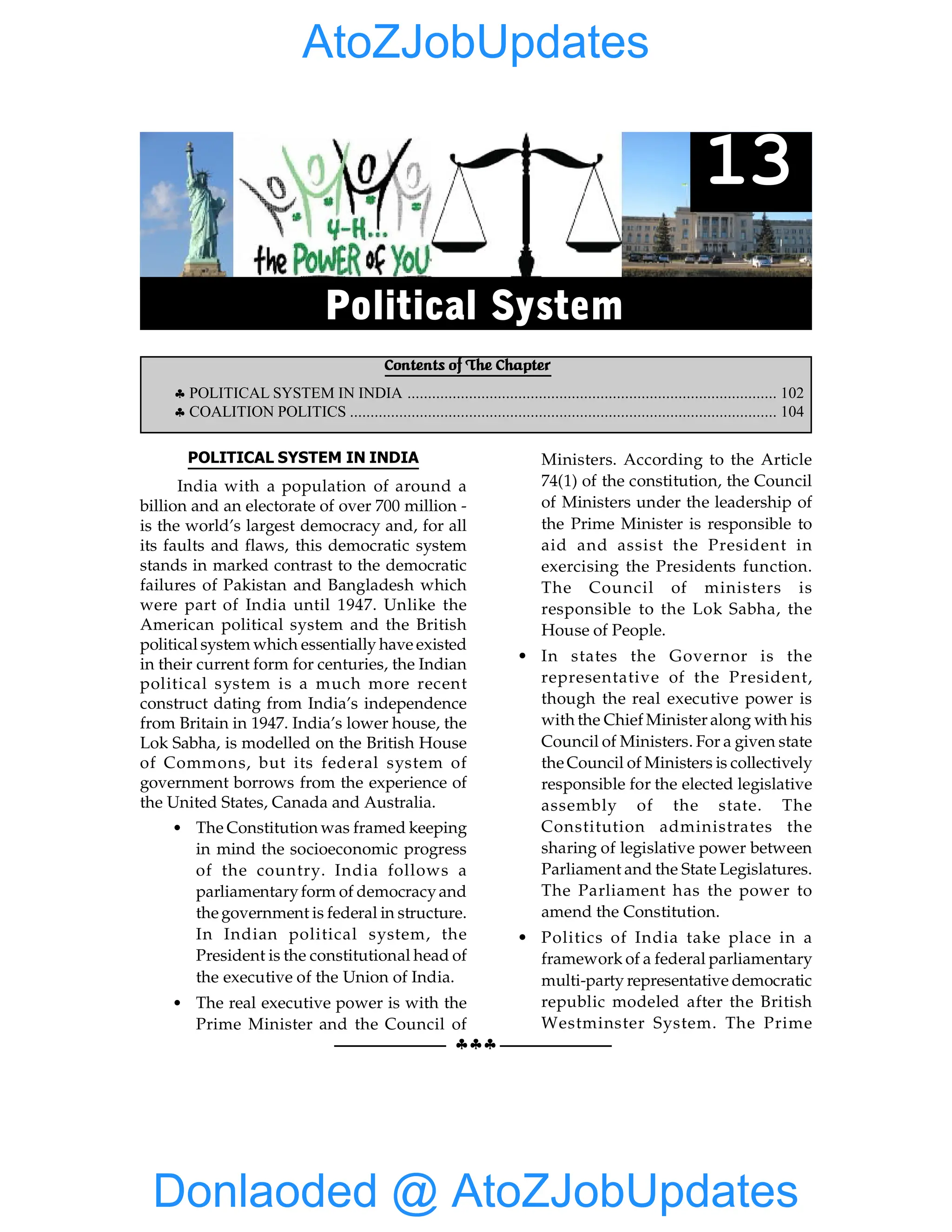 102 GIST OF NCERT INDIAN POLITY
§§§
POLITICAL SYSTEM IN INDIA
India with a population of around a
billion and an electorate of over 700 million -
is the world’s largest democracy and, for all
its faults and flaws, this democratic system
stands in marked contrast to the democratic
failures of Pakistan and Bangladesh which
were part of India until 1947. Unlike the
American political system and the British
political system which essentially have existed
in their current form for centuries, the Indian
political system is a much more recent
construct dating from India’s independence
from Britain in 1947. India’s lower house, the
Lok Sabha, is modelled on the British House
of Commons, but its federal system of
government borrows from the experience of
the United States, Canada and Australia.
• The Constitution was framed keeping
in mind the socioeconomic progress
of the country. India follows a
parliamentaryform of democracyand
the government is federal in structure.
In Indian political system, the
President is the constitutional head of
the executive of the Union of India.
• The real executive power is with the
Prime Minister and the Council of
Ministers. According to the Article
74(1) of the constitution, the Council
of Ministers under the leadership of
the Prime Minister is responsible to
aid and assist the President in
exercising the Presidents function.
The Council of ministers is
responsible to the Lok Sabha, the
House of People.
• In states the Governor is the
representative of the President,
though the real executive power is
with the Chief Minister along with his
Council of Ministers. For a given state
the Council of Ministers is collectively
responsible for the elected legislative
assembly of the state. The
Constitution administrates the
sharing of legislative power between
Parliament and the State Legislatures.
The Parliament has the power to
amend the Constitution.
• Politics of India take place in a
framework of a federal parliamentary
multi-party representative democratic
republic modeled after the British
Westminster System. The Prime
Contents of The Chapter
§ POLITICAL SYSTEM IN INDIA .......................................................................................... 102
§ COALITION POLITICS ........................................................................................................ 104
13
Political System
Donlaoded @ AtoZJobUpdates
AtoZJobUpdates
 
