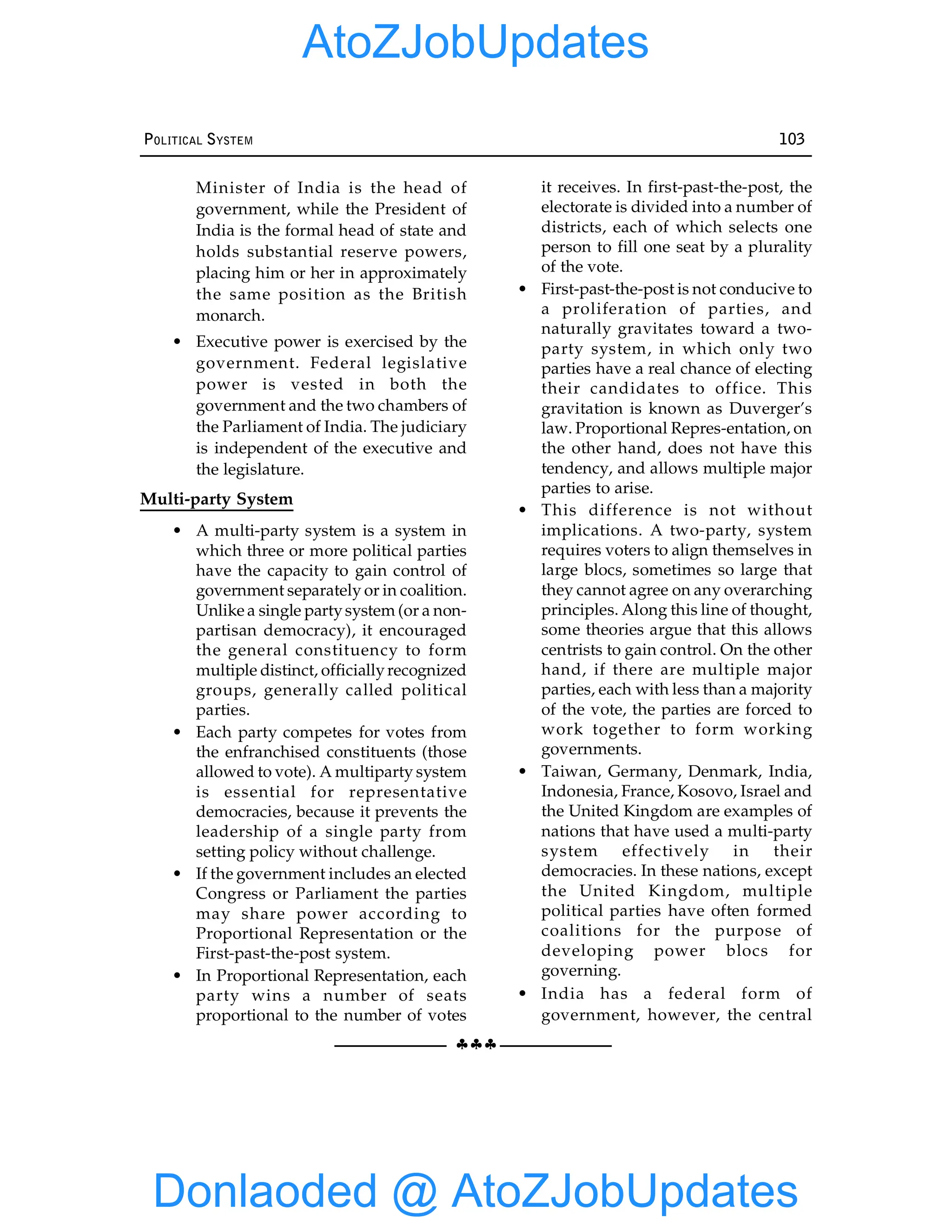 §§§
POLITICAL SYSTEM 103
Minister of India is the head of
government, while the President of
India is the formal head of state and
holds substantial reserve powers,
placing him or her in approximately
the same position as the British
monarch.
• Executive power is exercised by the
government. Federal legislative
power is vested in both the
government and the two chambers of
the Parliament of India. The judiciary
is independent of the executive and
the legislature.
Multi-party System
• A multi-party system is a system in
which three or more political parties
have the capacity to gain control of
government separately or in coalition.
Unlike a single partysystem (or a non-
partisan democracy), it encouraged
the general constituency to form
multiple distinct, officiallyrecognized
groups, generally called political
parties.
• Each party competes for votes from
the enfranchised constituents (those
allowed to vote). A multiparty system
is essential for representative
democracies, because it prevents the
leadership of a single party from
setting policy without challenge.
• If the government includes an elected
Congress or Parliament the parties
may share power according to
Proportional Representation or the
First-past-the-post system.
• In Proportional Representation, each
party wins a number of seats
proportional to the number of votes
it receives. In first-past-the-post, the
electorate is divided into a number of
districts, each of which selects one
person to fill one seat by a plurality
of the vote.
• First-past-the-post is not conducive to
a proliferation of parties, and
naturally gravitates toward a two-
party system, in which only two
parties have a real chance of electing
their candidates to office. This
gravitation is known as Duverger’s
law. Proportional Repres-entation, on
the other hand, does not have this
tendency, and allows multiple major
parties to arise.
• This difference is not without
implications. A two-party, system
requires voters to align themselves in
large blocs, sometimes so large that
they cannot agree on any overarching
principles. Along this line of thought,
some theories argue that this allows
centrists to gain control. On the other
hand, if there are multiple major
parties, each with less than a majority
of the vote, the parties are forced to
work together to form working
governments.
• Taiwan, Germany, Denmark, India,
Indonesia, France, Kosovo, Israel and
the United Kingdom are examples of
nations that have used a multi-party
system effectively in their
democracies. In these nations, except
the United Kingdom, multiple
political parties have often formed
coalitions for the purpose of
developing power blocs for
governing.
• India has a federal form of
government, however, the central
Donlaoded @ AtoZJobUpdates
AtoZJobUpdates
 
