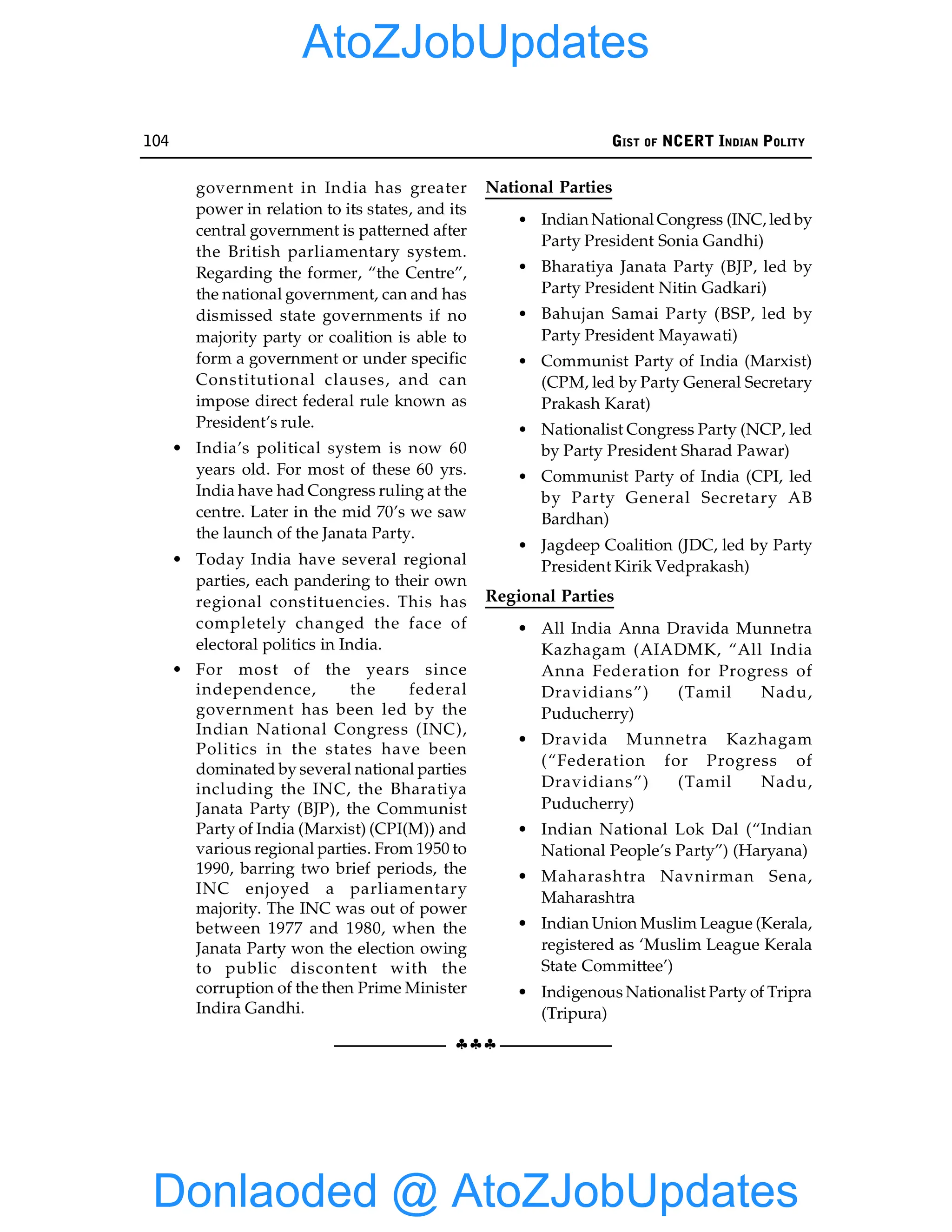 104 GIST OF NCERT INDIAN POLITY
§§§
government in India has greater
power in relation to its states, and its
central government is patterned after
the British parliamentary system.
Regarding the former, “the Centre”,
the national government, can and has
dismissed state governments if no
majority party or coalition is able to
form a government or under specific
Constitutional clauses, and can
impose direct federal rule known as
President’s rule.
• India’s political system is now 60
years old. For most of these 60 yrs.
India have had Congress ruling at the
centre. Later in the mid 70’s we saw
the launch of the Janata Party.
• Today India have several regional
parties, each pandering to their own
regional constituencies. This has
completely changed the face of
electoral politics in India.
• For most of the years since
independence, the federal
government has been led by the
Indian National Congress (INC),
Politics in the states have been
dominated by several national parties
including the INC, the Bharatiya
Janata Party (BJP), the Communist
Party of India (Marxist) (CPI(M)) and
various regional parties. From 1950 to
1990, barring two brief periods, the
INC enjoyed a parliamentary
majority. The INC was out of power
between 1977 and 1980, when the
Janata Party won the election owing
to public discontent with the
corruption of the then Prime Minister
Indira Gandhi.
National Parties
• Indian National Congress (INC, led by
Party President Sonia Gandhi)
• Bharatiya Janata Party (BJP, led by
Party President Nitin Gadkari)
• Bahujan Samai Party (BSP, led by
Party President Mayawati)
• Communist Party of India (Marxist)
(CPM, led by Party General Secretary
Prakash Karat)
• Nationalist Congress Party (NCP, led
by Party President Sharad Pawar)
• Communist Party of India (CPI, led
by Party General Secretary AB
Bardhan)
• Jagdeep Coalition (JDC, led by Party
President Kirik Vedprakash)
Regional Parties
• All India Anna Dravida Munnetra
Kazhagam (AIADMK, “All India
Anna Federation for Progress of
Dravidians”) (Tamil Nadu,
Puducherry)
• Dravida Munnetra Kazhagam
(“Federation for Progress of
Dravidians”) (Tamil Nadu,
Puducherry)
• Indian National Lok Dal (“Indian
National People’s Party”) (Haryana)
• Maharashtra Navnirman Sena,
Maharashtra
• Indian Union Muslim League (Kerala,
registered as ‘Muslim League Kerala
State Committee’)
• Indigenous Nationalist Party of Tripra
(Tripura)
Donlaoded @ AtoZJobUpdates
AtoZJobUpdates
 