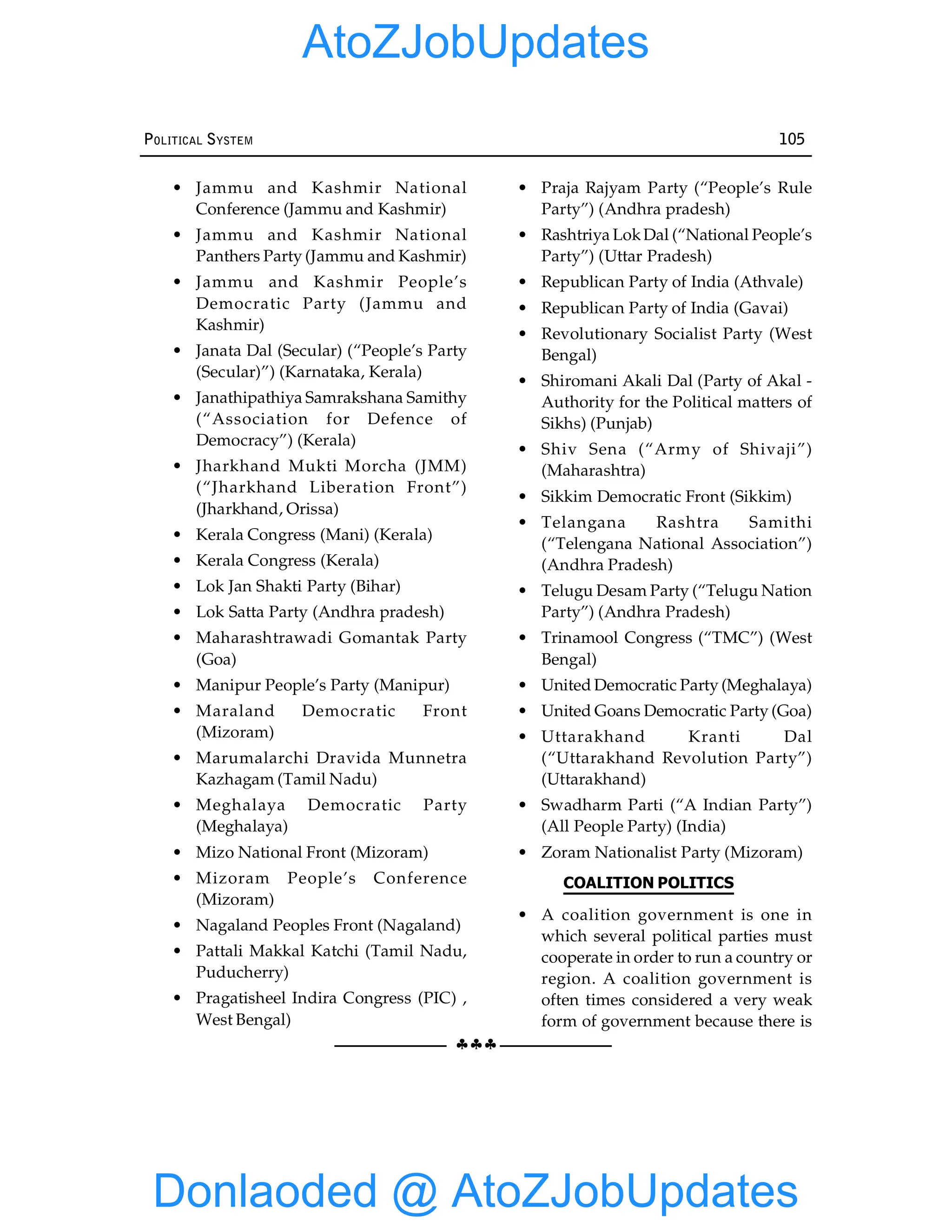 §§§
POLITICAL SYSTEM 105
• Jammu and Kashmir National
Conference (Jammu and Kashmir)
• Jammu and Kashmir National
Panthers Party (Jammu and Kashmir)
• Jammu and Kashmir People’s
Democratic Party (Jammu and
Kashmir)
• Janata Dal (Secular) (“People’s Party
(Secular)”) (Karnataka, Kerala)
• Janathipathiya Samrakshana Samithy
(“Association for Defence of
Democracy”) (Kerala)
• Jharkhand Mukti Morcha (JMM)
(“Jharkhand Liberation Front”)
(Jharkhand, Orissa)
• Kerala Congress (Mani) (Kerala)
• Kerala Congress (Kerala)
• Lok Jan Shakti Party (Bihar)
• Lok Satta Party (Andhra pradesh)
• Maharashtrawadi Gomantak Party
(Goa)
• Manipur People’s Party (Manipur)
• Maraland Democratic Front
(Mizoram)
• Marumalarchi Dravida Munnetra
Kazhagam (Tamil Nadu)
• Meghalaya Democratic Party
(Meghalaya)
• Mizo National Front (Mizoram)
• Mizoram People’s Conference
(Mizoram)
• Nagaland Peoples Front (Nagaland)
• Pattali Makkal Katchi (Tamil Nadu,
Puducherry)
• Pragatisheel Indira Congress (PIC) ,
West Bengal)
• Praja Rajyam Party (“People’s Rule
Party”) (Andhra pradesh)
• Rashtriya LokDal (“National People’s
Party”) (Uttar Pradesh)
• Republican Party of India (Athvale)
• Republican Party of India (Gavai)
• Revolutionary Socialist Party (West
Bengal)
• Shiromani Akali Dal (Party of Akal -
Authority for the Political matters of
Sikhs) (Punjab)
• Shiv Sena (“Army of Shivaji”)
(Maharashtra)
• Sikkim Democratic Front (Sikkim)
• Telangana Rashtra Samithi
(“Telengana National Association”)
(Andhra Pradesh)
• Telugu Desam Party (“Telugu Nation
Party”) (Andhra Pradesh)
• Trinamool Congress (“TMC”) (West
Bengal)
• United Democratic Party (Meghalaya)
• United Goans Democratic Party (Goa)
• Uttarakhand Kranti Dal
(“Uttarakhand Revolution Party”)
(Uttarakhand)
• Swadharm Parti (“A Indian Party”)
(All People Party) (India)
• Zoram Nationalist Party (Mizoram)
COALITION POLITICS
• A coalition government is one in
which several political parties must
cooperate in order to run a country or
region. A coalition government is
often times considered a very weak
form of government because there is
Donlaoded @ AtoZJobUpdates
AtoZJobUpdates
 