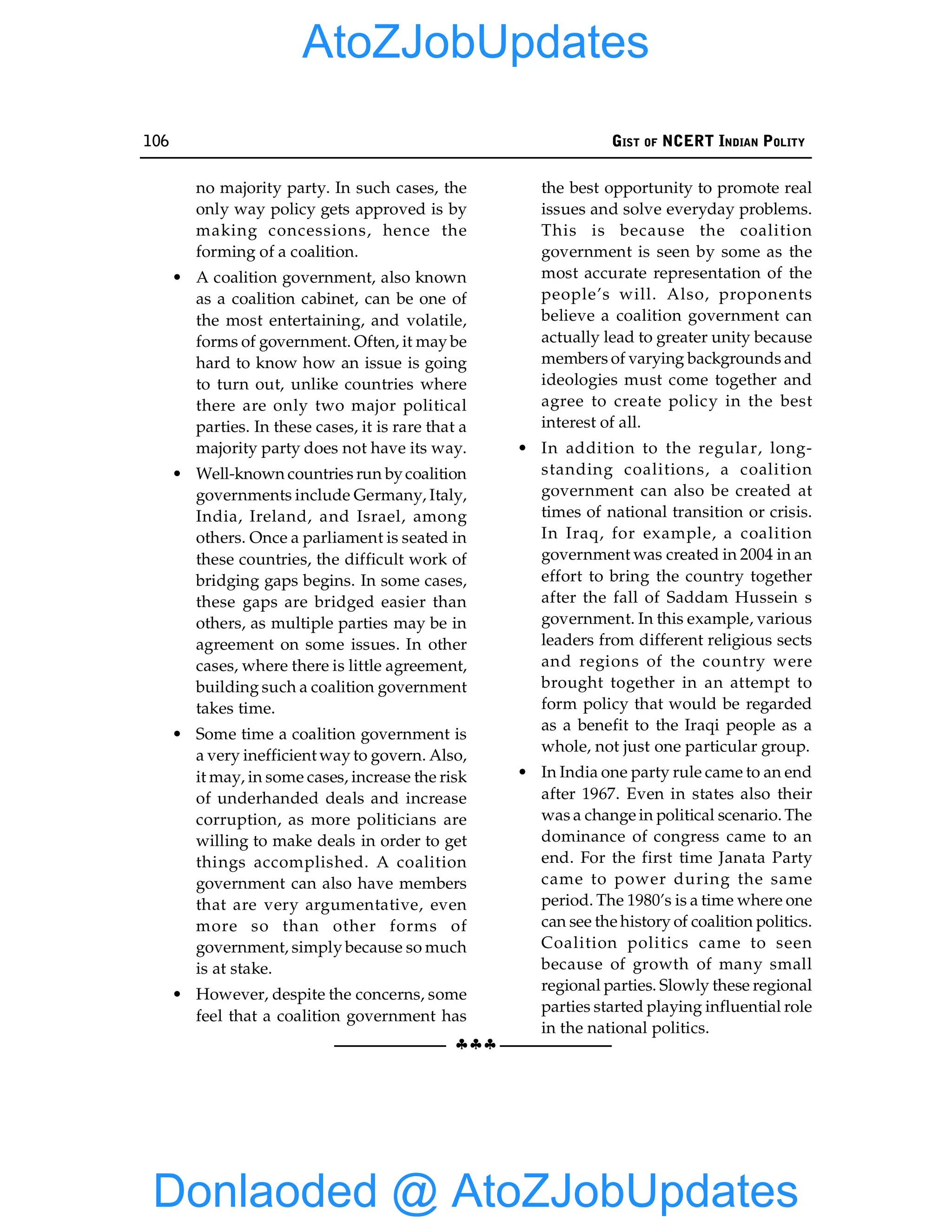 106 GIST OF NCERT INDIAN POLITY
§§§
no majority party. In such cases, the
only way policy gets approved is by
making concessions, hence the
forming of a coalition.
• A coalition government, also known
as a coalition cabinet, can be one of
the most entertaining, and volatile,
forms of government. Often, it may be
hard to know how an issue is going
to turn out, unlike countries where
there are only two major political
parties. In these cases, it is rare that a
majority party does not have its way.
• Well-known countries run bycoalition
governments include Germany, Italy,
India, Ireland, and Israel, among
others. Once a parliament is seated in
these countries, the difficult work of
bridging gaps begins. In some cases,
these gaps are bridged easier than
others, as multiple parties may be in
agreement on some issues. In other
cases, where there is little agreement,
building such a coalition government
takes time.
• Some time a coalition government is
a very inefficient way to govern. Also,
it may, in some cases, increase the risk
of underhanded deals and increase
corruption, as more politicians are
willing to make deals in order to get
things accomplished. A coalition
government can also have members
that are very argumentative, even
more so than other forms of
government, simply because so much
is at stake.
• However, despite the concerns, some
feel that a coalition government has
the best opportunity to promote real
issues and solve everyday problems.
This is because the coalition
government is seen by some as the
most accurate representation of the
people’s will. Also, proponents
believe a coalition government can
actually lead to greater unity because
members of varying backgrounds and
ideologies must come together and
agree to create policy in the best
interest of all.
• In addition to the regular, long-
standing coalitions, a coalition
government can also be created at
times of national transition or crisis.
In Iraq, for example, a coalition
government was created in 2004 in an
effort to bring the country together
after the fall of Saddam Hussein s
government. In this example, various
leaders from different religious sects
and regions of the country were
brought together in an attempt to
form policy that would be regarded
as a benefit to the Iraqi people as a
whole, not just one particular group.
• In India one party rule came to an end
after 1967. Even in states also their
was a change in political scenario. The
dominance of congress came to an
end. For the first time Janata Party
came to power during the same
period. The 1980’s is a time where one
can see the history of coalition politics.
Coalition politics came to seen
because of growth of many small
regional parties. Slowly these regional
parties started playing influential role
in the national politics.
Donlaoded @ AtoZJobUpdates
AtoZJobUpdates
 
