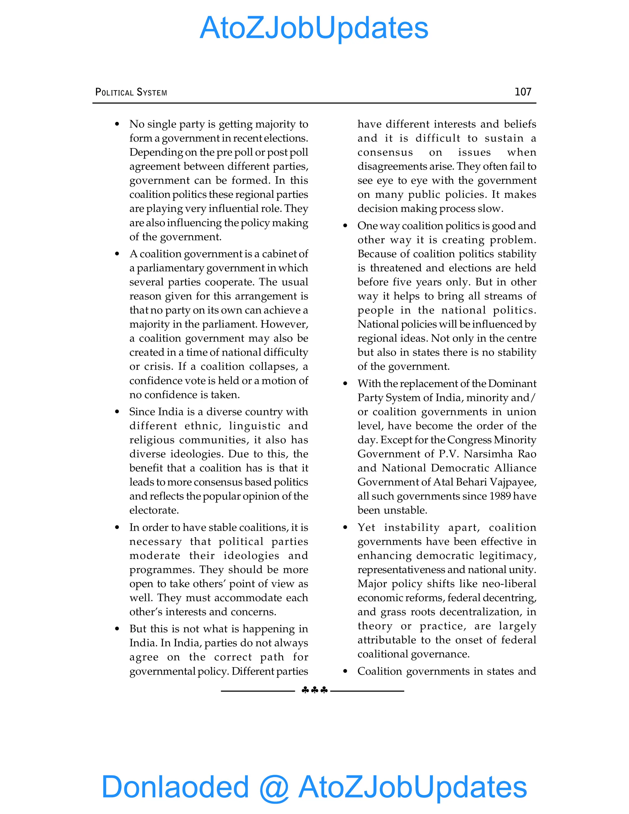 §§§
POLITICAL SYSTEM 107
• No single party is getting majority to
form a government in recent elections.
Dependingon the pre poll or post poll
agreement between different parties,
government can be formed. In this
coalition politics these regional parties
are playing very influential role. They
are also influencing the policy making
of the government.
• A coalition government is a cabinet of
a parliamentary government in which
several parties cooperate. The usual
reason given for this arrangement is
that no party on its own can achieve a
majority in the parliament. However,
a coalition government may also be
created in a time of national difficulty
or crisis. If a coalition collapses, a
confidence vote is held or a motion of
no confidence is taken.
• Since India is a diverse country with
different ethnic, linguistic and
religious communities, it also has
diverse ideologies. Due to this, the
benefit that a coalition has is that it
leads to more consensus based politics
and reflects the popular opinion of the
electorate.
• In order to have stable coalitions, it is
necessary that political parties
moderate their ideologies and
programmes. They should be more
open to take others’ point of view as
well. They must accommodate each
other’s interests and concerns.
• But this is not what is happening in
India. In India, parties do not always
agree on the correct path for
governmental policy. Different parties
have different interests and beliefs
and it is difficult to sustain a
consensus on issues when
disagreements arise. They often fail to
see eye to eye with the government
on many public policies. It makes
decision making process slow.
• One way coalition politics is good and
other way it is creating problem.
Because of coalition politics stability
is threatened and elections are held
before five years only. But in other
way it helps to bring all streams of
people in the national politics.
National policies will be influenced by
regional ideas. Not only in the centre
but also in states there is no stability
of the government.
• With the replacement of the Dominant
Party System of India, minority and/
or coalition governments in union
level, have become the order of the
day. Except for the Congress Minority
Government of P.V. Narsimha Rao
and National Democratic Alliance
Government of Atal Behari Vajpayee,
all such governments since 1989 have
been unstable.
• Yet instability apart, coalition
governments have been effective in
enhancing democratic legitimacy,
representativeness and national unity.
Major policy shifts like neo-liberal
economic reforms, federal decentring,
and grass roots decentralization, in
theory or practice, are largely
attributable to the onset of federal
coalitional governance.
• Coalition governments in states and
Donlaoded @ AtoZJobUpdates
AtoZJobUpdates
 