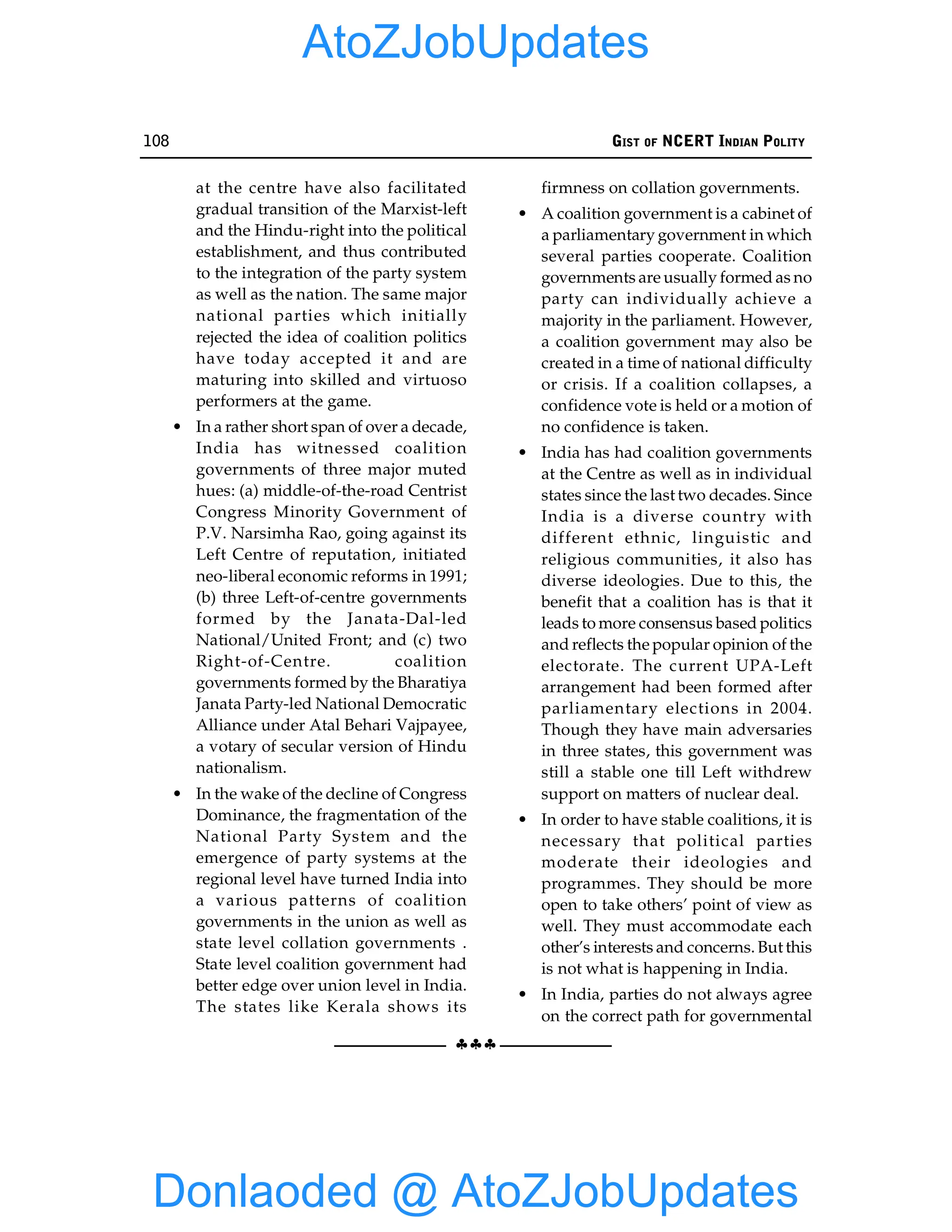 108 GIST OF NCERT INDIAN POLITY
§§§
at the centre have also facilitated
gradual transition of the Marxist-left
and the Hindu-right into the political
establishment, and thus contributed
to the integration of the party system
as well as the nation. The same major
national parties which initially
rejected the idea of coalition politics
have today accepted it and are
maturing into skilled and virtuoso
performers at the game.
• In a rather short span of over a decade,
India has witnessed coalition
governments of three major muted
hues: (a) middle-of-the-road Centrist
Congress Minority Government of
P.V. Narsimha Rao, going against its
Left Centre of reputation, initiated
neo-liberal economic reforms in 1991;
(b) three Left-of-centre governments
formed by the Janata-Dal-led
National/United Front; and (c) two
Right-of-Centre. coalition
governments formed by the Bharatiya
Janata Party-led National Democratic
Alliance under Atal Behari Vajpayee,
a votary of secular version of Hindu
nationalism.
• In the wake of the decline of Congress
Dominance, the fragmentation of the
National Party System and the
emergence of party systems at the
regional level have turned India into
a various patterns of coalition
governments in the union as well as
state level collation governments .
State level coalition government had
better edge over union level in India.
The states like Kerala shows its
firmness on collation governments.
• A coalition government is a cabinet of
a parliamentary government in which
several parties cooperate. Coalition
governments are usually formed as no
party can individually achieve a
majority in the parliament. However,
a coalition government may also be
created in a time of national difficulty
or crisis. If a coalition collapses, a
confidence vote is held or a motion of
no confidence is taken.
• India has had coalition governments
at the Centre as well as in individual
states since the last two decades. Since
India is a diverse country with
different ethnic, linguistic and
religious communities, it also has
diverse ideologies. Due to this, the
benefit that a coalition has is that it
leads to more consensus based politics
and reflects the popular opinion of the
electorate. The current UPA-Left
arrangement had been formed after
parliamentary elections in 2004.
Though they have main adversaries
in three states, this government was
still a stable one till Left withdrew
support on matters of nuclear deal.
• In order to have stable coalitions, it is
necessary that political parties
moderate their ideologies and
programmes. They should be more
open to take others’ point of view as
well. They must accommodate each
other’s interests and concerns. But this
is not what is happening in India.
• In India, parties do not always agree
on the correct path for governmental
Donlaoded @ AtoZJobUpdates
AtoZJobUpdates
 