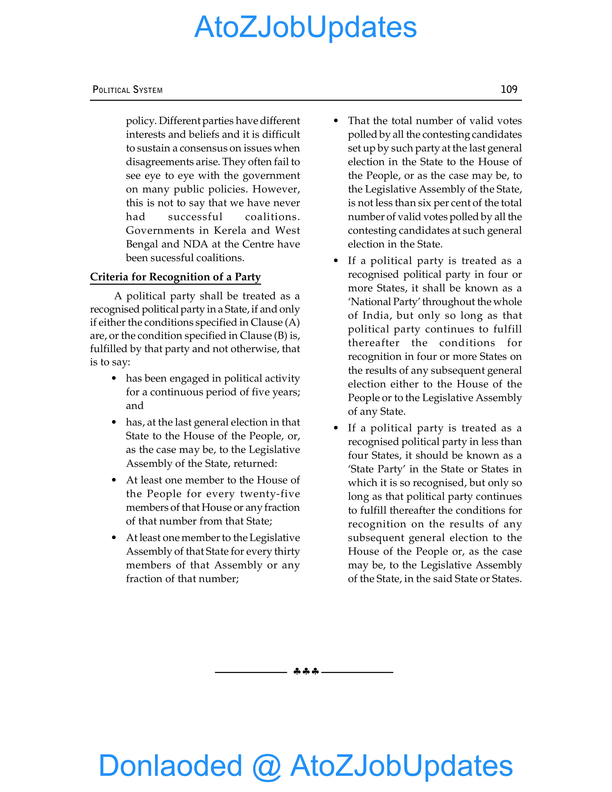 §§§
POLITICAL SYSTEM 109
policy. Different parties have different
interests and beliefs and it is difficult
to sustain a consensus on issues when
disagreements arise. They often fail to
see eye to eye with the government
on many public policies. However,
this is not to say that we have never
had successful coalitions.
Governments in Kerela and West
Bengal and NDA at the Centre have
been sucessful coalitions.
Criteria for Recognition of a Party
A political party shall be treated as a
recognised political party in a State, if and only
if either the conditions specified in Clause (A)
are, or the condition specified in Clause (B) is,
fulfilled by that party and not otherwise, that
is to say:
• has been engaged in political activity
for a continuous period of five years;
and
• has, at the last general election in that
State to the House of the People, or,
as the case may be, to the Legislative
Assembly of the State, returned:
• At least one member to the House of
the People for every twenty-five
members of that House or anyfraction
of that number from that State;
• At least one member to the Legislative
Assembly of that State for every thirty
members of that Assembly or any
fraction of that number;
• That the total number of valid votes
polled by all the contestingcandidates
set up by such party at the last general
election in the State to the House of
the People, or as the case may be, to
the Legislative Assembly of the State,
is not less than six per cent of the total
number of valid votes polled by all the
contesting candidates at such general
election in the State.
• If a political party is treated as a
recognised political party in four or
more States, it shall be known as a
‘National Party’ throughout the whole
of India, but only so long as that
political party continues to fulfill
thereafter the conditions for
recognition in four or more States on
the results of any subsequent general
election either to the House of the
People or to the Legislative Assembly
of any State.
• If a political party is treated as a
recognised political party in less than
four States, it should be known as a
‘State Party’ in the State or States in
which it is so recognised, but only so
long as that political party continues
to fulfill thereafter the conditions for
recognition on the results of any
subsequent general election to the
House of the People or, as the case
may be, to the Legislative Assembly
of the State, in the said State or States.
Donlaoded @ AtoZJobUpdates
AtoZJobUpdates
 