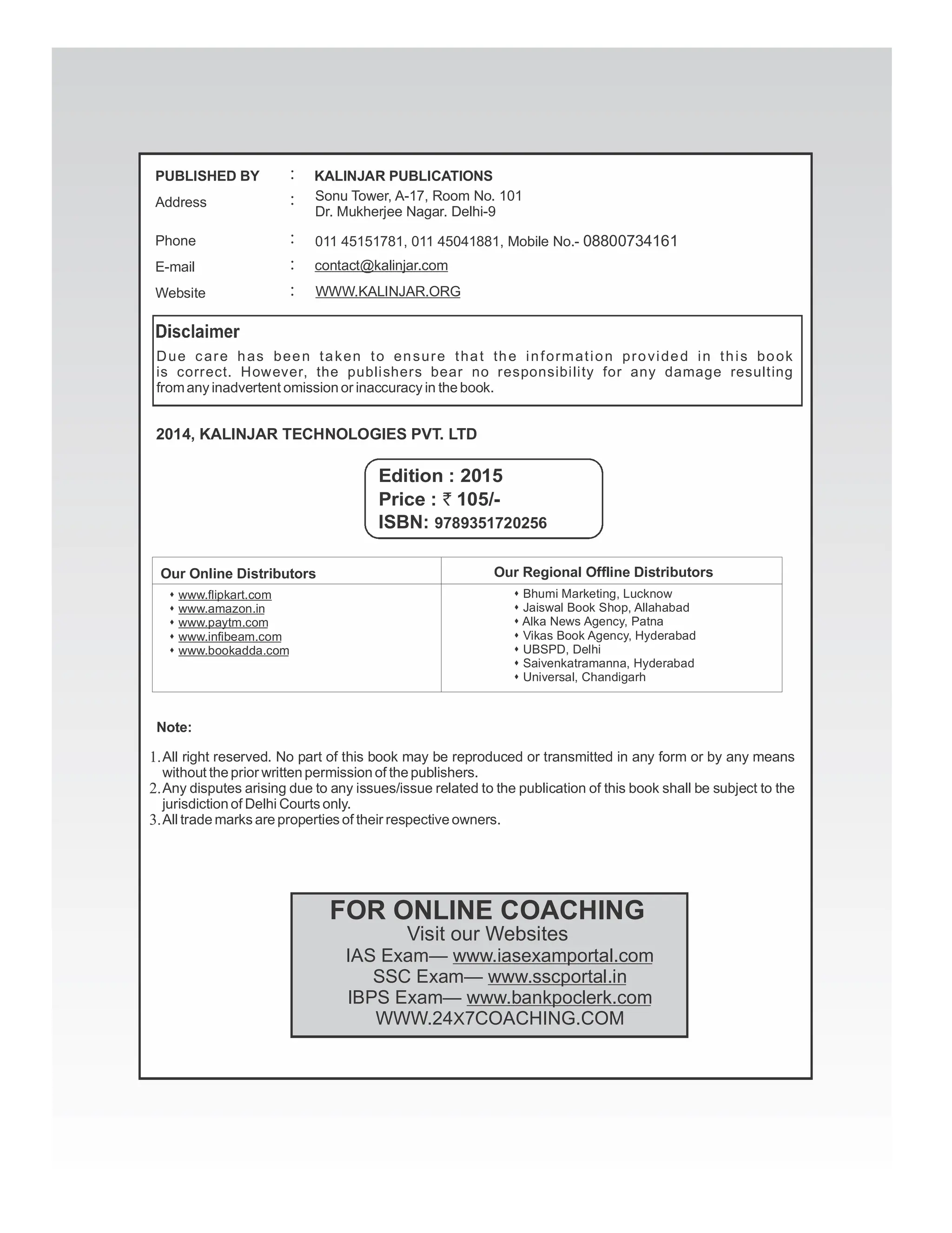 Due care has been taken to ensure that the information provided in this book
is correct. However, the publishers bear no responsibility for any damage resulting
fromany inadvertent omission or inaccuracy in the book.
2014, KALINJAR TECHNOLOGIES PVT. LTD
Note:
Our Online Distributors
Price : 105/-
`
Edition : 2015
s www.flipkart.com
www.amazon.in
s
www.paytm.com
s
www.infibeam.com
s
www.bookadda.com
s
Our Regional Offline Distributors
s Bhumi Marketing, Lucknow
Jaiswal Book Shop, Allahabad
s
Alka News Agency, Patna
s
Vikas Book Agency, Hyderabad
s
UBSPD, Delhi
s
Saivenkatramanna, Hyderabad
s
Universal, Chandigarh
s
IAS Exam— www.iasexamportal.com
SSC Exam— www.sscportal.in
IBPS Exam— www.bankpoclerk.com
WWW.24 7COACHING.COM
X
FOR ONLINE COACHING
Visit our Websites
All right reserved. No part of this book may be reproduced or transmitted in any form or by any means
without the prior written permission of the publishers.
Any disputes arising due to any issues/issue related to the publication of this book shall be subject to the
jurisdiction of Delhi Courts only.
All trade marks are properties of their respective owners.
1.
2.
3.
PUBLISHED BY
Address
Phone
KALINJAR PUBLICATIONS
:
:
:
E-mail contact@kalinjar.com
:
Website WWW.KALINJAR.ORG
:
Sonu Tower, A-17, Room No. 101
Dr. Mukherjee Nagar. Delhi-9
011 45151781, 011 45041881, Mobile No.- 08800734161
ISBN: 9789351720256
 