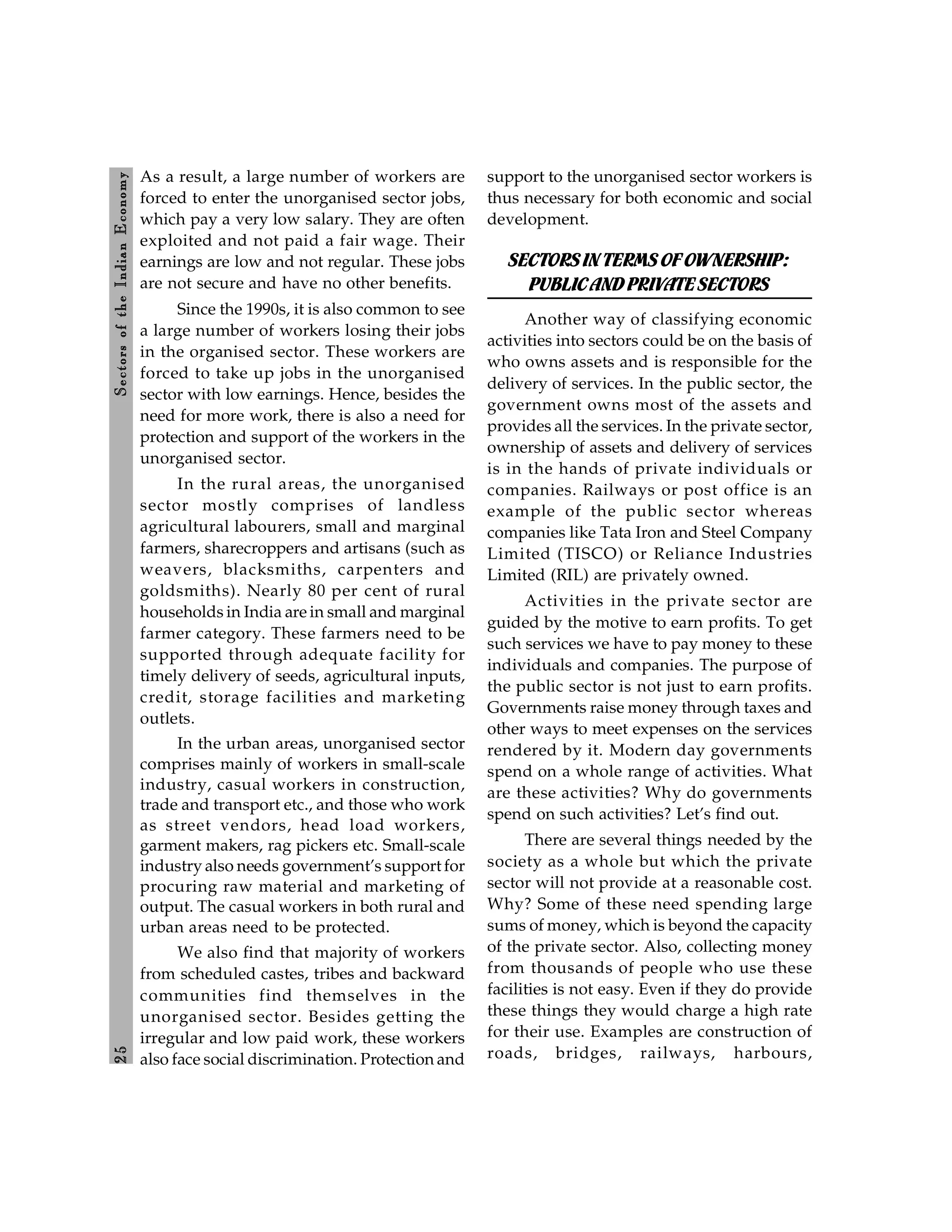 2
5
Sectors
of
the
Indian
E
conomy
As a result, a large number of workers are
forced to enter the unorganised sector jobs,
which pay a very low salary. They are often
exploited and not paid a fair wage. Their
earnings are low and not regular. These jobs
are not secure and have no other benefits.
Since the 1990s, it is also common to see
a large number of workers losing their jobs
in the organised sector. These workers are
forced to take up jobs in the unorganised
sector with low earnings. Hence, besides the
need for more work, there is also a need for
protection and support of the workers in the
unorganised sector.
In the rural areas, the unorganised
sector mostly comprises of landless
agricultural labourers, small and marginal
farmers, sharecroppers and artisans (such as
weavers, blacksmiths, carpenters and
goldsmiths). Nearly 80 per cent of rural
households in India are in small and marginal
farmer category. These farmers need to be
supported through adequate facility for
timely delivery of seeds, agricultural inputs,
credit, storage facilities and marketing
outlets.
In the urban areas, unorganised sector
comprises mainly of workers in small-scale
industry, casual workers in construction,
trade and transport etc., and those who work
as street vendors, head load workers,
garment makers, rag pickers etc. Small-scale
industry also needs government’s support for
procuring raw material and marketing of
output. The casual workers in both rural and
urban areas need to be protected.
We also find that majority of workers
from scheduled castes, tribes and backward
communities find themselves in the
unorganised sector. Besides getting the
irregular and low paid work, these workers
also face social discrimination. Protection and
support to the unorganised sector workers is
thus necessary for both economic and social
development.
SECTORSINTERMS OFOWNERSHIP:
PUBLICANDPRIVATESECTORS
Another way of classifying economic
activities into sectors could be on the basis of
who owns assets and is responsible for the
delivery of services. In the public sector, the
government owns most of the assets and
provides all the services. In the private sector,
ownership of assets and delivery of services
is in the hands of private individuals or
companies. Railways or post office is an
example of the public sector whereas
companies like Tata Iron and Steel Company
Limited (TISCO) or Reliance Industries
Limited (RIL) are privately owned.
Activities in the private sector are
guided by the motive to earn profits. To get
such services we have to pay money to these
individuals and companies. The purpose of
the public sector is not just to earn profits.
Governments raise money through taxes and
other ways to meet expenses on the services
rendered by it. Modern day governments
spend on a whole range of activities. What
are these activities? Why do governments
spend on such activities? Let’s find out.
There are several things needed by the
society as a whole but which the private
sector will not provide at a reasonable cost.
Why? Some of these need spending large
sums of money, which is beyond the capacity
of the private sector. Also, collecting money
from thousands of people who use these
facilities is not easy. Even if they do provide
these things they would charge a high rate
for their use. Examples are construction of
roads, bridges, railways, harbours,
 