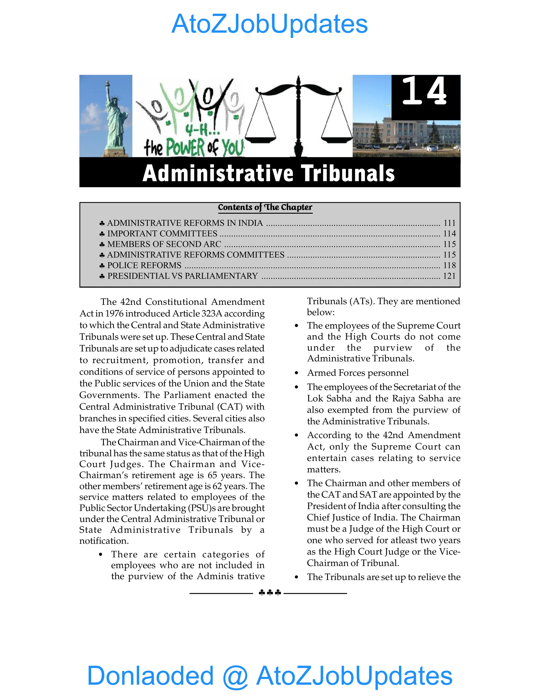 110 GIST OF NCERT INDIAN POLITY
§§§
The 42nd Constitutional Amendment
Act in 1976 introduced Article 323A according
to which the Central and State Administrative
Tribunals were set up. These Central and State
Tribunals are set upto adjudicate cases related
to recruitment, promotion, transfer and
conditions of service of persons appointed to
the Public services of the Union and the State
Governments. The Parliament enacted the
Central Administrative Tribunal (CAT) with
branches in specified cities. Several cities also
have the State Administrative Tribunals.
The Chairman and Vice-Chairman of the
tribunal has the same status as that of the High
Court Judges. The Chairman and Vice-
Chairman’s retirement age is 65 years. The
other members’ retirement age is 62 years. The
service matters related to employees of the
Public Sector Undertaking (PSU)s are brought
under the Central Administrative Tribunal or
State Administrative Tribunals by a
notification.
• There are certain categories of
employees who are not included in
the purview of the Adminis trative
Tribunals (ATs). They are mentioned
below:
• The employees of the Supreme Court
and the High Courts do not come
under the purview of the
Administrative Tribunals.
• Armed Forces personnel
• The employees of the Secretariat of the
Lok Sabha and the Rajya Sabha are
also exempted from the purview of
the Administrative Tribunals.
• According to the 42nd Amendment
Act, only the Supreme Court can
entertain cases relating to service
matters.
• The Chairman and other members of
the CAT and SAT are appointed by the
President of India after consulting the
Chief Justice of India. The Chairman
must be a Judge of the High Court or
one who served for atleast two years
as the High Court Judge or the Vice-
Chairman of Tribunal.
• The Tribunals are set up to relieve the
Contents of The Chapter
§ ADMINISTRATIVE REFORMS IN INDIA ........................................................................... 111
§ IMPORTANT COMMITTEES ............................................................................................... 114
§ MEMBERS OF SECOND ARC ............................................................................................. 115
§ ADMINISTRATIVE REFORMS COMMITTEES .................................................................. 115
§ POLICE REFORMS .............................................................................................................. 118
§ PRESIDENTIAL VS PARLIAMENTARY ............................................................................. 121
14
Administrative Tribunals
Donlaoded @ AtoZJobUpdates
AtoZJobUpdates
 