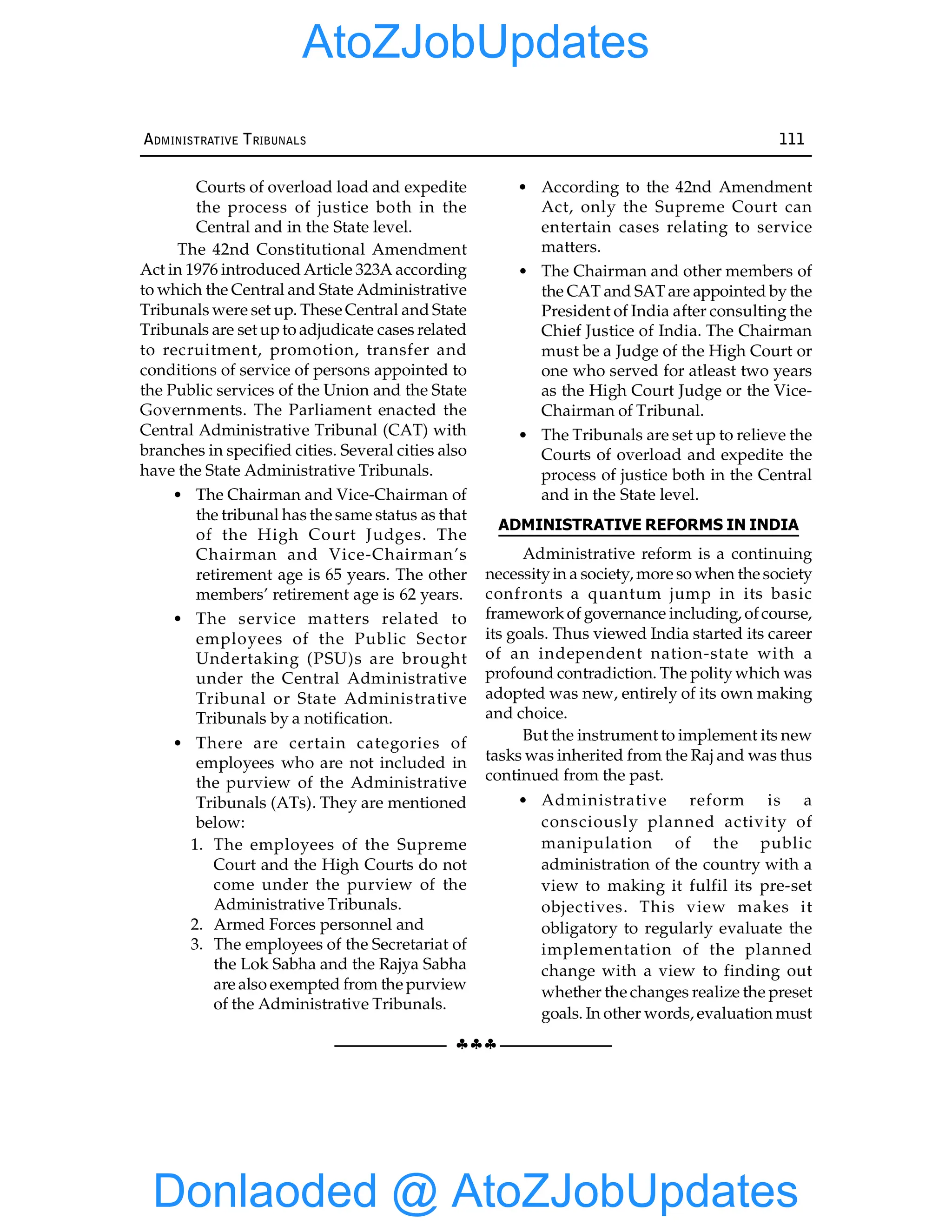 §§§
ADMINISTRATIVE TRIBUNALS 111
Courts of overload load and expedite
the process of justice both in the
Central and in the State level.
The 42nd Constitutional Amendment
Act in 1976 introduced Article 323A according
to which the Central and State Administrative
Tribunals were set up. These Central and State
Tribunals are set upto adjudicate cases related
to recruitment, promotion, transfer and
conditions of service of persons appointed to
the Public services of the Union and the State
Governments. The Parliament enacted the
Central Administrative Tribunal (CAT) with
branches in specified cities. Several cities also
have the State Administrative Tribunals.
• The Chairman and Vice-Chairman of
the tribunal has the same status as that
of the High Court Judges. The
Chairman and Vice-Chairman’s
retirement age is 65 years. The other
members’ retirement age is 62 years.
• The service matters related to
employees of the Public Sector
Undertaking (PSU)s are brought
under the Central Administrative
Tribunal or State Administrative
Tribunals by a notification.
• There are certain categories of
employees who are not included in
the purview of the Administrative
Tribunals (ATs). They are mentioned
below:
1. The employees of the Supreme
Court and the High Courts do not
come under the purview of the
Administrative Tribunals.
2. Armed Forces personnel and
3. The employees of the Secretariat of
the Lok Sabha and the Rajya Sabha
are also exempted from the purview
of the Administrative Tribunals.
• According to the 42nd Amendment
Act, only the Supreme Court can
entertain cases relating to service
matters.
• The Chairman and other members of
the CAT and SAT are appointed by the
President of India after consulting the
Chief Justice of India. The Chairman
must be a Judge of the High Court or
one who served for atleast two years
as the High Court Judge or the Vice-
Chairman of Tribunal.
• The Tribunals are set up to relieve the
Courts of overload and expedite the
process of justice both in the Central
and in the State level.
ADMINISTRATIVE REFORMS IN INDIA
Administrative reform is a continuing
necessityin a society, more so when the society
confronts a quantum jump in its basic
frameworkof governance including, ofcourse,
its goals. Thus viewed India started its career
of an independent nation-state with a
profound contradiction. The politywhich was
adopted was new, entirely of its own making
and choice.
But the instrument to implement its new
tasks was inherited from the Raj and was thus
continued from the past.
• Administrative reform is a
consciously planned activity of
manipulation of the public
administration of the country with a
view to making it fulfil its pre-set
objectives. This view makes it
obligatory to regularly evaluate the
implementation of the planned
change with a view to finding out
whether the changes realize the preset
goals. In other words, evaluation must
Donlaoded @ AtoZJobUpdates
AtoZJobUpdates
 