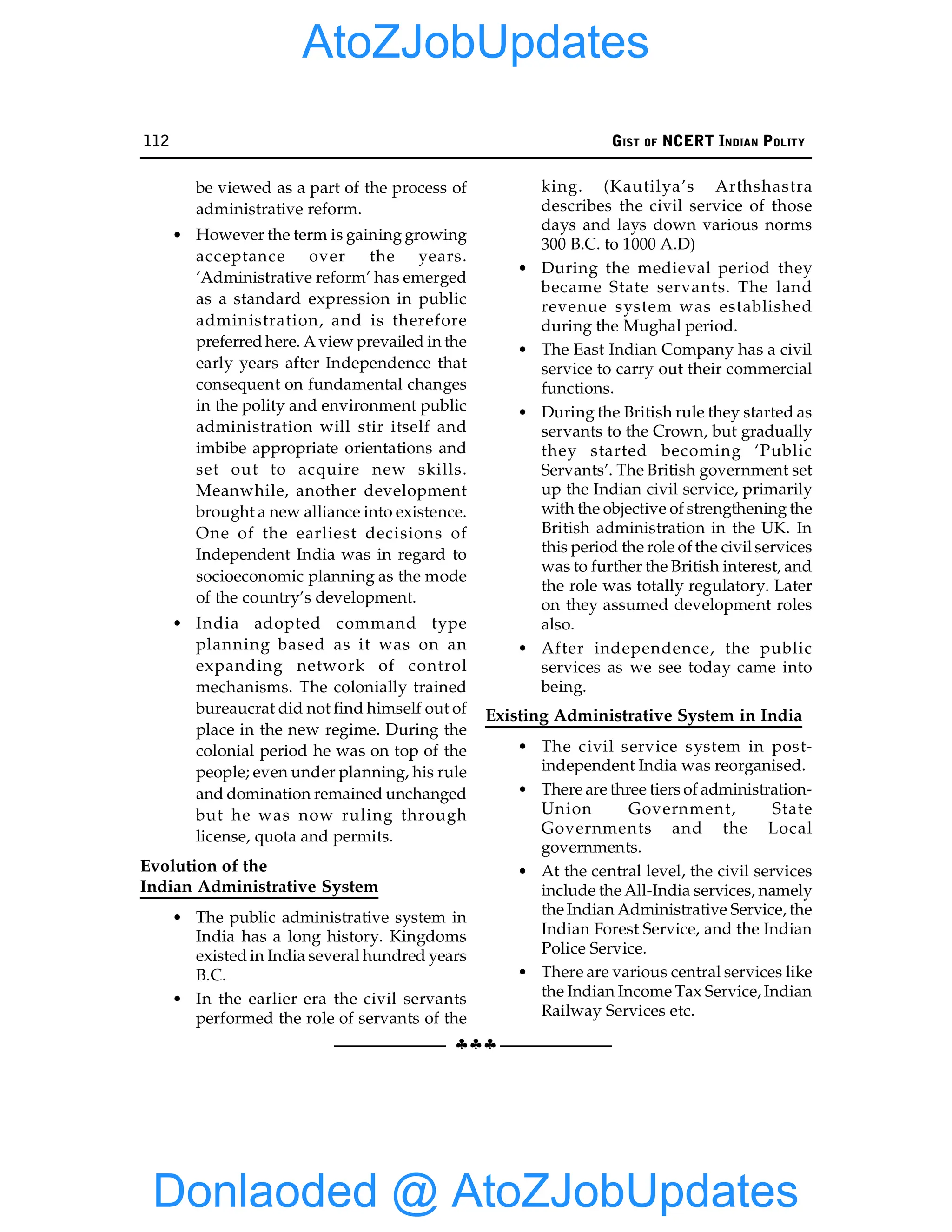 112 GIST OF NCERT INDIAN POLITY
§§§
be viewed as a part of the process of
administrative reform.
• However the term is gaining growing
acceptance over the years.
‘Administrative reform’ has emerged
as a standard expression in public
administration, and is therefore
preferred here. A view prevailed in the
early years after Independence that
consequent on fundamental changes
in the polity and environment public
administration will stir itself and
imbibe appropriate orientations and
set out to acquire new skills.
Meanwhile, another development
brought a new alliance into existence.
One of the earliest decisions of
Independent India was in regard to
socioeconomic planning as the mode
of the country’s development.
• India adopted command type
planning based as it was on an
expanding network of control
mechanisms. The colonially trained
bureaucrat did not find himself out of
place in the new regime. During the
colonial period he was on top of the
people; even under planning, his rule
and domination remained unchanged
but he was now ruling through
license, quota and permits.
Evolution of the
Indian Administrative System
• The public administrative system in
India has a long history. Kingdoms
existed in India several hundred years
B.C.
• In the earlier era the civil servants
performed the role of servants of the
king. (Kautilya’s Arthshastra
describes the civil service of those
days and lays down various norms
300 B.C. to 1000 A.D)
• During the medieval period they
became State servants. The land
revenue system was established
during the Mughal period.
• The East Indian Company has a civil
service to carry out their commercial
functions.
• During the British rule they started as
servants to the Crown, but gradually
they started becoming ‘Public
Servants’. The British government set
up the Indian civil service, primarily
with the objective of strengthening the
British administration in the UK. In
this period the role of the civil services
was to further the British interest, and
the role was totally regulatory. Later
on they assumed development roles
also.
• After independence, the public
services as we see today came into
being.
Existing Administrative System in India
• The civil service system in post-
independent India was reorganised.
• There are three tiers of administration-
Union Government, State
Governments and the Local
governments.
• At the central level, the civil services
include the All-India services, namely
the Indian Administrative Service, the
Indian Forest Service, and the Indian
Police Service.
• There are various central services like
the Indian Income Tax Service, Indian
Railway Services etc.
Donlaoded @ AtoZJobUpdates
AtoZJobUpdates
 