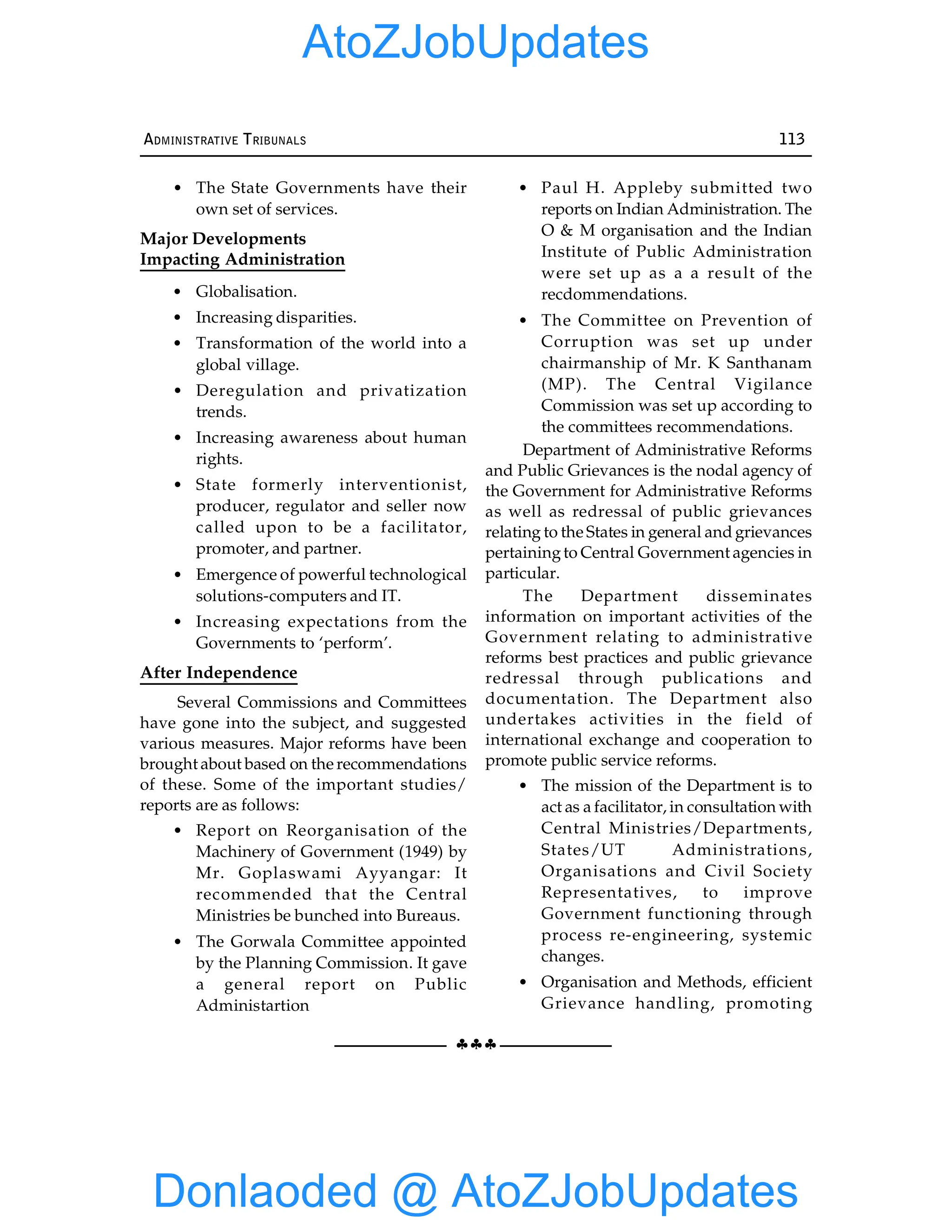 §§§
ADMINISTRATIVE TRIBUNALS 113
• The State Governments have their
own set of services.
Major Developments
Impacting Administration
• Globalisation.
• Increasing disparities.
• Transformation of the world into a
global village.
• Deregulation and privatization
trends.
• Increasing awareness about human
rights.
• State formerly interventionist,
producer, regulator and seller now
called upon to be a facilitator,
promoter, and partner.
• Emergence of powerful technological
solutions-computers and IT.
• Increasing expectations from the
Governments to ‘perform’.
After Independence
Several Commissions and Committees
have gone into the subject, and suggested
various measures. Major reforms have been
brought about based on the recommendations
of these. Some of the important studies/
reports are as follows:
• Report on Reorganisation of the
Machinery of Government (1949) by
Mr. Goplaswami Ayyangar: It
recommended that the Central
Ministries be bunched into Bureaus.
• The Gorwala Committee appointed
by the Planning Commission. It gave
a general report on Public
Administartion
• Paul H. Appleby submitted two
reports on Indian Administration. The
O & M organisation and the Indian
Institute of Public Administration
were set up as a a result of the
recdommendations.
• The Committee on Prevention of
Corruption was set up under
chairmanship of Mr. K Santhanam
(MP). The Central Vigilance
Commission was set up according to
the committees recommendations.
Department of Administrative Reforms
and Public Grievances is the nodal agency of
the Government for Administrative Reforms
as well as redressal of public grievances
relating to the States in general and grievances
pertainingto Central Government agencies in
particular.
The Department disseminates
information on important activities of the
Government relating to administrative
reforms best practices and public grievance
redressal through publications and
documentation. The Department also
undertakes activities in the field of
international exchange and cooperation to
promote public service reforms.
• The mission of the Department is to
act as a facilitator, in consultation with
Central Ministries/Departments,
States/UT Administrations,
Organisations and Civil Society
Representatives, to improve
Government functioning through
process re-engineering, systemic
changes.
• Organisation and Methods, efficient
Grievance handling, promoting
Donlaoded @ AtoZJobUpdates
AtoZJobUpdates
 