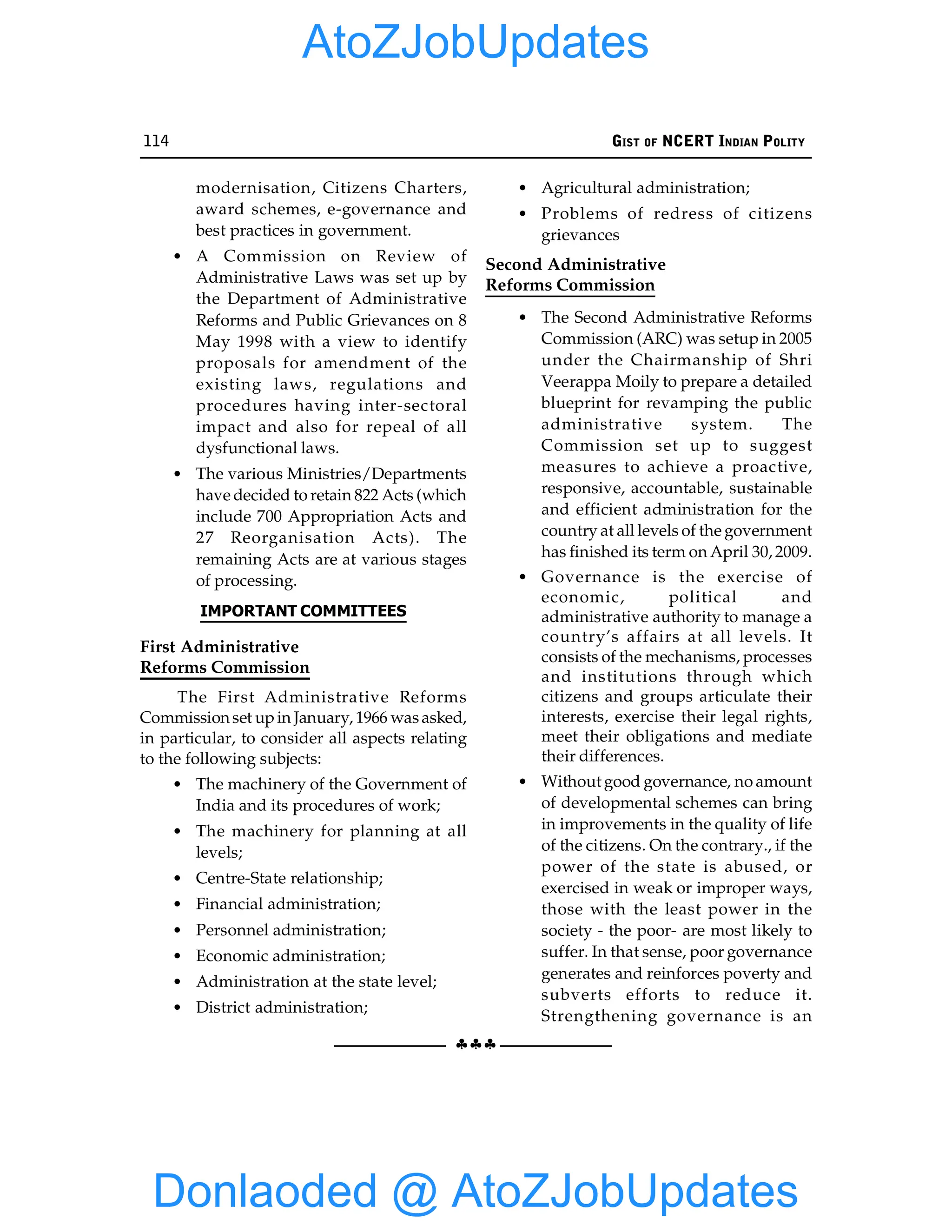 114 GIST OF NCERT INDIAN POLITY
§§§
modernisation, Citizens Charters,
award schemes, e-governance and
best practices in government.
• A Commission on Review of
Administrative Laws was set up by
the Department of Administrative
Reforms and Public Grievances on 8
May 1998 with a view to identify
proposals for amendment of the
existing laws, regulations and
procedures having inter-sectoral
impact and also for repeal of all
dysfunctional laws.
• The various Ministries/Departments
have decided to retain 822 Acts (which
include 700 Appropriation Acts and
27 Reorganisation Acts). The
remaining Acts are at various stages
of processing.
IMPORTANT COMMITTEES
First Administrative
Reforms Commission
The First Administrative Reforms
Commissionset upin January, 1966 wasasked,
in particular, to consider all aspects relating
to the following subjects:
• The machinery of the Government of
India and its procedures of work;
• The machinery for planning at all
levels;
• Centre-State relationship;
• Financial administration;
• Personnel administration;
• Economic administration;
• Administration at the state level;
• District administration;
• Agricultural administration;
• Problems of redress of citizens
grievances
Second Administrative
Reforms Commission
• The Second Administrative Reforms
Commission (ARC) was setup in 2005
under the Chairmanship of Shri
Veerappa Moily to prepare a detailed
blueprint for revamping the public
administrative system. The
Commission set up to suggest
measures to achieve a proactive,
responsive, accountable, sustainable
and efficient administration for the
country at all levels of the government
has finished its term on April 30, 2009.
• Governance is the exercise of
economic, political and
administrative authority to manage a
country’s affairs at all levels. It
consists of the mechanisms, processes
and institutions through which
citizens and groups articulate their
interests, exercise their legal rights,
meet their obligations and mediate
their differences.
• Without good governance, no amount
of developmental schemes can bring
in improvements in the quality of life
of the citizens. On the contrary., if the
power of the state is abused, or
exercised in weak or improper ways,
those with the least power in the
society - the poor- are most likely to
suffer. In that sense, poor governance
generates and reinforces poverty and
subverts efforts to reduce it.
Strengthening governance is an
Donlaoded @ AtoZJobUpdates
AtoZJobUpdates
 