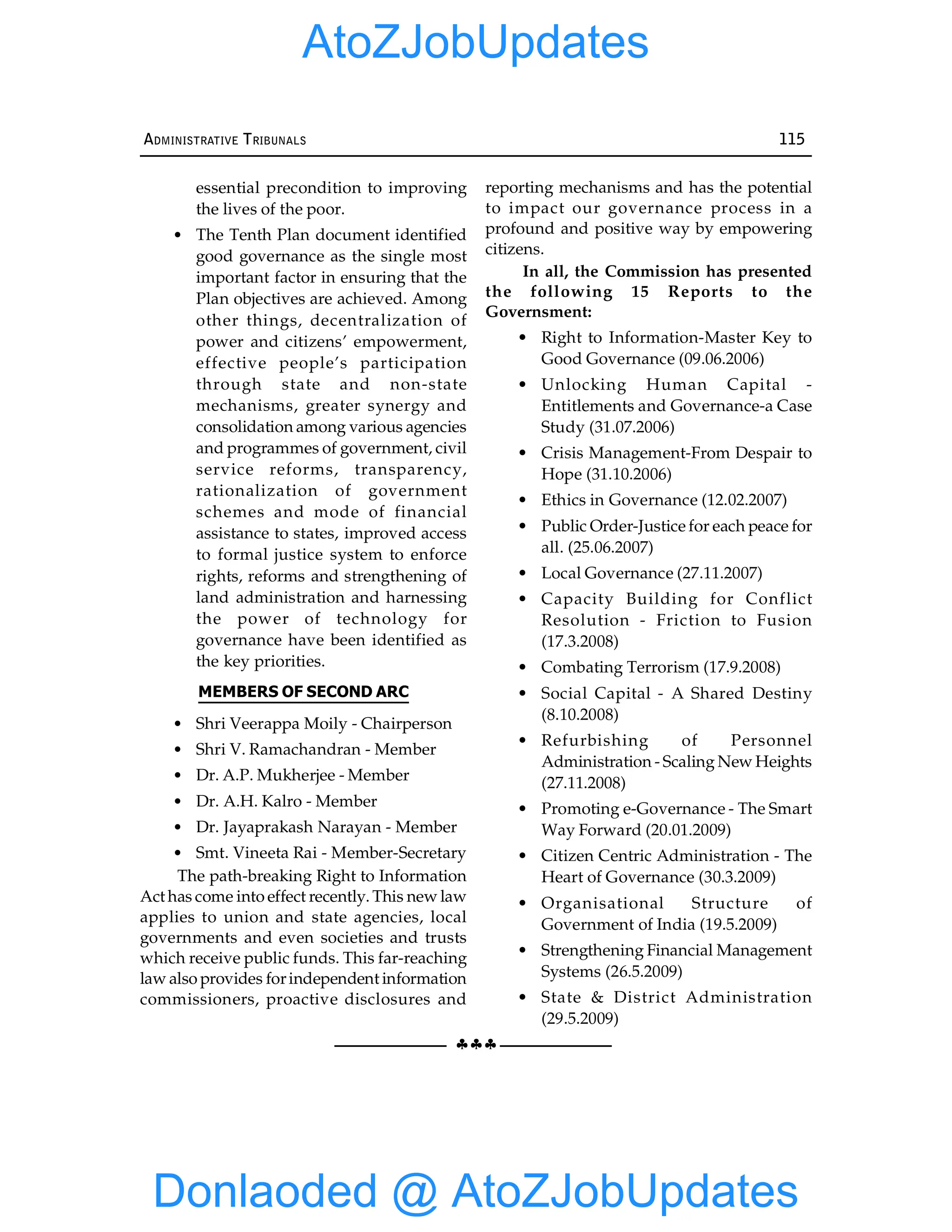 §§§
ADMINISTRATIVE TRIBUNALS 115
essential precondition to improving
the lives of the poor.
• The Tenth Plan document identified
good governance as the single most
important factor in ensuring that the
Plan objectives are achieved. Among
other things, decentralization of
power and citizens’ empowerment,
effective people’s participation
through state and non-state
mechanisms, greater synergy and
consolidation among various agencies
and programmes of government, civil
service reforms, transparency,
rationalization of government
schemes and mode of financial
assistance to states, improved access
to formal justice system to enforce
rights, reforms and strengthening of
land administration and harnessing
the power of technology for
governance have been identified as
the key priorities.
MEMBERS OF SECOND ARC
• Shri Veerappa Moily - Chairperson
• Shri V. Ramachandran - Member
• Dr. A.P. Mukherjee - Member
• Dr. A.H. Kalro - Member
• Dr. Jayaprakash Narayan - Member
• Smt. Vineeta Rai - Member-Secretary
The path-breaking Right to Information
Act has come into effect recently. This new law
applies to union and state agencies, local
governments and even societies and trusts
which receive public funds. This far-reaching
law also provides forindependent information
commissioners, proactive disclosures and
reporting mechanisms and has the potential
to impact our governance process in a
profound and positive way by empowering
citizens.
In all, the Commission has presented
the following 15 Reports to the
Governsment:
• Right to Information-Master Key to
Good Governance (09.06.2006)
• Unlocking Human Capital -
Entitlements and Governance-a Case
Study (31.07.2006)
• Crisis Management-From Despair to
Hope (31.10.2006)
• Ethics in Governance (12.02.2007)
• Public Order-Justice for each peace for
all. (25.06.2007)
• Local Governance (27.11.2007)
• Capacity Building for Conflict
Resolution - Friction to Fusion
(17.3.2008)
• Combating Terrorism (17.9.2008)
• Social Capital - A Shared Destiny
(8.10.2008)
• Refurbishing of Personnel
Administration - Scaling New Heights
(27.11.2008)
• Promoting e-Governance - The Smart
Way Forward (20.01.2009)
• Citizen Centric Administration - The
Heart of Governance (30.3.2009)
• Organisational Structure of
Government of India (19.5.2009)
• Strengthening Financial Management
Systems (26.5.2009)
• State & District Administration
(29.5.2009)
Donlaoded @ AtoZJobUpdates
AtoZJobUpdates
 