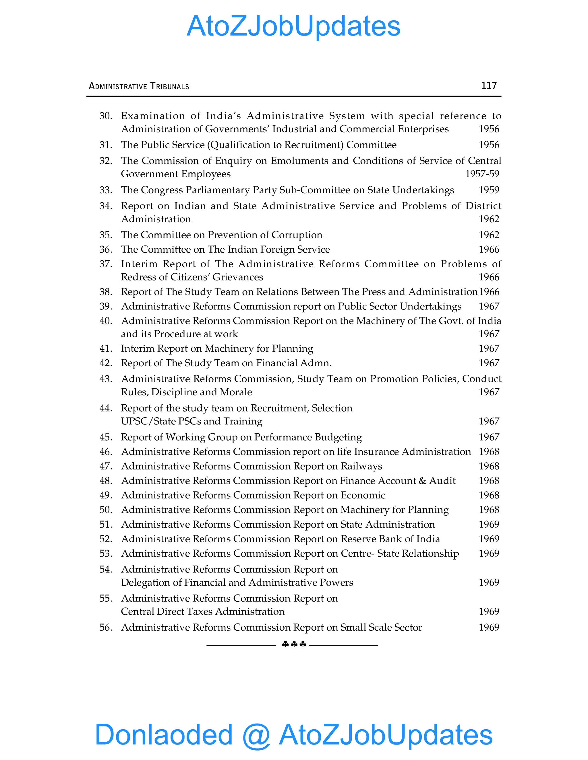 §§§
ADMINISTRATIVE TRIBUNALS 117
30. Examination of India’s Administrative System with special reference to
Administration of Governments’ Industrial and Commercial Enterprises 1956
31. The Public Service (Qualification to Recruitment) Committee 1956
32. The Commission of Enquiry on Emoluments and Conditions of Service of Central
Government Employees 1957-59
33. The Congress Parliamentary Party Sub-Committee on State Undertakings 1959
34. Report on Indian and State Administrative Service and Problems of District
Administration 1962
35. The Committee on Prevention of Corruption 1962
36. The Committee on The Indian Foreign Service 1966
37. Interim Report of The Administrative Reforms Committee on Problems of
Redress of Citizens’ Grievances 1966
38. Report of The Study Team on Relations Between The Press and Administration1966
39. Administrative Reforms Commission report on Public Sector Undertakings 1967
40. Administrative Reforms Commission Report on the Machinery of The Govt. of India
and its Procedure at work 1967
41. Interim Report on Machinery for Planning 1967
42. Report of The Study Team on Financial Admn. 1967
43. Administrative Reforms Commission, Study Team on Promotion Policies, Conduct
Rules, Discipline and Morale 1967
44. Report of the study team on Recruitment, Selection
UPSC/State PSCs and Training 1967
45. Report of Working Group on Performance Budgeting 1967
46. Administrative Reforms Commission report on life Insurance Administration 1968
47. Administrative Reforms Commission Report on Railways 1968
48. Administrative Reforms Commission Report on Finance Account & Audit 1968
49. Administrative Reforms Commission Report on Economic 1968
50. Administrative Reforms Commission Report on Machinery for Planning 1968
51. Administrative Reforms Commission Report on State Administration 1969
52. Administrative Reforms Commission Report on Reserve Bank of India 1969
53. Administrative Reforms Commission Report on Centre- State Relationship 1969
54. Administrative Reforms Commission Report on
Delegation of Financial and Administrative Powers 1969
55. Administrative Reforms Commission Report on
Central Direct Taxes Administration 1969
56. Administrative Reforms Commission Report on Small Scale Sector 1969
Donlaoded @ AtoZJobUpdates
AtoZJobUpdates
 