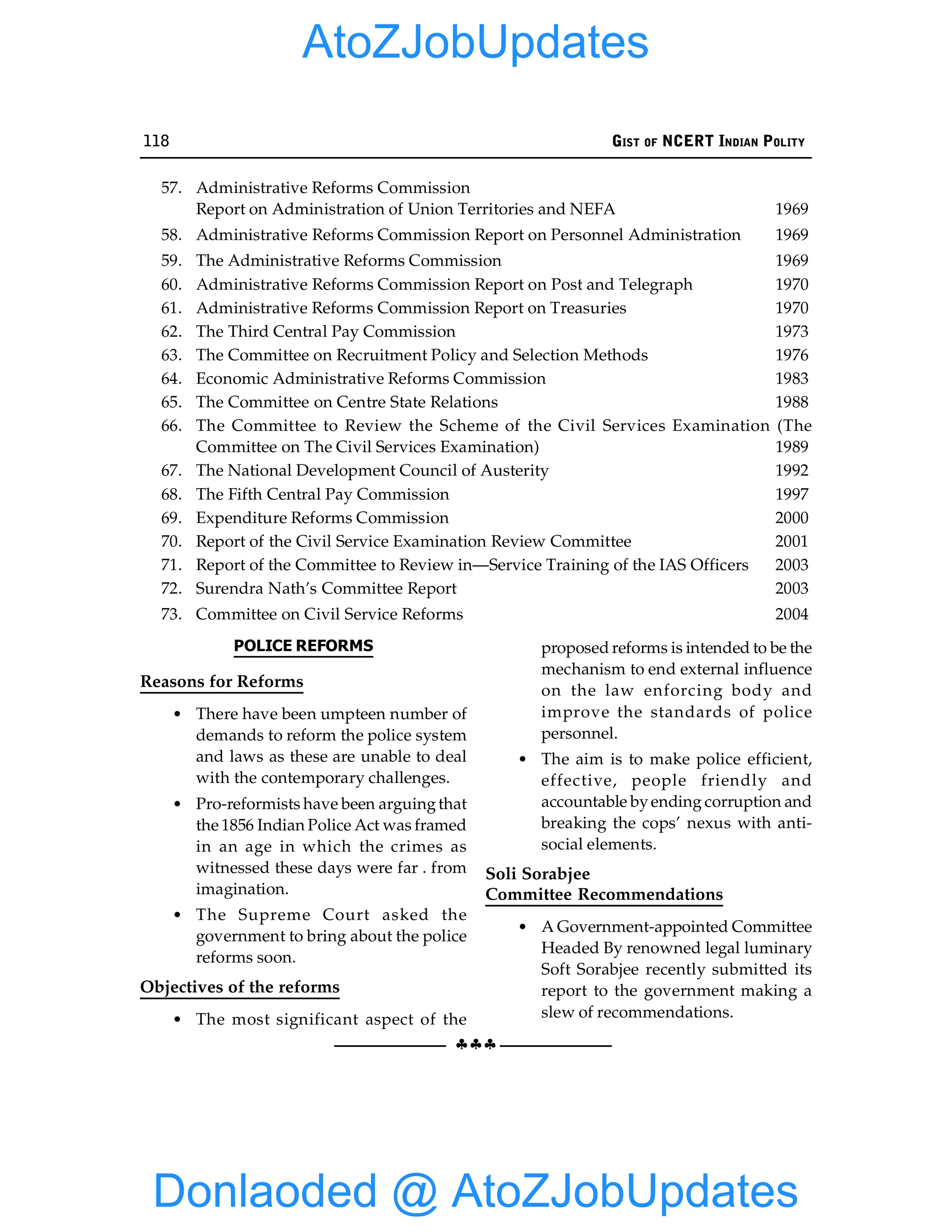 118 GIST OF NCERT INDIAN POLITY
§§§
57. Administrative Reforms Commission
Report on Administration of Union Territories and NEFA 1969
58. Administrative Reforms Commission Report on Personnel Administration 1969
59. The Administrative Reforms Commission 1969
60. Administrative Reforms Commission Report on Post and Telegraph 1970
61. Administrative Reforms Commission Report on Treasuries 1970
62. The Third Central Pay Commission 1973
63. The Committee on Recruitment Policy and Selection Methods 1976
64. Economic Administrative Reforms Commission 1983
65. The Committee on Centre State Relations 1988
66. The Committee to Review the Scheme of the Civil Services Examination (The
Committee on The Civil Services Examination) 1989
67. The National Development Council of Austerity 1992
68. The Fifth Central Pay Commission 1997
69. Expenditure Reforms Commission 2000
70. Report of the Civil Service Examination Review Committee 2001
71. Report of the Committee to Review in—Service Training of the IAS Officers 2003
72. Surendra Nath’s Committee Report 2003
73. Committee on Civil Service Reforms 2004
POLICE REFORMS
Reasons for Reforms
• There have been umpteen number of
demands to reform the police system
and laws as these are unable to deal
with the contemporary challenges.
• Pro-reformists have been arguingthat
the 1856 Indian Police Act was framed
in an age in which the crimes as
witnessed these days were far . from
imagination.
• The Supreme Court asked the
government to bring about the police
reforms soon.
Objectives of the reforms
• The most significant aspect of the
proposed reforms is intended to be the
mechanism to end external influence
on the law enforcing body and
improve the standards of police
personnel.
• The aim is to make police efficient,
effective, people friendly and
accountable byending corruption and
breaking the cops’ nexus with anti-
social elements.
Soli Sorabjee
Committee Recommendations
• A Government-appointed Committee
Headed By renowned legal luminary
Soft Sorabjee recently submitted its
report to the government making a
slew of recommendations.
Donlaoded @ AtoZJobUpdates
AtoZJobUpdates
 