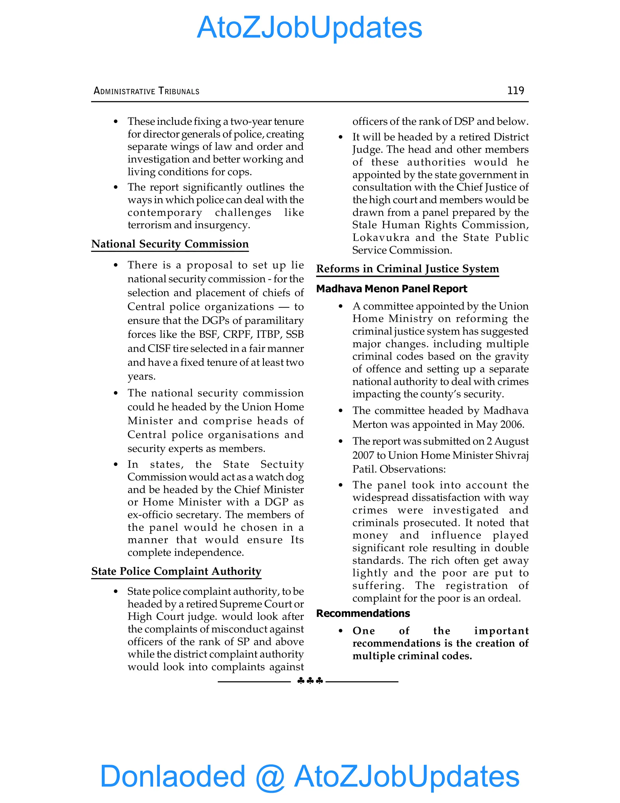 §§§
ADMINISTRATIVE TRIBUNALS 119
• These include fixing a two-year tenure
for director generals of police, creating
separate wings of law and order and
investigation and better working and
living conditions for cops.
• The report significantly outlines the
ways in which police can deal with the
contemporary challenges like
terrorism and insurgency.
National Security Commission
• There is a proposal to set up lie
national security commission - for the
selection and placement of chiefs of
Central police organizations — to
ensure that the DGPs of paramilitary
forces like the BSF, CRPF, ITBP, SSB
and CISF tire selected in a fair manner
and have a fixed tenure of at least two
years.
• The national security commission
could he headed by the Union Home
Minister and comprise heads of
Central police organisations and
security experts as members.
• In states, the State Sectuity
Commission would act as a watch dog
and be headed by the Chief Minister
or Home Minister with a DGP as
ex-officio secretary. The members of
the panel would he chosen in a
manner that would ensure Its
complete independence.
State Police Complaint Authority
• State police complaint authority, to be
headed by a retired Supreme Court or
High Court judge. would look after
the complaints of misconduct against
officers of the rank of SP and above
while the district complaint authority
would look into complaints against
officers of the rank of DSP and below.
• It will be headed by a retired District
Judge. The head and other members
of these authorities would he
appointed by the state government in
consultation with the Chief Justice of
the high court and members would be
drawn from a panel prepared by the
Stale Human Rights Commission,
Lokavukra and the State Public
Service Commission.
Reforms in Criminal Justice System
Madhava Menon Panel Report
• A committee appointed by the Union
Home Ministry on reforming the
criminal justice system has suggested
major changes. including multiple
criminal codes based on the gravity
of offence and setting up a separate
national authority to deal with crimes
impacting the county’s security.
• The committee headed by Madhava
Merton was appointed in May 2006.
• The report was submitted on 2 August
2007 to Union Home Minister Shivraj
Patil. Observations:
• The panel took into account the
widespread dissatisfaction with way
crimes were investigated and
criminals prosecuted. It noted that
money and influence played
significant role resulting in double
standards. The rich often get away
lightly and the poor are put to
suffering. The registration of
complaint for the poor is an ordeal.
Recommendations
• One of the important
recommendations is the creation of
multiple criminal codes.
Donlaoded @ AtoZJobUpdates
AtoZJobUpdates
 