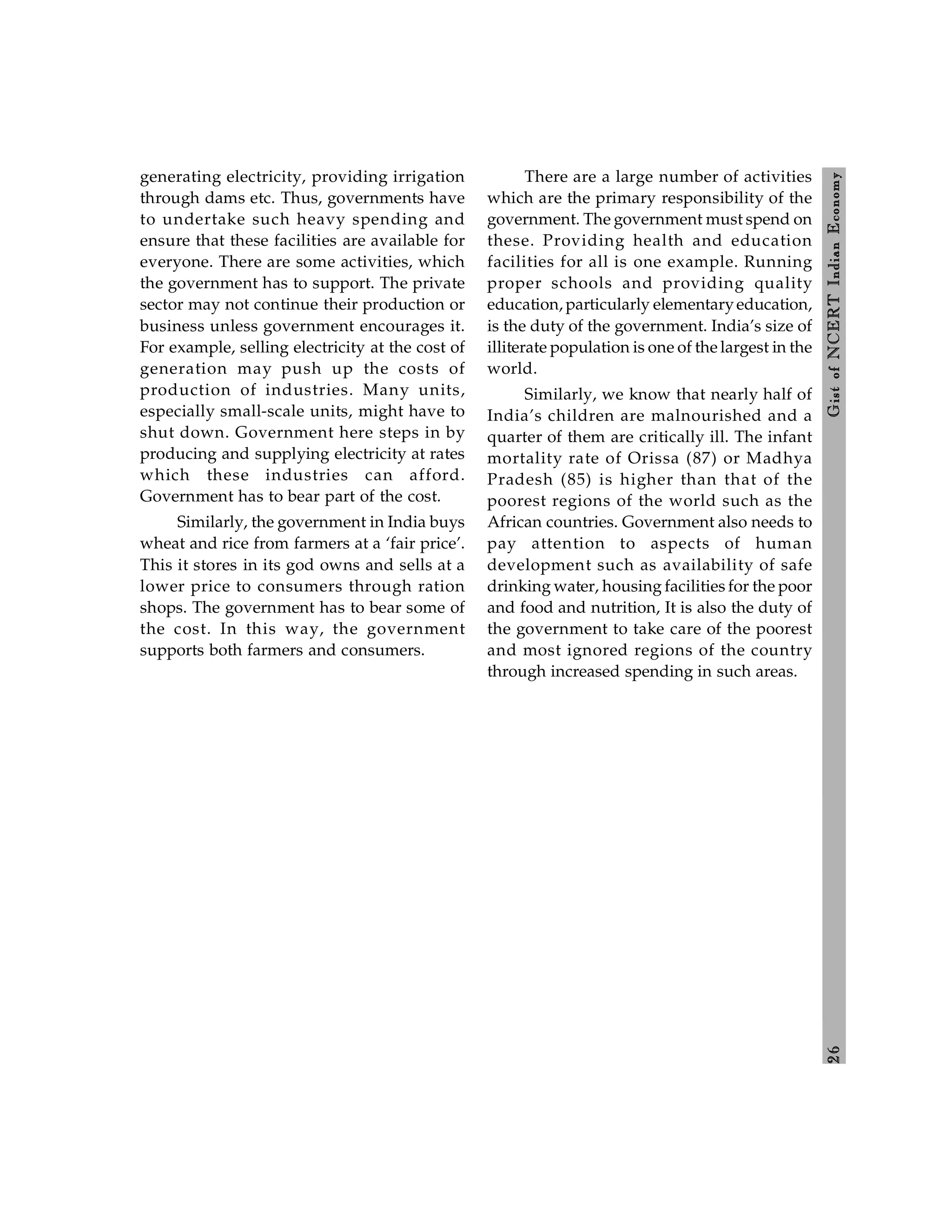 2
6
Gist
of
NCERT
Indian
Economy
generating electricity, providing irrigation
through dams etc. Thus, governments have
to undertake such heavy spending and
ensure that these facilities are available for
everyone. There are some activities, which
the government has to support. The private
sector may not continue their production or
business unless government encourages it.
For example, selling electricity at the cost of
generation may push up the costs of
production of industries. Many units,
especially small-scale units, might have to
shut down. Government here steps in by
producing and supplying electricity at rates
which these industries can afford.
Government has to bear part of the cost.
Similarly, the government in India buys
wheat and rice from farmers at a ‘fair price’.
This it stores in its god owns and sells at a
lower price to consumers through ration
shops. The government has to bear some of
the cost. In this way, the government
supports both farmers and consumers.
There are a large number of activities
which are the primary responsibility of the
government. The government must spend on
these. Providing health and education
facilities for all is one example. Running
proper schools and providing quality
education, particularly elementaryeducation,
is the duty of the government. India’s size of
illiterate population is one of the largest in the
world.
Similarly, we know that nearly half of
India’s children are malnourished and a
quarter of them are critically ill. The infant
mortality rate of Orissa (87) or Madhya
Pradesh (85) is higher than that of the
poorest regions of the world such as the
African countries. Government also needs to
pay attention to aspects of human
development such as availability of safe
drinking water, housing facilities for the poor
and food and nutrition, It is also the duty of
the government to take care of the poorest
and most ignored regions of the country
through increased spending in such areas.
 