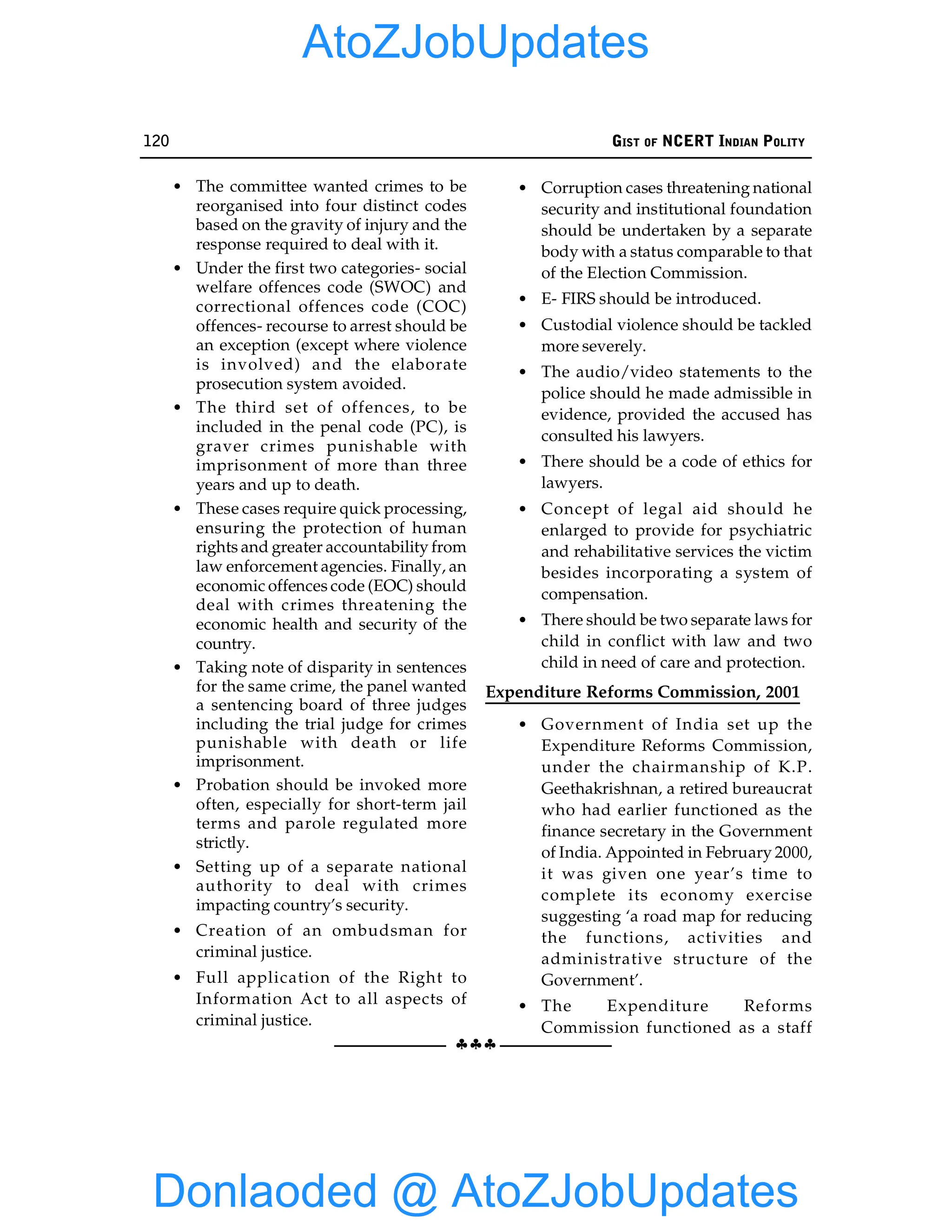 120 GIST OF NCERT INDIAN POLITY
§§§
• The committee wanted crimes to be
reorganised into four distinct codes
based on the gravity of injury and the
response required to deal with it.
• Under the first two categories- social
welfare offences code (SWOC) and
correctional offences code (COC)
offences- recourse to arrest should be
an exception (except where violence
is involved) and the elaborate
prosecution system avoided.
• The third set of offences, to be
included in the penal code (PC), is
graver crimes punishable with
imprisonment of more than three
years and up to death.
• These cases require quick processing,
ensuring the protection of human
rights and greater accountability from
law enforcement agencies. Finally, an
economic offences code (EOC) should
deal with crimes threatening the
economic health and security of the
country.
• Taking note of disparity in sentences
for the same crime, the panel wanted
a sentencing board of three judges
including the trial judge for crimes
punishable with death or life
imprisonment.
• Probation should be invoked more
often, especially for short-term jail
terms and parole regulated more
strictly.
• Setting up of a separate national
authority to deal with crimes
impacting country’s security.
• Creation of an ombudsman for
criminal justice.
• Full application of the Right to
Information Act to all aspects of
criminal justice.
• Corruption cases threatening national
security and institutional foundation
should be undertaken by a separate
body with a status comparable to that
of the Election Commission.
• E- FIRS should be introduced.
• Custodial violence should be tackled
more severely.
• The audio/video statements to the
police should he made admissible in
evidence, provided the accused has
consulted his lawyers.
• There should be a code of ethics for
lawyers.
• Concept of legal aid should he
enlarged to provide for psychiatric
and rehabilitative services the victim
besides incorporating a system of
compensation.
• There should be two separate laws for
child in conflict with law and two
child in need of care and protection.
Expenditure Reforms Commission, 2001
• Government of India set up the
Expenditure Reforms Commission,
under the chairmanship of K.P.
Geethakrishnan, a retired bureaucrat
who had earlier functioned as the
finance secretary in the Government
of India. Appointed in February 2000,
it was given one year’s time to
complete its economy exercise
suggesting ‘a road map for reducing
the functions, activities and
administrative structure of the
Government’.
• The Expenditure Reforms
Commission functioned as a staff
Donlaoded @ AtoZJobUpdates
AtoZJobUpdates
 