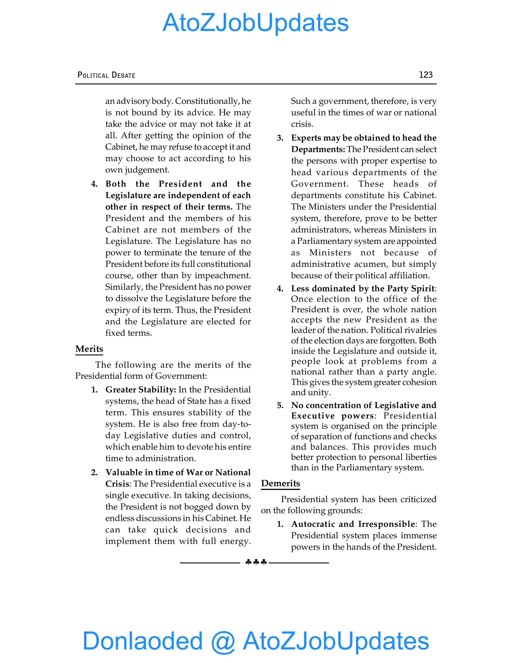 §§§
POLITICAL DEBATE 123
an advisorybody. Constitutionally, he
is not bound by its advice. He may
take the advice or may not take it at
all. After getting the opinion of the
Cabinet, he may refuse to accept it and
may choose to act according to his
own judgement.
4. Both the President and the
Legislature are independent of each
other in respect of their terms. The
President and the members of his
Cabinet are not members of the
Legislature. The Legislature has no
power to terminate the tenure of the
President before its full constitutional
course, other than by impeachment.
Similarly, the President has no power
to dissolve the Legislature before the
expiry of its term. Thus, the President
and the Legislature are elected for
fixed terms.
Merits
The following are the merits of the
Presidential form of Government:
1. Greater Stability: In the Presidential
systems, the head of State has a fixed
term. This ensures stability of the
system. He is also free from day-to-
day Legislative duties and control,
which enable him to devote his entire
time to administration.
2. Valuable in time of War or National
Crisis: The Presidential executive is a
single executive. In taking decisions,
the President is not bogged down by
endless discussions in his Cabinet. He
can take quick decisions and
implement them with full energy.
Such a government, therefore, is very
useful in the times of war or national
crisis.
3. Experts may be obtained to head the
Departments: The President can select
the persons with proper expertise to
head various departments of the
Government. These heads of
departments constitute his Cabinet.
The Ministers under the Presidential
system, therefore, prove to be better
administrators, whereas Ministers in
a Parliamentary system are appointed
as Ministers not because of
administrative acumen, but simply
because of their political affiliation.
4. Less dominated by the Party Spirit:
Once election to the office of the
President is over, the whole nation
accepts the new President as the
leader of the nation. Political rivalries
of the election days are forgotten. Both
inside the Legislature and outside it,
people look at problems from a
national rather than a party angle.
This gives the system greater cohesion
and unity.
5. No concentration of Legislative and
Executive powers: Presidential
system is organised on the principle
of separation of functions and checks
and balances. This provides much
better protection to personal liberties
than in the Parliamentary system.
Demerits
Presidential system has been criticized
on the following grounds:
1. Autocratic and Irresponsible: The
Presidential system places immense
powers in the hands of the President.
Donlaoded @ AtoZJobUpdates
AtoZJobUpdates
 