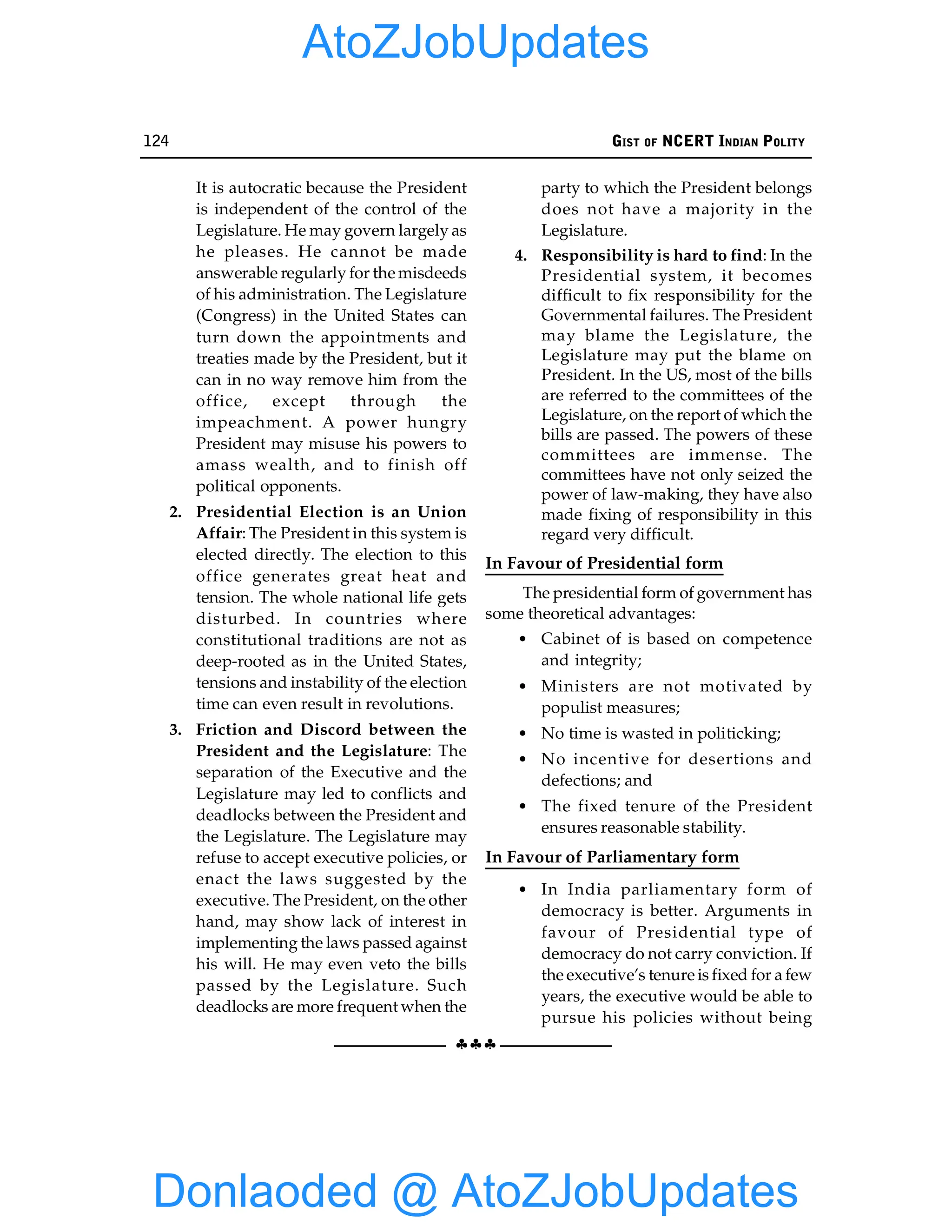 124 GIST OF NCERT INDIAN POLITY
§§§
It is autocratic because the President
is independent of the control of the
Legislature. He may govern largely as
he pleases. He cannot be made
answerable regularly for the misdeeds
of his administration. The Legislature
(Congress) in the United States can
turn down the appointments and
treaties made by the President, but it
can in no way remove him from the
office, except through the
impeachment. A power hungry
President may misuse his powers to
amass wealth, and to finish off
political opponents.
2. Presidential Election is an Union
Affair: The President in this system is
elected directly. The election to this
office generates great heat and
tension. The whole national life gets
disturbed. In countries where
constitutional traditions are not as
deep-rooted as in the United States,
tensions and instability of the election
time can even result in revolutions.
3. Friction and Discord between the
President and the Legislature: The
separation of the Executive and the
Legislature may led to conflicts and
deadlocks between the President and
the Legislature. The Legislature may
refuse to accept executive policies, or
enact the laws suggested by the
executive. The President, on the other
hand, may show lack of interest in
implementing the laws passed against
his will. He may even veto the bills
passed by the Legislature. Such
deadlocks are more frequent when the
party to which the President belongs
does not have a majority in the
Legislature.
4. Responsibility is hard to find: In the
Presidential system, it becomes
difficult to fix responsibility for the
Governmental failures. The President
may blame the Legislature, the
Legislature may put the blame on
President. In the US, most of the bills
are referred to the committees of the
Legislature, on the report of which the
bills are passed. The powers of these
committees are immense. The
committees have not only seized the
power of law-making, they have also
made fixing of responsibility in this
regard very difficult.
In Favour of Presidential form
The presidential form of government has
some theoretical advantages:
• Cabinet of is based on competence
and integrity;
• Ministers are not motivated by
populist measures;
• No time is wasted in politicking;
• No incentive for desertions and
defections; and
• The fixed tenure of the President
ensures reasonable stability.
In Favour of Parliamentary form
• In India parliamentary form of
democracy is better. Arguments in
favour of Presidential type of
democracy do not carry conviction. If
the executive’s tenure is fixed for a few
years, the executive would be able to
pursue his policies without being
Donlaoded @ AtoZJobUpdates
AtoZJobUpdates
 