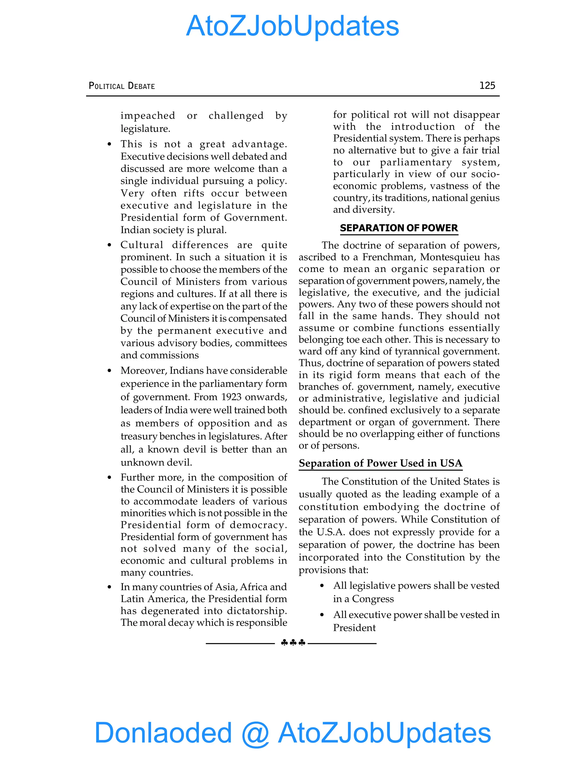 §§§
POLITICAL DEBATE 125
impeached or challenged by
legislature.
• This is not a great advantage.
Executive decisions well debated and
discussed are more welcome than a
single individual pursuing a policy.
Very often rifts occur between
executive and legislature in the
Presidential form of Government.
Indian society is plural.
• Cultural differences are quite
prominent. In such a situation it is
possible to choose the members of the
Council of Ministers from various
regions and cultures. If at all there is
any lack of expertise on the part of the
Council of Ministers it is compensated
by the permanent executive and
various advisory bodies, committees
and commissions
• Moreover, Indians have considerable
experience in the parliamentary form
of government. From 1923 onwards,
leaders of India were well trained both
as members of opposition and as
treasury benches in legislatures. After
all, a known devil is better than an
unknown devil.
• Further more, in the composition of
the Council of Ministers it is possible
to accommodate leaders of various
minorities which is not possible in the
Presidential form of democracy.
Presidential form of government has
not solved many of the social,
economic and cultural problems in
many countries.
• In many countries of Asia, Africa and
Latin America, the Presidential form
has degenerated into dictatorship.
The moral decay which is responsible
for political rot will not disappear
with the introduction of the
Presidential system. There is perhaps
no alternative but to give a fair trial
to our parliamentary system,
particularly in view of our socio-
economic problems, vastness of the
country, its traditions, national genius
and diversity.
SEPARATION OF POWER
The doctrine of separation of powers,
ascribed to a Frenchman, Montesquieu has
come to mean an organic separation or
separation of government powers, namely, the
legislative, the executive, and the judicial
powers. Any two of these powers should not
fall in the same hands. They should not
assume or combine functions essentially
belonging toe each other. This is necessary to
ward off any kind of tyrannical government.
Thus, doctrine of separation of powers stated
in its rigid form means that each of the
branches of. government, namely, executive
or administrative, legislative and judicial
should be. confined exclusively to a separate
department or organ of government. There
should be no overlapping either of functions
or of persons.
Separation of Power Used in USA
The Constitution of the United States is
usually quoted as the leading example of a
constitution embodying the doctrine of
separation of powers. While Constitution of
the U.S.A. does not expressly provide for a
separation of power, the doctrine has been
incorporated into the Constitution by the
provisions that:
• All legislative powers shall be vested
in a Congress
• All executive power shall be vested in
President
Donlaoded @ AtoZJobUpdates
AtoZJobUpdates
 