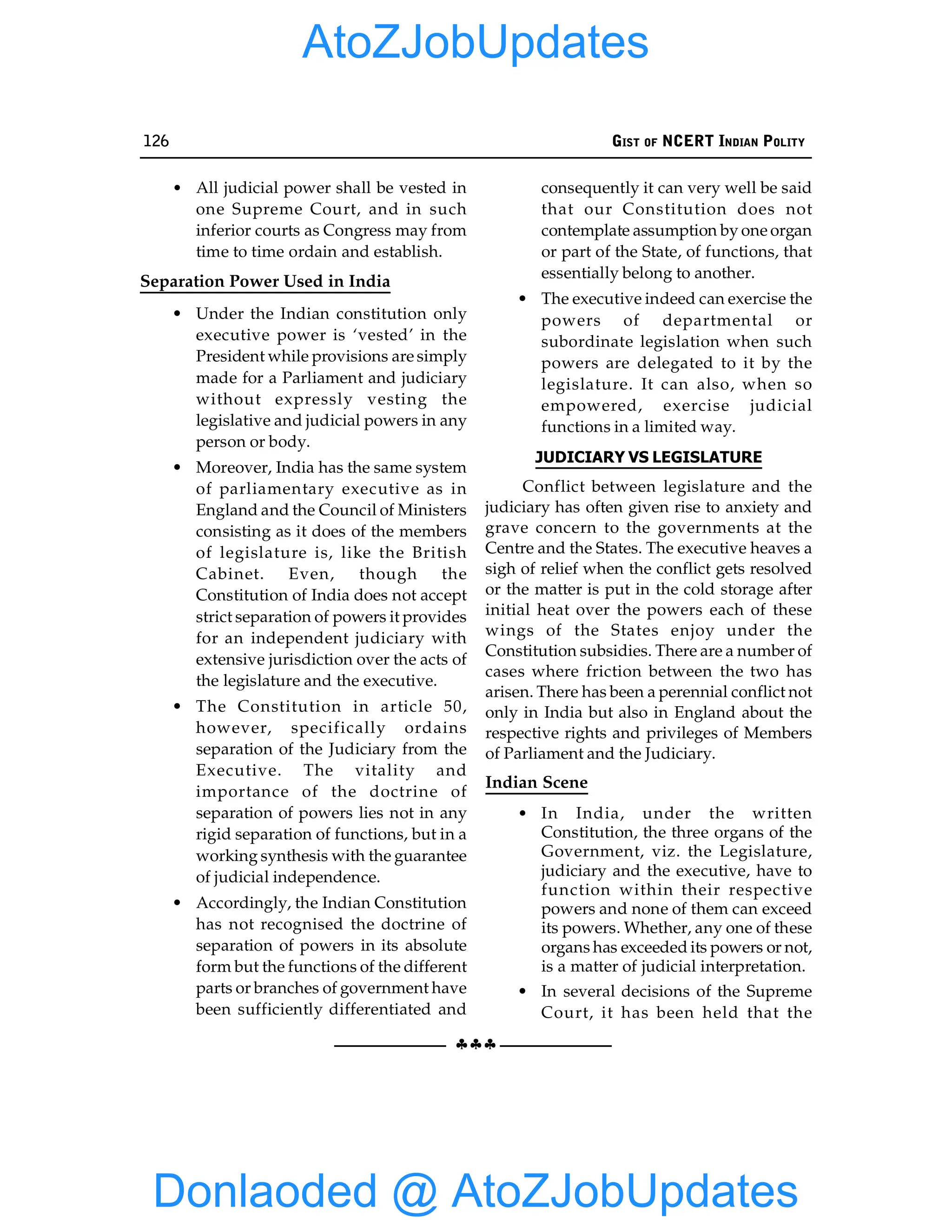 126 GIST OF NCERT INDIAN POLITY
§§§
• All judicial power shall be vested in
one Supreme Court, and in such
inferior courts as Congress may from
time to time ordain and establish.
Separation Power Used in India
• Under the Indian constitution only
executive power is ‘vested’ in the
President while provisions are simply
made for a Parliament and judiciary
without expressly vesting the
legislative and judicial powers in any
person or body.
• Moreover, India has the same system
of parliamentary executive as in
England and the Council of Ministers
consisting as it does of the members
of legislature is, like the British
Cabinet. Even, though the
Constitution of India does not accept
strict separation of powers it provides
for an independent judiciary with
extensive jurisdiction over the acts of
the legislature and the executive.
• The Constitution in article 50,
however, specifically ordains
separation of the Judiciary from the
Executive. The vitality and
importance of the doctrine of
separation of powers lies not in any
rigid separation of functions, but in a
working synthesis with the guarantee
of judicial independence.
• Accordingly, the Indian Constitution
has not recognised the doctrine of
separation of powers in its absolute
form but the functions of the different
parts or branches of government have
been sufficiently differentiated and
consequently it can very well be said
that our Constitution does not
contemplate assumption by one organ
or part of the State, of functions, that
essentially belong to another.
• The executive indeed can exercise the
powers of departmental or
subordinate legislation when such
powers are delegated to it by the
legislature. It can also, when so
empowered, exercise judicial
functions in a limited way.
JUDICIARY VS LEGISLATURE
Conflict between legislature and the
judiciary has often given rise to anxiety and
grave concern to the governments at the
Centre and the States. The executive heaves a
sigh of relief when the conflict gets resolved
or the matter is put in the cold storage after
initial heat over the powers each of these
wings of the States enjoy under the
Constitution subsidies. There are a number of
cases where friction between the two has
arisen. There has been a perennial conflict not
only in India but also in England about the
respective rights and privileges of Members
of Parliament and the Judiciary.
Indian Scene
• In India, under the written
Constitution, the three organs of the
Government, viz. the Legislature,
judiciary and the executive, have to
function within their respective
powers and none of them can exceed
its powers. Whether, any one of these
organs has exceeded its powers or not,
is a matter of judicial interpretation.
• In several decisions of the Supreme
Court, it has been held that the
Donlaoded @ AtoZJobUpdates
AtoZJobUpdates
 