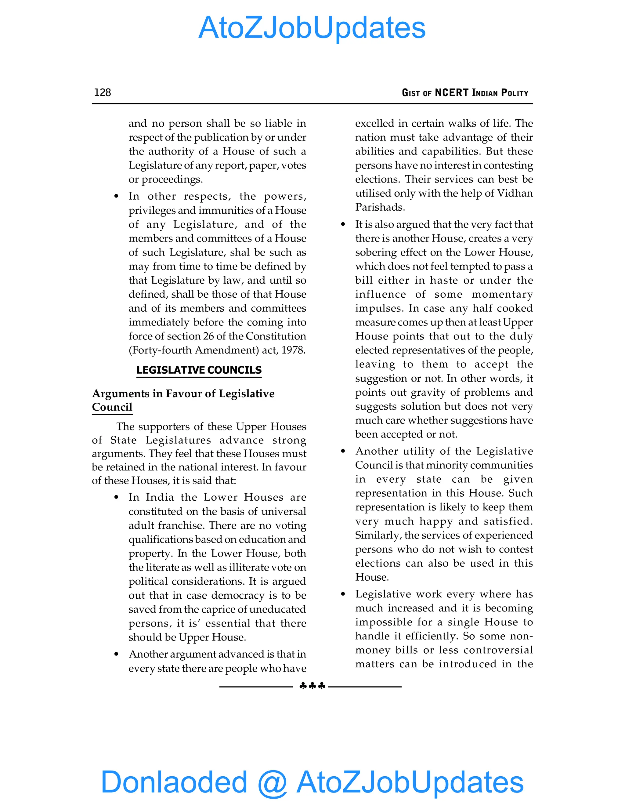 128 GIST OF NCERT INDIAN POLITY
§§§
and no person shall be so liable in
respect of the publication by or under
the authority of a House of such a
Legislature of any report, paper, votes
or proceedings.
• In other respects, the powers,
privileges and immunities of a House
of any Legislature, and of the
members and committees of a House
of such Legislature, shal be such as
may from time to time be defined by
that Legislature by law, and until so
defined, shall be those of that House
and of its members and committees
immediately before the coming into
force of section 26 of the Constitution
(Forty-fourth Amendment) act, 1978.
LEGISLATIVE COUNCILS
Arguments in Favour of Legislative
Council
The supporters of these Upper Houses
of State Legislatures advance strong
arguments. They feel that these Houses must
be retained in the national interest. In favour
of these Houses, it is said that:
• In India the Lower Houses are
constituted on the basis of universal
adult franchise. There are no voting
qualifications based on education and
property. In the Lower House, both
the literate as well as illiterate vote on
political considerations. It is argued
out that in case democracy is to be
saved from the caprice of uneducated
persons, it is’ essential that there
should be Upper House.
• Another argument advanced is that in
every state there are people who have
excelled in certain walks of life. The
nation must take advantage of their
abilities and capabilities. But these
persons have no interest in contesting
elections. Their services can best be
utilised only with the help of Vidhan
Parishads.
• It is also argued that the very fact that
there is another House, creates a very
sobering effect on the Lower House,
which does not feel tempted to pass a
bill either in haste or under the
influence of some momentary
impulses. In case any half cooked
measure comes up then at least Upper
House points that out to the duly
elected representatives of the people,
leaving to them to accept the
suggestion or not. In other words, it
points out gravity of problems and
suggests solution but does not very
much care whether suggestions have
been accepted or not.
• Another utility of the Legislative
Council is that minority communities
in every state can be given
representation in this House. Such
representation is likely to keep them
very much happy and satisfied.
Similarly, the services of experienced
persons who do not wish to contest
elections can also be used in this
House.
• Legislative work every where has
much increased and it is becoming
impossible for a single House to
handle it efficiently. So some non-
money bills or less controversial
matters can be introduced in the
Donlaoded @ AtoZJobUpdates
AtoZJobUpdates
 