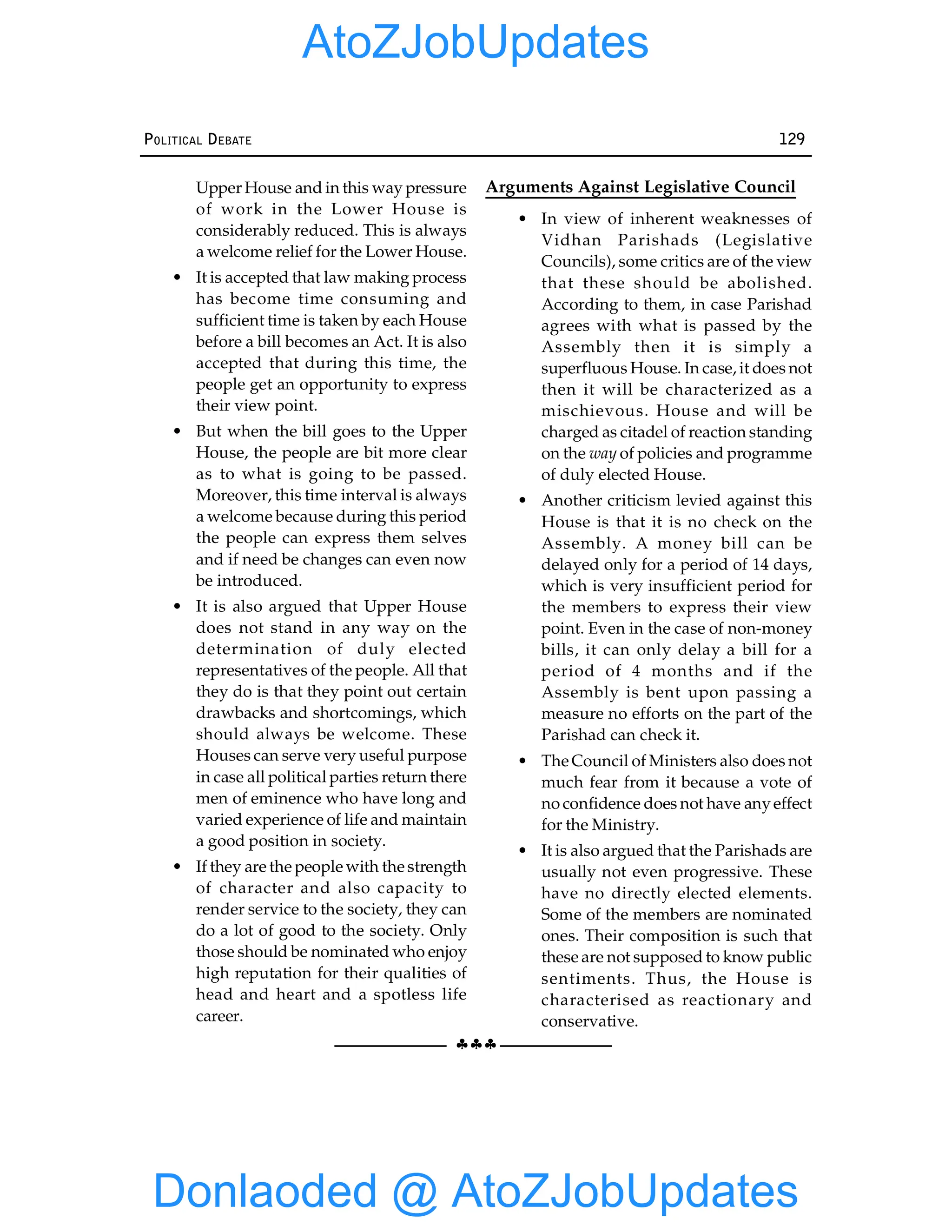 §§§
POLITICAL DEBATE 129
Upper House and in this way pressure
of work in the Lower House is
considerably reduced. This is always
a welcome relief for the Lower House.
• It is accepted that law making process
has become time consuming and
sufficient time is taken by each House
before a bill becomes an Act. It is also
accepted that during this time, the
people get an opportunity to express
their view point.
• But when the bill goes to the Upper
House, the people are bit more clear
as to what is going to be passed.
Moreover, this time interval is always
a welcome because during this period
the people can express them selves
and if need be changes can even now
be introduced.
• It is also argued that Upper House
does not stand in any way on the
determination of duly elected
representatives of the people. All that
they do is that they point out certain
drawbacks and shortcomings, which
should always be welcome. These
Houses can serve very useful purpose
in case all political parties return there
men of eminence who have long and
varied experience of life and maintain
a good position in society.
• If they are the people with the strength
of character and also capacity to
render service to the society, they can
do a lot of good to the society. Only
those should be nominated who enjoy
high reputation for their qualities of
head and heart and a spotless life
career.
Arguments Against Legislative Council
• In view of inherent weaknesses of
Vidhan Parishads (Legislative
Councils), some critics are of the view
that these should be abolished.
According to them, in case Parishad
agrees with what is passed by the
Assembly then it is simply a
superfluous House. In case, it does not
then it will be characterized as a
mischievous. House and will be
charged as citadel of reaction standing
on the way of policies and programme
of duly elected House.
• Another criticism levied against this
House is that it is no check on the
Assembly. A money bill can be
delayed only for a period of 14 days,
which is very insufficient period for
the members to express their view
point. Even in the case of non-money
bills, it can only delay a bill for a
period of 4 months and if the
Assembly is bent upon passing a
measure no efforts on the part of the
Parishad can check it.
• The Council of Ministers also does not
much fear from it because a vote of
no confidence does not have anyeffect
for the Ministry.
• It is also argued that the Parishads are
usually not even progressive. These
have no directly elected elements.
Some of the members are nominated
ones. Their composition is such that
these are not supposed to know public
sentiments. Thus, the House is
characterised as reactionary and
conservative.
Donlaoded @ AtoZJobUpdates
AtoZJobUpdates
 