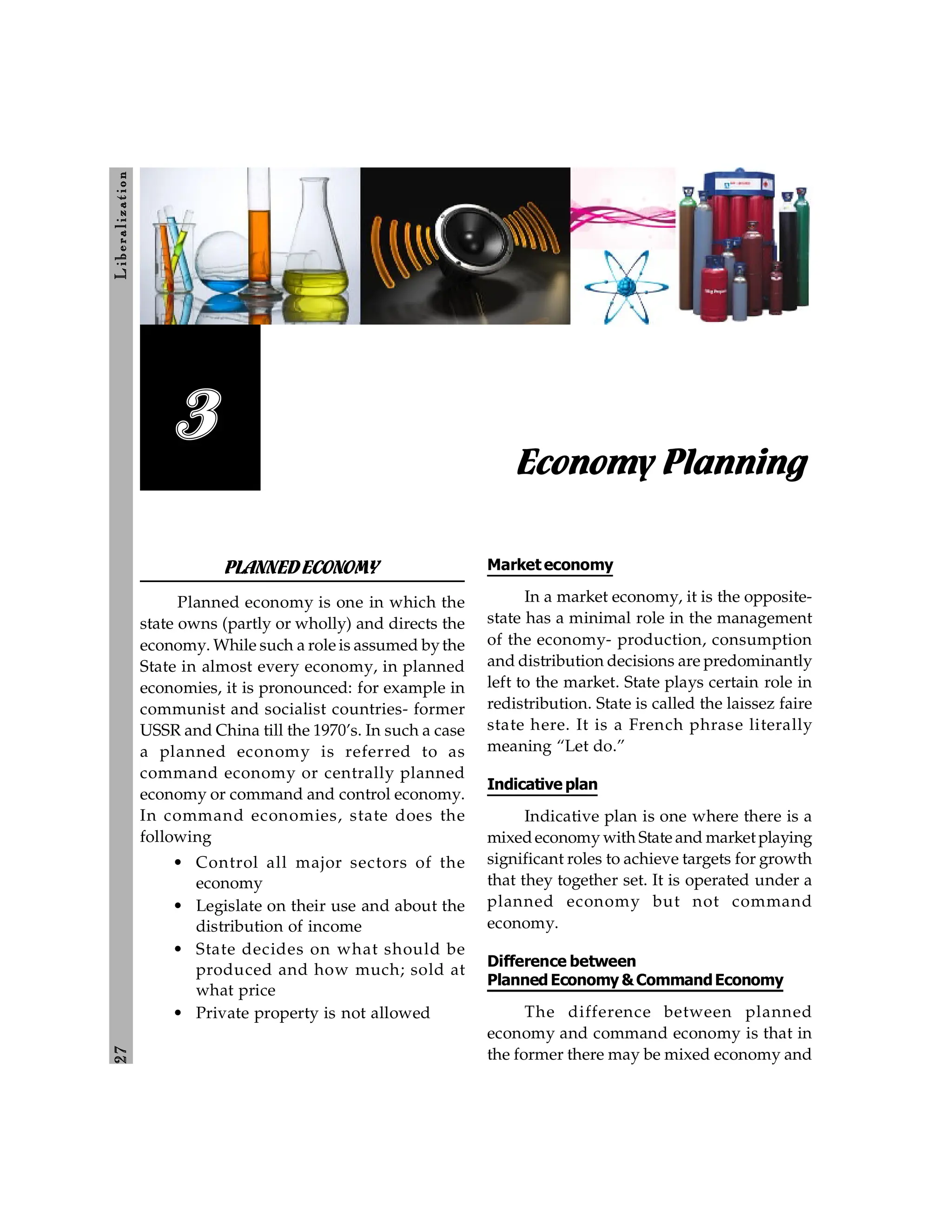 2
7
L
ib
er
a
l
iz
at
io
n
Economy Planning
3
PLANNEDECONOMY
Planned economy is one in which the
state owns (partly or wholly) and directs the
economy. While such a role is assumed bythe
State in almost every economy, in planned
economies, it is pronounced: for example in
communist and socialist countries- former
USSR and China till the 1970’s. In such a case
a planned economy is referred to as
command economy or centrally planned
economy or command and control economy.
In command economies, state does the
following
• Control all major sectors of the
economy
• Legislate on their use and about the
distribution of income
• State decides on what should be
produced and how much; sold at
what price
• Private property is not allowed
Market economy
In a market economy, it is the opposite-
state has a minimal role in the management
of the economy- production, consumption
and distribution decisions are predominantly
left to the market. State plays certain role in
redistribution. State is called the laissez faire
state here. It is a French phrase literally
meaning “Let do.”
Indicative plan
Indicative plan is one where there is a
mixedeconomy with State and market playing
significant roles to achieve targets for growth
that they together set. It is operated under a
planned economy but not command
economy.
Difference between
Planned Economy &CommandEconomy
The difference between planned
economy and command economy is that in
the former there may be mixed economy and
 