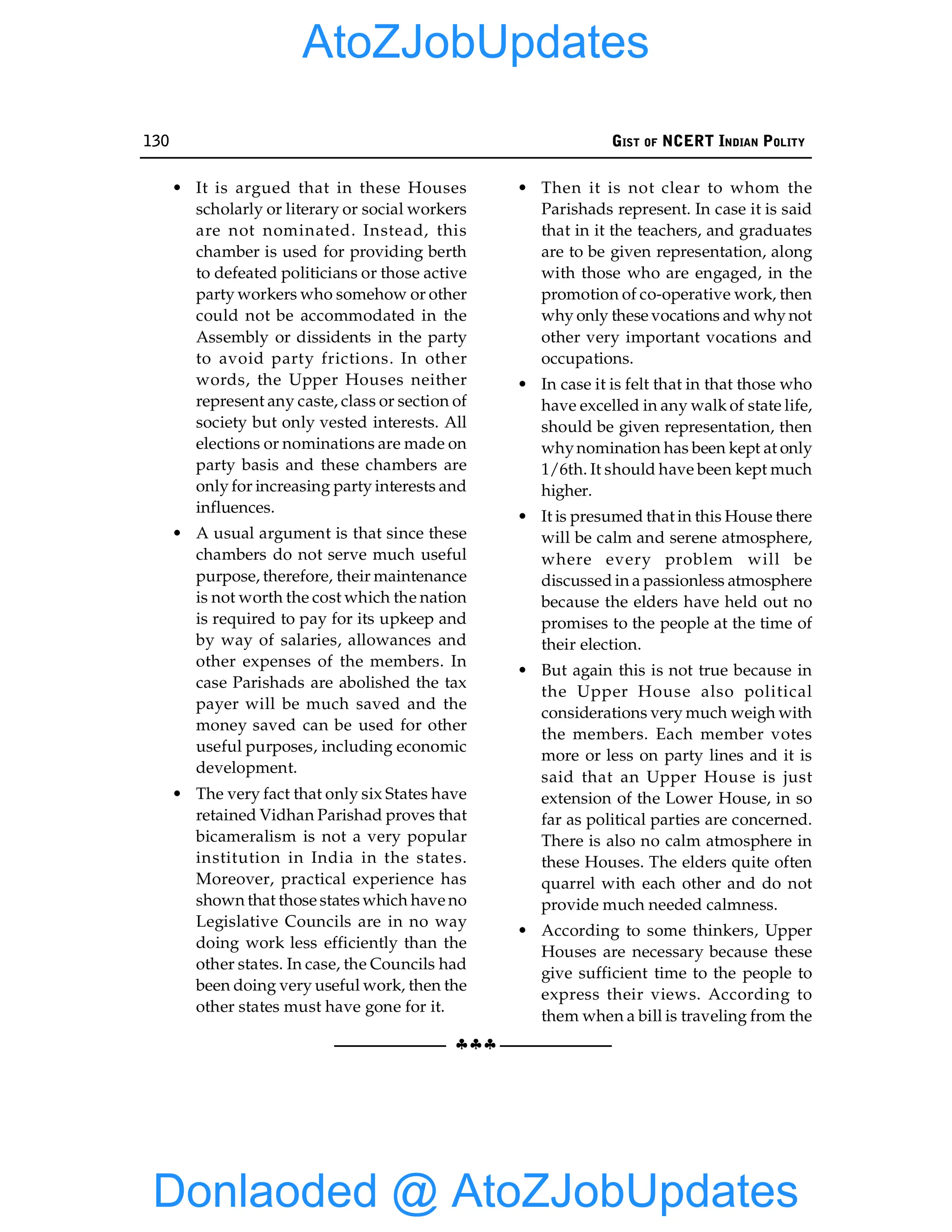 130 GIST OF NCERT INDIAN POLITY
§§§
• It is argued that in these Houses
scholarly or literary or social workers
are not nominated. Instead, this
chamber is used for providing berth
to defeated politicians or those active
party workers who somehow or other
could not be accommodated in the
Assembly or dissidents in the party
to avoid party frictions. In other
words, the Upper Houses neither
represent any caste, class or section of
society but only vested interests. All
elections or nominations are made on
party basis and these chambers are
only for increasing party interests and
influences.
• A usual argument is that since these
chambers do not serve much useful
purpose, therefore, their maintenance
is not worth the cost which the nation
is required to pay for its upkeep and
by way of salaries, allowances and
other expenses of the members. In
case Parishads are abolished the tax
payer will be much saved and the
money saved can be used for other
useful purposes, including economic
development.
• The very fact that only six States have
retained Vidhan Parishad proves that
bicameralism is not a very popular
institution in India in the states.
Moreover, practical experience has
shown that those states which have no
Legislative Councils are in no way
doing work less efficiently than the
other states. In case, the Councils had
been doing very useful work, then the
other states must have gone for it.
• Then it is not clear to whom the
Parishads represent. In case it is said
that in it the teachers, and graduates
are to be given representation, along
with those who are engaged, in the
promotion of co-operative work, then
why only these vocations and why not
other very important vocations and
occupations.
• In case it is felt that in that those who
have excelled in any walk of state life,
should be given representation, then
whynomination has been kept at only
1/6th. It should have been kept much
higher.
• It is presumed that in this House there
will be calm and serene atmosphere,
where every problem will be
discussed in a passionless atmosphere
because the elders have held out no
promises to the people at the time of
their election.
• But again this is not true because in
the Upper House also political
considerations very much weigh with
the members. Each member votes
more or less on party lines and it is
said that an Upper House is just
extension of the Lower House, in so
far as political parties are concerned.
There is also no calm atmosphere in
these Houses. The elders quite often
quarrel with each other and do not
provide much needed calmness.
• According to some thinkers, Upper
Houses are necessary because these
give sufficient time to the people to
express their views. According to
them when a bill is traveling from the
Donlaoded @ AtoZJobUpdates
AtoZJobUpdates
 