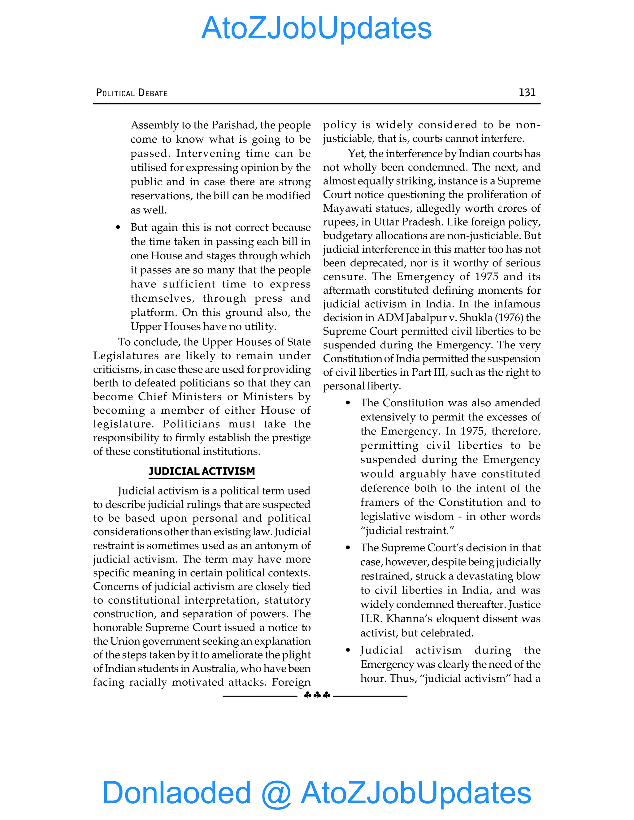 §§§
POLITICAL DEBATE 131
Assembly to the Parishad, the people
come to know what is going to be
passed. Intervening time can be
utilised for expressing opinion by the
public and in case there are strong
reservations, the bill can be modified
as well.
• But again this is not correct because
the time taken in passing each bill in
one House and stages through which
it passes are so many that the people
have sufficient time to express
themselves, through press and
platform. On this ground also, the
Upper Houses have no utility.
To conclude, the Upper Houses of State
Legislatures are likely to remain under
criticisms, in case these are used for providing
berth to defeated politicians so that they can
become Chief Ministers or Ministers by
becoming a member of either House of
legislature. Politicians must take the
responsibility to firmly establish the prestige
of these constitutional institutions.
JUDICIAL ACTIVISM
Judicial activism is a political term used
to describe judicial rulings that are suspected
to be based upon personal and political
considerationsother than existinglaw. Judicial
restraint is sometimes used as an antonym of
judicial activism. The term may have more
specific meaning in certain political contexts.
Concerns of judicial activism are closely tied
to constitutional interpretation, statutory
construction, and separation of powers. The
honorable Supreme Court issued a notice to
the Union government seekingan explanation
of the steps taken by it to ameliorate the plight
of Indian students in Australia, who have been
facing racially motivated attacks. Foreign
policy is widely considered to be non-
justiciable, that is, courts cannot interfere.
Yet, the interference byIndian courts has
not wholly been condemned. The next, and
almost equally striking, instance is a Supreme
Court notice questioning the proliferation of
Mayawati statues, allegedly worth crores of
rupees, in Uttar Pradesh. Like foreign policy,
budgetary allocations are non-justiciable. But
judicial interference in this matter too has not
been deprecated, nor is it worthy of serious
censure. The Emergency of 1975 and its
aftermath constituted defining moments for
judicial activism in India. In the infamous
decision in ADM Jabalpur v. Shukla (1976) the
Supreme Court permitted civil liberties to be
suspended during the Emergency. The very
Constitutionof India permitted the suspension
of civil liberties in Part III, such as the right to
personal liberty.
• The Constitution was also amended
extensively to permit the excesses of
the Emergency. In 1975, therefore,
permitting civil liberties to be
suspended during the Emergency
would arguably have constituted
deference both to the intent of the
framers of the Constitution and to
legislative wisdom - in other words
“judicial restraint.”
• The Supreme Court’s decision in that
case, however, despite beingjudicially
restrained, struck a devastating blow
to civil liberties in India, and was
widely condemned thereafter. Justice
H.R. Khanna’s eloquent dissent was
activist, but celebrated.
• Judicial activism during the
Emergency was clearlythe need of the
hour. Thus, “judicial activism” had a
Donlaoded @ AtoZJobUpdates
AtoZJobUpdates
 