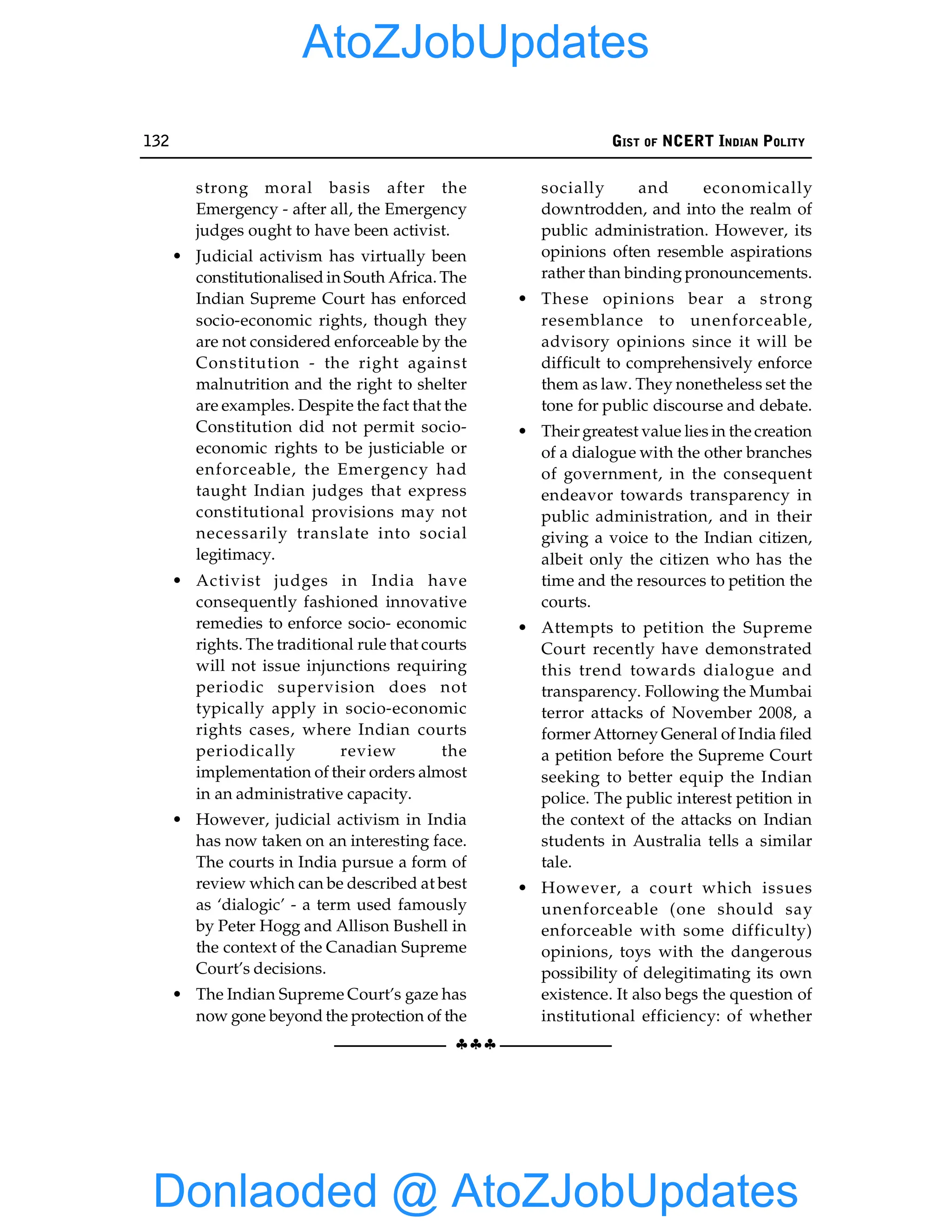 132 GIST OF NCERT INDIAN POLITY
§§§
strong moral basis after the
Emergency - after all, the Emergency
judges ought to have been activist.
• Judicial activism has virtually been
constitutionalised in South Africa. The
Indian Supreme Court has enforced
socio-economic rights, though they
are not considered enforceable by the
Constitution - the right against
malnutrition and the right to shelter
are examples. Despite the fact that the
Constitution did not permit socio-
economic rights to be justiciable or
enforceable, the Emergency had
taught Indian judges that express
constitutional provisions may not
necessarily translate into social
legitimacy.
• Activist judges in India have
consequently fashioned innovative
remedies to enforce socio- economic
rights. The traditional rule that courts
will not issue injunctions requiring
periodic supervision does not
typically apply in socio-economic
rights cases, where Indian courts
periodically review the
implementation of their orders almost
in an administrative capacity.
• However, judicial activism in India
has now taken on an interesting face.
The courts in India pursue a form of
review which can be described at best
as ‘dialogic’ - a term used famously
by Peter Hogg and Allison Bushell in
the context of the Canadian Supreme
Court’s decisions.
• The Indian Supreme Court’s gaze has
now gone beyond the protection of the
socially and economically
downtrodden, and into the realm of
public administration. However, its
opinions often resemble aspirations
rather than binding pronouncements.
• These opinions bear a strong
resemblance to unenforceable,
advisory opinions since it will be
difficult to comprehensively enforce
them as law. They nonetheless set the
tone for public discourse and debate.
• Their greatest value lies in the creation
of a dialogue with the other branches
of government, in the consequent
endeavor towards transparency in
public administration, and in their
giving a voice to the Indian citizen,
albeit only the citizen who has the
time and the resources to petition the
courts.
• Attempts to petition the Supreme
Court recently have demonstrated
this trend towards dialogue and
transparency. Following the Mumbai
terror attacks of November 2008, a
former Attorney General of India filed
a petition before the Supreme Court
seeking to better equip the Indian
police. The public interest petition in
the context of the attacks on Indian
students in Australia tells a similar
tale.
• However, a court which issues
unenforceable (one should say
enforceable with some difficulty)
opinions, toys with the dangerous
possibility of delegitimating its own
existence. It also begs the question of
institutional efficiency: of whether
Donlaoded @ AtoZJobUpdates
AtoZJobUpdates
 
