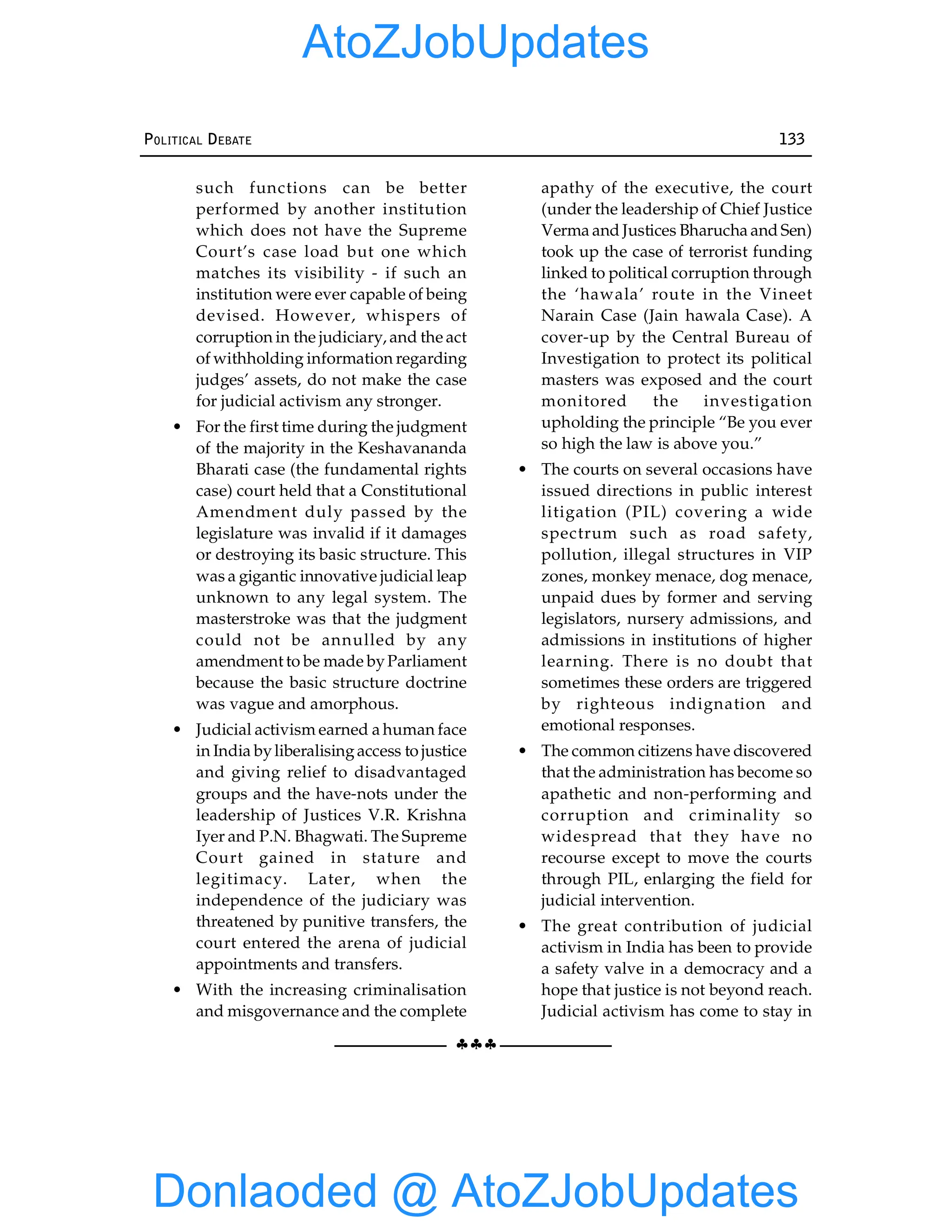 §§§
POLITICAL DEBATE 133
such functions can be better
performed by another institution
which does not have the Supreme
Court’s case load but one which
matches its visibility - if such an
institution were ever capable of being
devised. However, whispers of
corruption in the judiciary, and the act
of withholding information regarding
judges’ assets, do not make the case
for judicial activism any stronger.
• For the first time during the judgment
of the majority in the Keshavananda
Bharati case (the fundamental rights
case) court held that a Constitutional
Amendment duly passed by the
legislature was invalid if it damages
or destroying its basic structure. This
was a gigantic innovative judicial leap
unknown to any legal system. The
masterstroke was that the judgment
could not be annulled by any
amendment to be made byParliament
because the basic structure doctrine
was vague and amorphous.
• Judicial activism earned a human face
in India byliberalisingaccess to justice
and giving relief to disadvantaged
groups and the have-nots under the
leadership of Justices V.R. Krishna
Iyer and P.N. Bhagwati. The Supreme
Court gained in stature and
legitimacy. Later, when the
independence of the judiciary was
threatened by punitive transfers, the
court entered the arena of judicial
appointments and transfers.
• With the increasing criminalisation
and misgovernance and the complete
apathy of the executive, the court
(under the leadership of Chief Justice
Verma and Justices Bharucha and Sen)
took up the case of terrorist funding
linked to political corruption through
the ‘hawala’ route in the Vineet
Narain Case (Jain hawala Case). A
cover-up by the Central Bureau of
Investigation to protect its political
masters was exposed and the court
monitored the investigation
upholding the principle “Be you ever
so high the law is above you.”
• The courts on several occasions have
issued directions in public interest
litigation (PIL) covering a wide
spectrum such as road safety,
pollution, illegal structures in VIP
zones, monkey menace, dog menace,
unpaid dues by former and serving
legislators, nursery admissions, and
admissions in institutions of higher
learning. There is no doubt that
sometimes these orders are triggered
by righteous indignation and
emotional responses.
• The common citizens have discovered
that the administration has become so
apathetic and non-performing and
corruption and criminality so
widespread that they have no
recourse except to move the courts
through PIL, enlarging the field for
judicial intervention.
• The great contribution of judicial
activism in India has been to provide
a safety valve in a democracy and a
hope that justice is not beyond reach.
Judicial activism has come to stay in
Donlaoded @ AtoZJobUpdates
AtoZJobUpdates
 