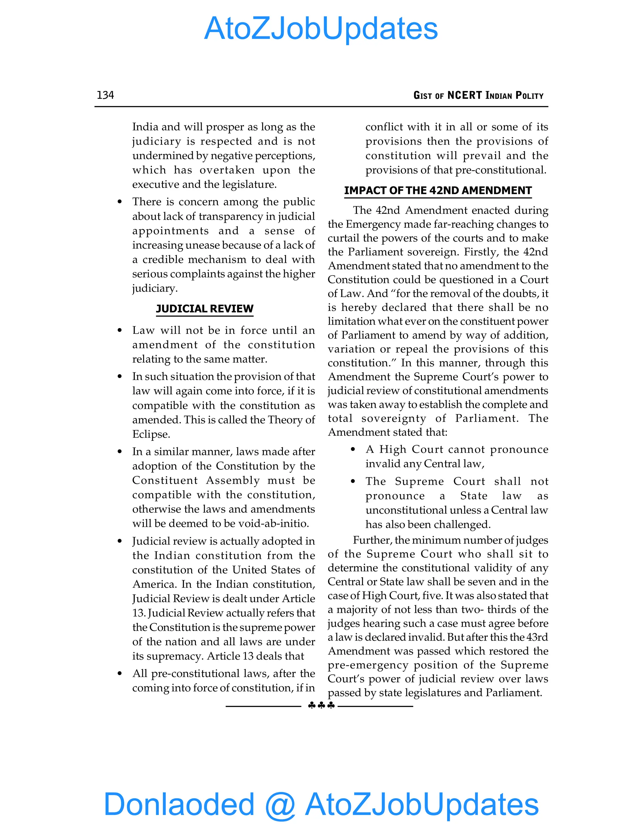 134 GIST OF NCERT INDIAN POLITY
§§§
India and will prosper as long as the
judiciary is respected and is not
undermined by negative perceptions,
which has overtaken upon the
executive and the legislature.
• There is concern among the public
about lack of transparency in judicial
appointments and a sense of
increasing unease because of a lack of
a credible mechanism to deal with
serious complaints against the higher
judiciary.
JUDICIAL REVIEW
• Law will not be in force until an
amendment of the constitution
relating to the same matter.
• In such situation the provision of that
law will again come into force, if it is
compatible with the constitution as
amended. This is called the Theory of
Eclipse.
• In a similar manner, laws made after
adoption of the Constitution by the
Constituent Assembly must be
compatible with the constitution,
otherwise the laws and amendments
will be deemed to be void-ab-initio.
• Judicial review is actually adopted in
the Indian constitution from the
constitution of the United States of
America. In the Indian constitution,
Judicial Review is dealt under Article
13. Judicial Review actually refers that
the Constitution is the supreme power
of the nation and all laws are under
its supremacy. Article 13 deals that
• All pre-constitutional laws, after the
coming into force of constitution, if in
conflict with it in all or some of its
provisions then the provisions of
constitution will prevail and the
provisions of that pre-constitutional.
IMPACT OF THE 42ND AMENDMENT
The 42nd Amendment enacted during
the Emergency made far-reaching changes to
curtail the powers of the courts and to make
the Parliament sovereign. Firstly, the 42nd
Amendment stated that no amendment to the
Constitution could be questioned in a Court
of Law. And “for the removal of the doubts, it
is hereby declared that there shall be no
limitation what ever on the constituent power
of Parliament to amend by way of addition,
variation or repeal the provisions of this
constitution.” In this manner, through this
Amendment the Supreme Court’s power to
judicial review of constitutional amendments
was taken away to establish the complete and
total sovereignty of Parliament. The
Amendment stated that:
• A High Court cannot pronounce
invalid any Central law,
• The Supreme Court shall not
pronounce a State law as
unconstitutional unless a Central law
has also been challenged.
Further, the minimum number of judges
of the Supreme Court who shall sit to
determine the constitutional validity of any
Central or State law shall be seven and in the
case of High Court, five. It was also stated that
a majority of not less than two- thirds of the
judges hearing such a case must agree before
a law is declared invalid. But after this the 43rd
Amendment was passed which restored the
pre-emergency position of the Supreme
Court’s power of judicial review over laws
passed by state legislatures and Parliament.
Donlaoded @ AtoZJobUpdates
AtoZJobUpdates
 