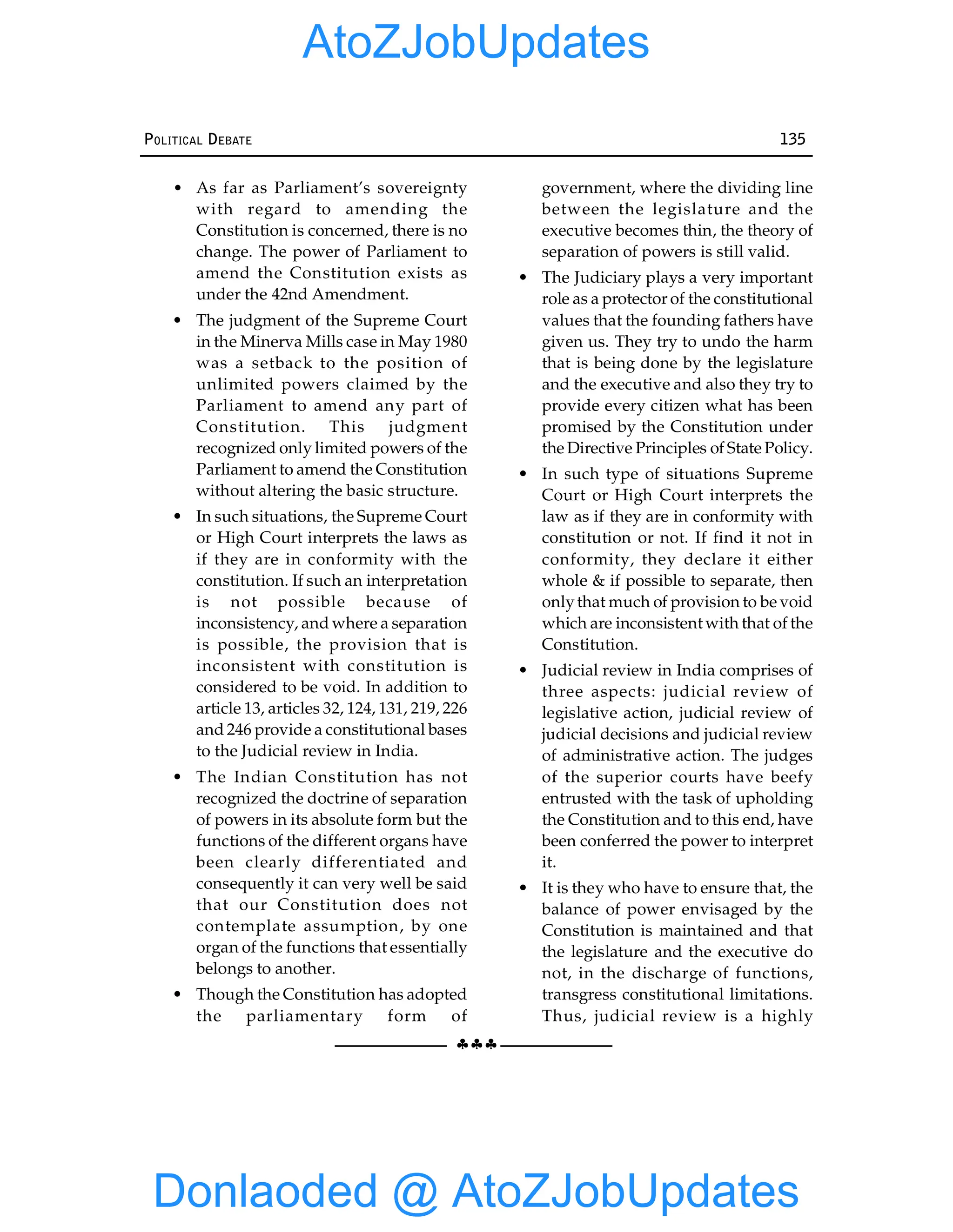 §§§
POLITICAL DEBATE 135
• As far as Parliament’s sovereignty
with regard to amending the
Constitution is concerned, there is no
change. The power of Parliament to
amend the Constitution exists as
under the 42nd Amendment.
• The judgment of the Supreme Court
in the Minerva Mills case in May 1980
was a setback to the position of
unlimited powers claimed by the
Parliament to amend any part of
Constitution. This judgment
recognized only limited powers of the
Parliament to amend the Constitution
without altering the basic structure.
• In such situations, the Supreme Court
or High Court interprets the laws as
if they are in conformity with the
constitution. If such an interpretation
is not possible because of
inconsistency, and where a separation
is possible, the provision that is
inconsistent with constitution is
considered to be void. In addition to
article 13, articles 32, 124, 131, 219, 226
and 246 provide a constitutional bases
to the Judicial review in India.
• The Indian Constitution has not
recognized the doctrine of separation
of powers in its absolute form but the
functions of the different organs have
been clearly differentiated and
consequently it can very well be said
that our Constitution does not
contemplate assumption, by one
organ of the functions that essentially
belongs to another.
• Though the Constitution has adopted
the parliamentary form of
government, where the dividing line
between the legislature and the
executive becomes thin, the theory of
separation of powers is still valid.
• The Judiciary plays a very important
role as a protector of the constitutional
values that the founding fathers have
given us. They try to undo the harm
that is being done by the legislature
and the executive and also they try to
provide every citizen what has been
promised by the Constitution under
the Directive Principles of State Policy.
• In such type of situations Supreme
Court or High Court interprets the
law as if they are in conformity with
constitution or not. If find it not in
conformity, they declare it either
whole & if possible to separate, then
onlythat much of provision to be void
which are inconsistent with that of the
Constitution.
• Judicial review in India comprises of
three aspects: judicial review of
legislative action, judicial review of
judicial decisions and judicial review
of administrative action. The judges
of the superior courts have beefy
entrusted with the task of upholding
the Constitution and to this end, have
been conferred the power to interpret
it.
• It is they who have to ensure that, the
balance of power envisaged by the
Constitution is maintained and that
the legislature and the executive do
not, in the discharge of functions,
transgress constitutional limitations.
Thus, judicial review is a highly
Donlaoded @ AtoZJobUpdates
AtoZJobUpdates
 